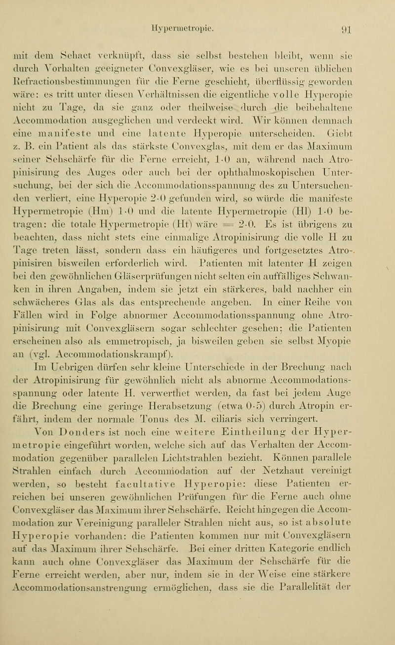 mir dem Schart verknüpft, dass sie seihst bestehen bleibt, wenn sie- durch Vorhalten geeigneter Convexgläser, wie es bei unseren üblichen Refractionsbestiminungen für die Ferne geschieht, überflüssig geworden wäre: es tritt unter diesen Verhältnissen die eigentliche volle Hyperopie nicht zu Tage, da sie ganz oder theilweise durch die beibehaltene Accommodation ausgeglichen und verdeckt wird. Wir können demnach eine manifeste und eine latente Hyperopie unterscheiden. Griebt z. B. ein Patient als das stärkste Convexglas, mit dem er das Maximum seiner Sehschärfe für die Ferne erreicht, 1-0 an, während nach Atro- pinisirung des Auges oder auch bei der ophthalmoskopischen Unter- suchung, bei der sich die Accommodationsspannung des zu Untersuchen- den verliert, eine Hyperopie 2-0 gefunden wird, so würde die manifeste Hypermetropie (Hm) 1-0 und die latente Hypermetropie (Hl) 1-0 be- trafen: die totale Hypermetropie (Ht) wäre = 2-0. Es ist übrigens zu beachten, dass nicht stets eine einmalige Atropinisirung die volle H zu Tage Treten lässt, sondern dass ein häufigeres und fortgesetztes Atro-. pinisiren bisweilen erforderlich wird. Patienten mit latenter H zeigen bei den gewöhnlichen Grläserprüfungen nicht selten ein auffälliges Schwan- ken in ihren Angaben, indem sie jetzt ein stärkeres, bald nachher ein schwächeres Grlas als das entsprechende angeben. In einer Reihe von Fällen wird in Folge abnormer Accommodationsspannung ohne Atro- pinisirung mit Convexgläsern sogar schlechter gesehen 5 die Patienten erscheinen also als emmetropisch, ja bisweilen geben sie selbst Myopie an 1 vgl. Accommodationskrampf). Im Uebrigen dürfen sehr kleine Unterschiede in der Brechung nach der Atropinisirung für gewöhnlich nicht als abnorme Accommodations- spannung oder latente H. verwerthet werden, da fast bei jedem Auge die Brechung eine geringe Herabsetzung (etwa 0-5) durch Atropin er- fährt, indem der normale Tonus des M. ciliaris sich verringert. Von Donders ist noch eine weitere Eintheilung der Hyper- metropie eingeführt worden, welche sich auf das Verhalten der Accom- modation gegenüber parallelen Lichtstrahlen bezieht. Können parallele Strahlen einfach durch Accomniodation auf der Netzhaut vereinigt werden, so besteht facultative Hyperopie: diese Patienten er- reichen bei unseren gewöhnlichen Prüfungen für' die Ferne auch ohne Convexgläser das Maximum ihrer Sehschärfe. Reicht hingegen die Accom- modation zur Vereinigung paralleler Strahlen nicht aus, so ist absolute Hyperopie vorhanden: die Patienten kommen nur mit Convexgläsern auf das Maximum ihrer Sehschärfe. Bei einer dritten Kategorie endlich kann auch ohne Convexgläser das Maximum der Sehschärfe für die Ferne erreicht werden, aber nur. indem sie in der Weise eine stärkere Accommodationsanstrengung ermöglichen, dass sie die Parallelität 'Irr