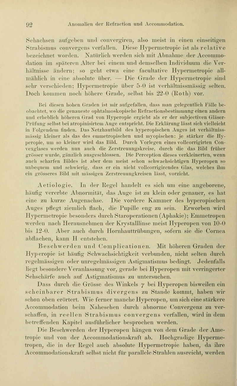 Sehachsen aufgeben und convergiren, also meist in einen einseitigen Strabismus convergens verfallen. Diese Hypermetropie ist als relative bezeichnet worden. Natürlich werden sich mit Abnahme der Accommo- dation im späteren Alter bei einem und demselben Individuum die Ver- hältnisse ändern: so geht etwa eine facultative Hypermetropie all- mählich in eine absolute über. — Die Grade der Hypermetropie sind sehr verschieden; Hypermetropie über 5-0 ist verhältnissmässig selten. Doch kommen noch höhere Grade, selbst bis 22-0 (Roth) vor. Bei diesen hohen Graden ist mir aufgefallen, dass man gelegentlich Fülle be- obachtet, wo die genaueste ophtalmöskopisehe Refractionsbestimmung einen andern und erheblich höheren Grad von Hyperopie ergiebt als er der subjectiven Gläser- Prüfung- selbst bei atropinisirtem Auge entspricht. Die Erklärung lässt sich vielleicht in Folgendem finden. Das Netzhautbild des hyperopischen Auges ist verhältniss- mässig kleiner als das des emmetropischen und myopischen: je stärker die Hy- peropie, um so kleiner wird das Bild. Durch Vorlegen eines volle orrigirten Con- vexglases werden nun auch die Zerstreuungskreise, durch die das Bild früher grösser wurde, gänzlich ausgeschlossen. Die Peremption dieses verkleinerten, wenn auch scharfen Bildes ist aber dem meist schon schwachsichtigen Hyperopen so unbequem und schwierig, dass er ein nicht vollcorrigirendes Glas, welches ihm ein grösseres Bild mit massigen Zerstreuungkreisen lässt, vorzieht. Aetiologie. In der Regel handelt es sich um eine angeborene, häufig- vererbte Abnormität, das Auge ist zu klein oder genauer, es hat eine zu kurze Augenachse. Die vordere Kammer des hyperopischen Auges pflegt ziemlich flach, die Pupille eng zu sein. Erworben wird Hypermetropie besonders durch Staroperationen (Aphakie); Emmetropen werden nach Herausnehmen der Krystalllinse meist Hyperopen von 10-0 bis 12-0. Aber auch durch Hornhauttrübungen, sofern sie die Cornea abflachen, kann H entstehen. Beschwerden und Complicationen. Mit höheren Graden der Hyperopie ist häufig Schwachsichtigkeit verbunden, nicht selten durch regelmässigen oder unregelmässigen Astigmatismus bedingt. Jedenfalls liegt besondere Veranlassung vor, gerade bei Hyperopen mit verringerter Sehschärfe auch auf Astigmatismus zu untersuchen. Dass durch die Grösse des Winkels y bei Hyperopen bisweilen ein scheinbarer Strabismus divergens zu Stande kommt, haben wir schon oben erörtert. Wie ferner manche Hyperopen, um sich eine stärkere Accommodation heim Nahesehen durch abnorme Convergenz zu ver- schaffen, in reellen Strabismus convergens verfallen, wird in dem betreffenden Kapitel ausführlicher besprochen werden. Die Beschwerden der Hyperopen hängen von dem Grade der Ame- tropie und von der Accommodationskraft ab. Hochgradige Hyperme- tropen, die in der Regel auch absolute Hypermetropie haben, da ihre Accommodationskraft selbst nicht \'\\v parallele Strahlen ausreicht, werden