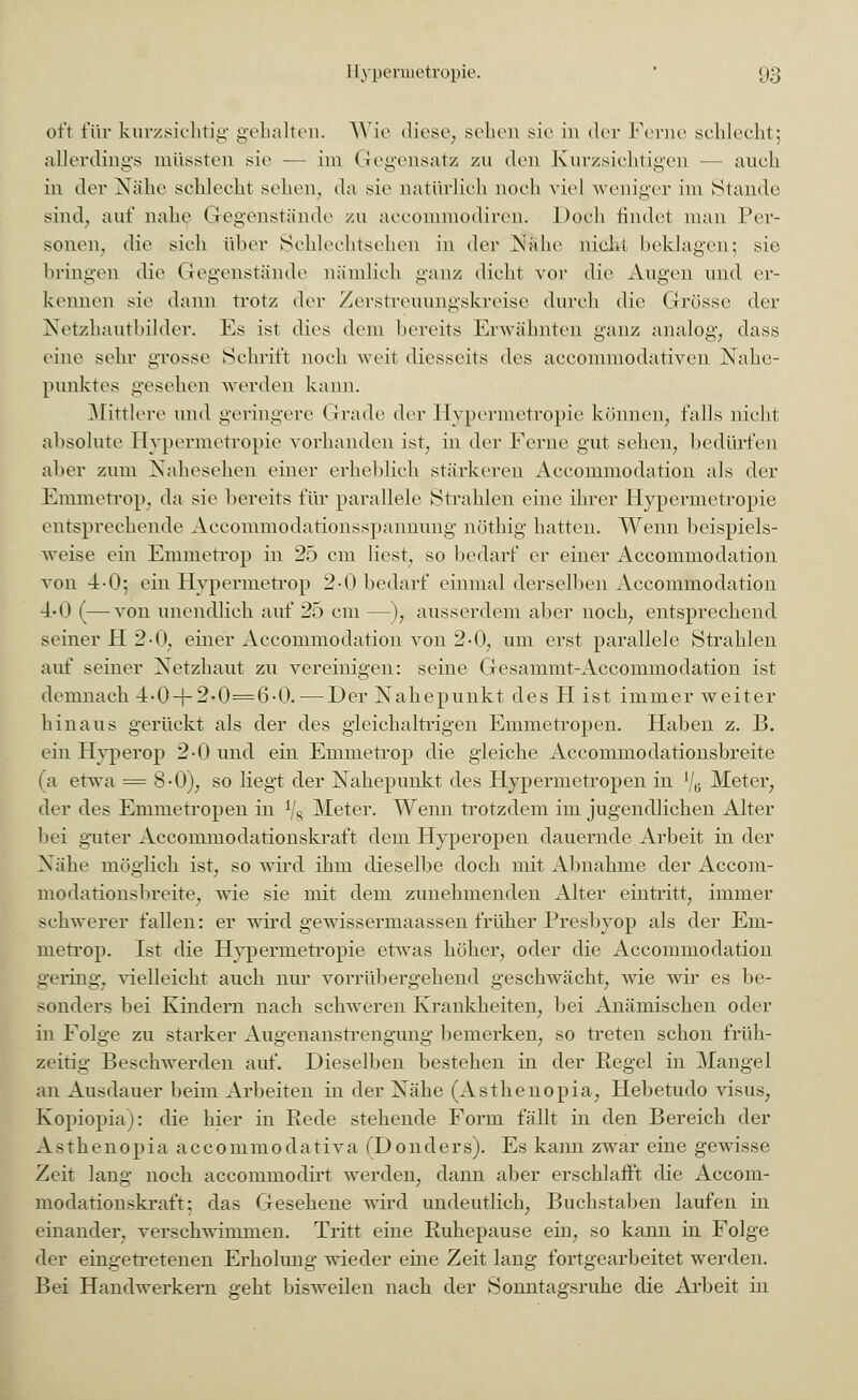 oft für kurzsichtig gehalten. Wie diese, sehen sie in der Ferne schlecht; allerdings müssten sie — im Gegensatz zu den Kurzsichtigen — auch in der Nähe schlecht sehen, da sie natürlich noch viel weniger im Stande sind, auf nahe Gegenstände zu aeeommodiren. Doch findet man Per- sonen, die sieh über Schlechtsehen in der .Nahe nicht beklagen; sie bringen die Gegenstände nämlich ganz dicht vor die Augen und er- kennen sie dann trotz der Zerstreuungskreise durch die Grösse der Netzhautbilder. Es ist dies dem bereits Erwähnten ganz analog, dass eine sehr grosse Schrift noch weit diesseits des aecommodativen Nahe- punktes gesehen werden kann. Mittlere und geringere Grade der Hypermetropie können, falls nicht absolute Hypermetropie vorhanden ist, in der Ferne gut sehen, bedürfen aber zum Nahesehen einer erheblich stärkeren Accommodation als der Fmmotrop, da sie bereits flu- parallele Strahlen eine ihrer Hypermetropie entsprechende Accommodationsspannung nöthig hatten. Wenn beispiels- weise ein Emmetrop in 25 cm liest, so bedarf er einer Accommodation von 4-0; ein Hypermetrop 2-0 bedarf einmal derselben Accommodation 4-0 (—von unendlich auf 25 cm —), ausserdem aber noch, entsprechend seiner H 2 0, einer Accommodation von 2-0, um erst parallele Strahlen auf seiner Netzhaut zu vereinigen: seine Gesammt-Accommodation ist demnach 4-0-f-2-0==6-0.—Der Nahepunkt des H ist immer weiter hinaus gerückt als der des gleichaltrigen Emmetropen. Haben z. B. ein Hyperop 2-0 und ein Emmetrop die gleiche Accommodationsbreite (a etwa = 8-0), so liegt der Nahepunkt des Hypermetropen in lj6 Meter, der des Emmetropen in Y8 Meter. Wenn trotzdem im jugendlichen Alter bei guter Accommodationskraft dem Hyperopen dauernde Arbeit in der Nähe möglich ist, so wird ihm dieselbe doch mit Abnahme der Accom- modationsbreite, wie sie mit dem zunehmenden Alter eintritt, immer schwerer fallen: er wird gewissermaassen früher Presbyop als der Em- metrop. Ist die Hypermetropie etwas höher, oder die Accommodation gering, vielleicht auch nur vorrübergehend geschwächt, wie wir es be- sonders bei Kindern nach schweren Krankheiten, bei Anämischen oder in Folge zu starker Augenanstrengung bemerken, so treten schon früh- zeitig Beschwerden auf. Dieselben bestehen in der Regel in Mangel an Ausdauer beim Arbeiten in der Nähe (Asthenopia, Hebetudo visus, Kopiopia): die hier in Rede stehende Form fällt in den Bereich der A s t h e n 0 p i a a c c 0 mm 0 d a t i v a (D 0 n d e rs). Es kann zwar eine gewisse Zeit lang noch aecommodirt werden, dann aber erschlafft die Accom- modationskraft: das Gesehene wird undeutlich, Buchstaben laufen in einander, verschwimmen. Tritt eine Ruhepause ein, so kann in Folge der eingetretenen Erholung wieder eine Zeit lang fortgearbeitet werden. Bei Handwerkern geht bisweilen nach der Sonntagsruhe die Arbeit in