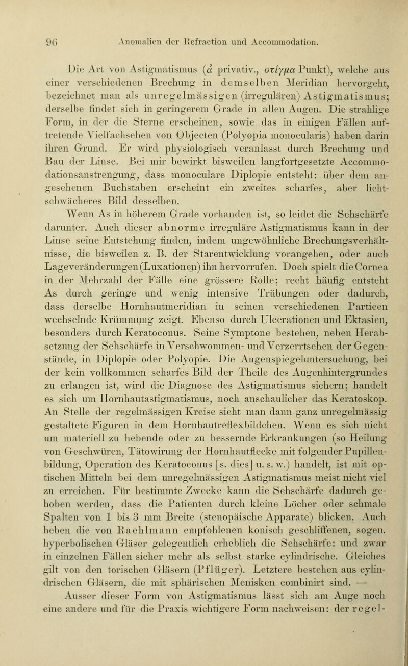 Die Art von Astigmatismus (« privativ., atiyfia Punkt), welche aus einer verschiedenen Brechung in demselben Meridian hervorgeht, bezeichnet man als unregelmässigen (irregulären) Astigmatismus; derselbe rindet sich in geringerem Grade in allen Augen. Die strahlige Form, in der die Sterne erscheinen, sowie das in einigen Fällen auf- tretende Vielfachsehen von Objecten (Polyopia monocularis) haben darin ihren Grund. Er wird physiologisch veranlasst durch Brechimg und Bau der Linse. Bei mir bewirkt bisweilen langfortgesetzte Accommo- dationsanstrengung, dass monoculare Diplopie entsteht: über dem an- gesehenen Buchstaben erscheint ein zweites scharfes, aber licht- schwächeres Bild desselben. Wenn As in höherem Grade vorhanden ist, so leidet die Sehschäi*fe darunter. Auch dieser abnorme irreguläre Astigmatismus kann in der Linse seine Entstehung finden, indem ungewöhnliche Brechungsverhält- nisse, die bisweilen z. B. der Starentwicklung vorangehen, oder auch Lageveränderungen (Luxationen) ihn hervorrufen. Doch spielt die Cornea in der Mehrzahl der Fälle eine grössere Rolle; recht häufig entsteht As durch geringe und wenig intensive Trübungen oder dadurch, dass derselbe Hornhautmeridian in seinen verschiedenen Partieen wechselnde Krümmung zeigt. Ebenso durch Ulcerationen und Ektasien, besonders durch Keratoconus. Seme Syinptone bestehen, neben Herab- setzung der Sehschärfe in Verschwommen- und Verzerrtsehen der Gegen- stände, in Diplopie oder Polyopie. Die Augenspiegeluntersuchung, bei der kein vollkommen scharfes Bild der Theile des Augenhintergrundes zu erlangen ist, wird die Diagnose des Astigmatismus sichern; handelt es sich um Hornhautastigmatismus, noch anschaulicher das Keratoskop. An Stelle der regelmässigen Kreise sieht man dann ganz unregelmässig gestaltete Figuren in dem Hornhautreflexbildchen. Wenn es sich nicht um materiell zu hebende oder zu bessernde Erkrankungen (so Heilung von Geschwüren, Tätowirung der Hornhautflecke mit folgender Pupillen- bildung, Operation des Keratoconus [s. dies] u. s. w.) handelt, ist mit op- tischen Mitteln bei dem unregelmässigen Astigmatismus meist nicht viel zu erreichen. Für bestimmte Zwecke kann die Sehschärfe dadurch ge- hoben werden, dass die Patienten durch kleine Löcher oder schmale Spalten von 1 bis 3 mm Breite (stenopäische Apparate) blicken. Auch heben die von Raehlmann empfohlenen konisch geschliffenen, sogen. hyperbolischen Gläser gelegentlich erheblich die Sehschärfe: und zwar in einzelnen Fällen sicher mehr als selbst starke cylindrisehe. Gleiches gill von den torischen Gläsern (Pflüger). Letztere bestehen aus eylin- drischen Gläsern, die mit sphärischen Menisken combinirt sind. — Ausser dieser Form von Astigmatismus lässt sich am Auge noch eine andere und für die Praxis wichtigere Form nachweisen: derrcgel-