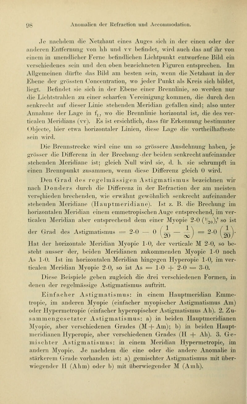 Je aachdem die Netzhaut eines Auges sich in der einen oder der anderen Entfernung von Uli und w befindet, wird auch das auf ihr von einem in unendlicher Ferne befindlichen Lichtpunkt entworfene Bild ein verschiedenes sein und den oben bezeichneten Figuren entsprechen. Im Allgemeinen dürfte das Bild am besten sein, wenn die Netzhaut in der Fltene der grössten Concentration, wo jeder Funkt als Kreis sich bildet, liegt. Befindet sie sich in der Ebene einer Brennlinie, so werden nur die Lichtstrahlen zu einer scharfen Vereinigung kommen, die durch den senkrecht auf dieser Linie stehenden Meridian gefallen sind; also unter Annahme der Lage in f,, wo die Brennlinie horizontal ist, die des ver- ticalen Meridians (w), Es ist ersichtlich, dass für Erkennung bestimmter (>bjecte, hier etwa horizontaler Linien, diese Lage die vorteilhafteste sein wird. Die Brennstrecke wird eine um so grössere Ausdehnung haben, je grösser die Differenz in der Brechung <• der beiden senkrecht aufeinander stehenden Meridiane ist; gleich Null wird sie, d. h. sie schrumpft in einen Brennpunkt zusammen, wenn diese Differenz gleich 0 wird. Den Grad des regelmässigen Astigmatismus bezeichnen wir nach Donders durch die Differenz in der Refraction der am meisten verschieden brechenden, wie erwähnt gewöhnlich senkrecht aufeinander stehenden Meridiane (Hauptmeridiane). Ist z. B. die Brechung im horizontalen Meridian einem emmetropischen Auge entsprechend, im ver- ticalen Meridian aber entsprechend dem einer Myopie 2-0 (V20)/ so ^ der Grad des Astigmatismus = 2-0 — 0 (^ — — j = 2-0 ( ~~ Hat der horizontale Meridian Myopie 1-0, der verticale M 2-0, so be- steht ausser der, beiden Meridianen zukommenden Myopie 1-0 noch As 1-0. Ist im horizontalen Meridian hingegen Hyperopie 1-0, im ver- ticalen Meridian Myopie 2-0, so ist As = 1-0 + 2-0 = 3-0. Diese Beispiele geben zugleich die drei verschiedenen Formen, in denen der regelmässige Astigmatismus auftritt. Einfacher Astigmatismus: in einem Hauptmeridian Einme- tropie, im anderen Myopie (einfacher myopischer Astigmatismus Am) oder Hypermetropie (einfacher hyperopischer Astigmatismus Ah). 2. Zu- sammen gesetzter Astigmatismus: a) in beiden Hauptmeridianen Myopie, aber verschiedenen Grades (M-f-Am); b) in beiden Haupt- meridianen Hyperopie, aber verschiedenen Grades (H + Ah). 3. Ge- mischter Astigmatismus: in einem Meridian Hypermetropie, im andern Myopie. Je nachdem die eine oder die andere Anomalie in stärkerem Grade vorhanden ist: a) gemischter Astigmatismus mit über- wiegender II (Ahm) oder b) mit überwiegender M (Amh).