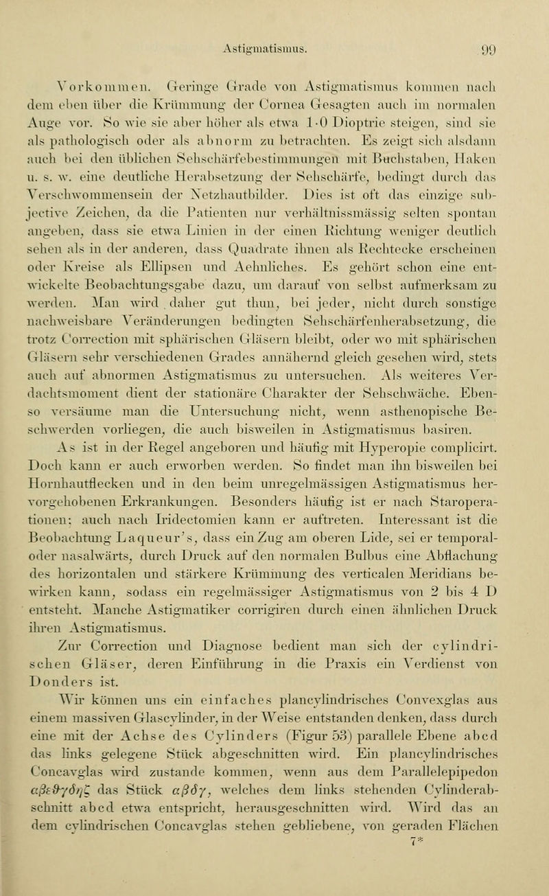 Vorkommen. Geringe (Irade von Astigmatismus kommen nach dem eben über die Krümmung der Cornea Gesagten auch im normalen Auge vor. So wie sie aber höher als etwa 1-0 Dioptrie steigen, sind sie als pathologisch oder als abnorm zu betrachten. Es zeigt sich alsdann auch bei den üblichen Sehschärfebestimmungen' mit Buchstaben, Ilaken u. s. w. eine deutliche Herabsetzung der Sehschärfe, bedingt durch das Verschwommensein der Netzhautbilder. Dies ist oft das einzige sub- jective Zeichen, da die Patienten nur verhältnissmässig selten spontan angehen, dass sie etwa Linien in der einen Richtung weniger deutlich sehen als in der anderen, dass Quadrate ihnen als Rechtecke erscheinen oder Kreise als Ellipsen und Aehnliches. Es gehört schon eine ent- wickelte Beobachtungsgabe dazu, um darauf von selbst aufmerksam zu werden. Man wird . daher gut thun, bei jeder, nicht durch sonstige nachweisbare Veränderungen bedingten Sehschärfenherabsetzung, die trotz ('orrection mit sphärischen Gläsern bleibt, oder wo mit sphärischen Gläsern sehr verschiedenen Grades annähernd gleich gesehen wird, stets auch auf abnormen Astigmatismus zu untersuchen. Als weiteres Ver- dachtsmoment dient der stationäre Charakter der Sehschwäche. Eben- so versäume man die Untersuchung nicht, wenn asthenopische Be- schwerden vorliegen, die auch bisweilen in Astigmatismus basiren. As ist in der Regel angeboren und häufig mit Hyperopie complicirt. Doch kann er auch erworben werden. So findet man ihn bisweilen bei Hornhautflecken und in den beim unregelmässigen Astigmatismus her- vorgehobenen Erkrankungen. Besonders häufig ist er nach Staropera- tiouen: auch nach Iridectomien kann er auftreten. Interessant ist die Beobachtung Laqueur's, dass einZug am oberen Lide, sei er temporal- oder nasalwärts, durch Druck auf den normalen Bulbus eine Abflachung des horizontalen und stärkere Krümmung des verticalen Meridians be- wirken kann, sodass ein regelmässiger Astigmatismus von 2 bis 4 D entsteht. Manche Astigmatiker corrigiren durch einen ähnlichen Druck ihren Astigmatismus. Zur Correction und Diagnose bedient man sich der cylindri- schen Gläser, deren Einführung in die Praxis ein Verdienst von Donders ist. Wir können uns ein einfaches plancylindrisches (Jonvexglas aus einem massiven Glascylinder, in der Weise entstanden denken, dass durch eine mit der Achse des Cylinders (Figur 53) parallele Ebene abcd das links gelegene Stück abgeschnitten wird. Ein plancylindrisches Concavglas wird zustande kommen, wenn aus dem Parallelepipedon cßefryöt/Z das Stück aßöy, welches dem links stehenden Cylinderab- schnitt abcd etwa entspricht, herausgeschnitten wird. Wird das an dem cylindrischen Concavglas stehen gebliebene, von geraden Flächen