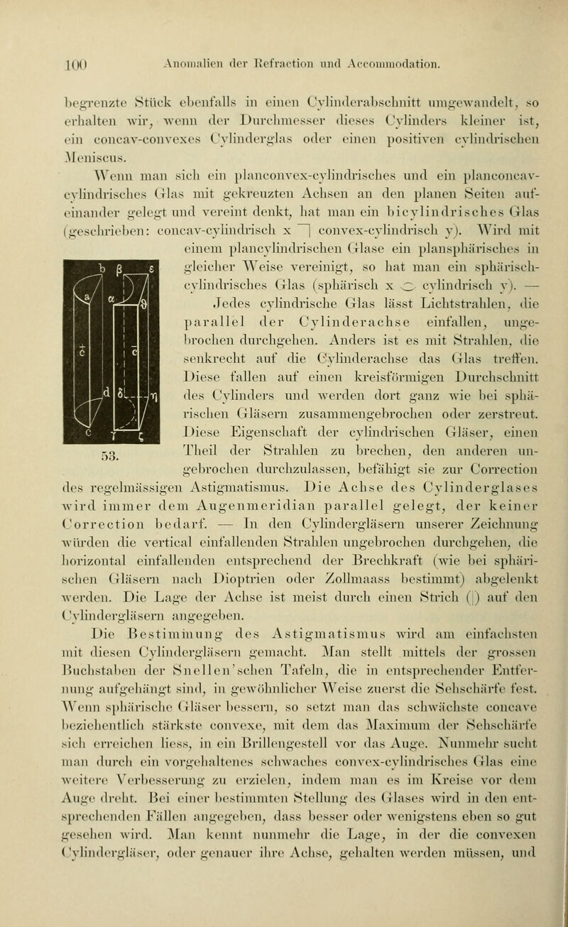 begrenzte Stück ebenfalls in einen Cylinderabschnitt umgewandelt, so erhalten wir, wenn der Durchmesser dieses (Zylinders kleiner ist, ein concav-convexes Cylinderglas oder einen positiven cylindrischen Meniscus. Wenn man sich ein planconvex-cylindrisches und ein planconcav- cylindrisches Glas mit gekreuzten Achsen an den planen Seiten auf- einander gelegt und vereint denkt, hat man ein bicylindrisches Glas (geschrieben: eoncav-cylindriseh x | convex-cylindrisch y). Wird mit einem plancylindrischen Glase ein plansphärisches in gleicher Weise vereinigt, so hat man ein sphärisch- cylindrisches Glas (sphärisch x o cylindrisch y). — Jedes cylindrische Glas lässt Lichtstrahlen, die parallel der Cylinderachse einfallen, unge- brochen durchgehen. Anders ist es mit Strahlen, die senkrecht auf die Cylinderachse das Glas treffen. Diese fallen auf einen kreisförmigen Durchschnitt des Cylinders und werden dort ganz wie bei sphä- rischen Gläsern zusammengebrochen oder zerstreut. Diese Eigenschaft der cylindrischen Gläser, einen Theil der Strahlen zu brechen, den anderen un- gebrochen durchzulassen, befähigt sie zur Correction des regelmässigen Astigmatismus. Die Achse des Cylinderglases wird immer dem Augenmeridian parallel gelegt, der keiner Correction bedarf. — In den Cylindergläsern unserer Zeichnung würden die vertical einfallenden Strahlen ungebrochen durchgehen, die horizontal einfallenden entsprechend der Brechkraft (wie bei sphäri- schen Gläsern nach Dioptrien oder Zollmaass bestimmt) abgelenkt werden. Die Lage der Achse ist meist durch einen Strich | ) auf den (Jylindergläsern angegeben. Die Bestimmung des Astigmatismus wird am einfachsten mit diesen Cylindergläsern gemacht. Man stellt mittels der grossen Buchstaben der Snellen'schen Tafeln, die in entsprechender Entfer- nung aufgehängt sind, in gewöhnlicher Weise zuerst die Sehschärfe fest. Wenn sphärische Gläser bessern, so setzt man das schwächste coneave beziehentlich stärkste convexe, mit dem das Maximum der Sehschärfe sieh erreichen Hess, in ein Brillengestell vor das Auge. Nunmehr sucht mau durch ein vorgehaltenes sehwaches convex-cylindrisches Glas eine weitere Verbesserung zu erzielen, indem man es im Kreise vor dem Auge dreht. Bei einer bestimmten Stellung des Glases wird in den ent- sprechenden Fällen angegeben, dass besser oder wenigstens eben so gut gesehen wird. Man kennt nunmehr die Lage, in der die convexen Cylindergläser, oder genauer ihre Achse, gehalten werden müssen, und