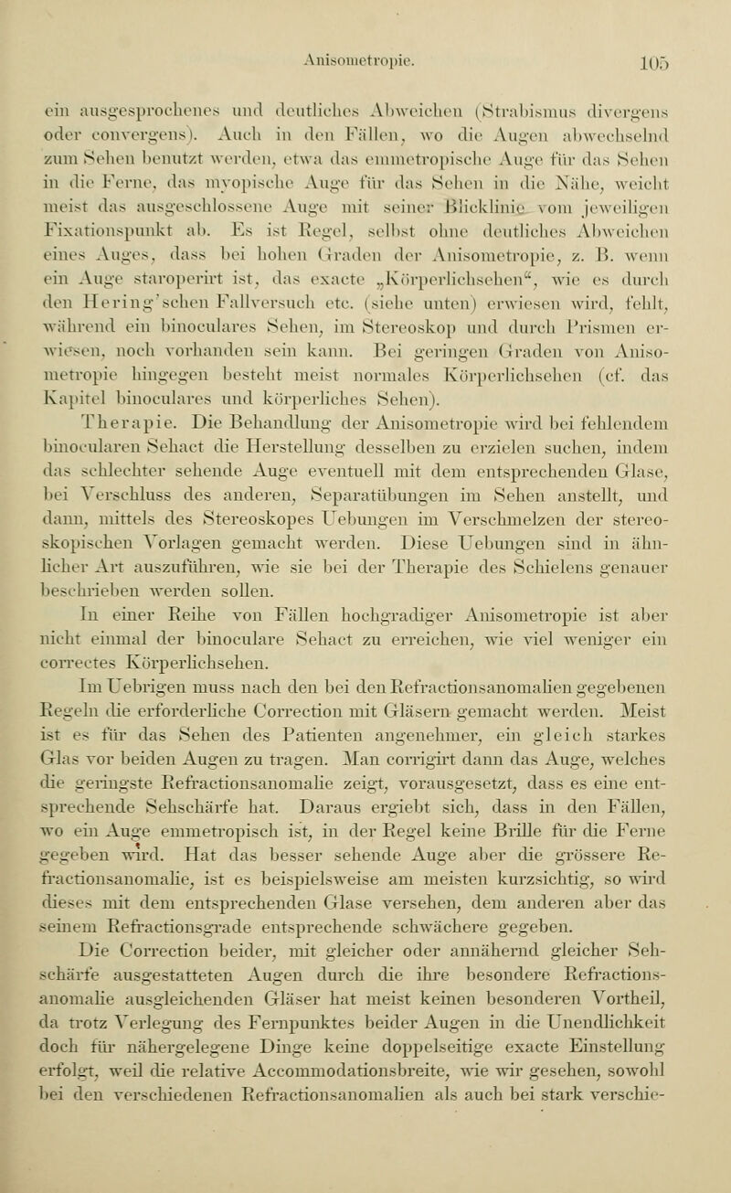 ein ausgesprochenes und deutliches Abweichen (Strabismus divergens oder convergens). Auch in den Fällen, wo die Augen abwechselnd zum Seilen benutzt werden, etwa das emmetropische Auge für das Sehen in die Ferne, das myopische Auge für das Sehen in die Nähe, weicht meist das ausgeschlossene Auge mit seiner ßäicklinie; \<>ni jeweiligen Fixationspunkt ab. Es ist Regel, seihst ohne deutliches Abweichen eines Auges, dass bei hohen Graden der Anisometropie, z. B. wenn ein Auge staroperirt ist, das exaete „Körperlichsehen, wie es dureb den Hering'sehen Fallversuch etc. (siehe unten) erwiesen wird, fehlt, während ein binoculares Sehen, im Stereoskop und durch Prismen er- wiesen, noch vorhanden sein kann. Bei geringen Graden von Aniso- metropie hingegen besteht meist normales Körperlichsehen (cf. das Kapitel binoculares und körperliches Sehen). Therapie. Die Behandlung der Anisometropie wird bei fehlendem binocularen Sehact die Herstellung- desselben zu erzielen suchen, indem das schlechter sehende Äuge eventuell mit dem entsprechenden Glase, bei Verschluss des anderen, Separatübungen im Sehen anstellt, und dann, mittels des Stereoskopes Uebungen im Verschmelzen der stereo- skopischen Vorlagen gemacht werden. Diese Uebungen sind in ähn- licher Art auszuführen, wie sie bei der Therapie des Schielens genauer beschrieben werden sollen. In einer Reihe von Fällen hochgradiger Anisometropie ist aber nicht einmal der binoculare Sehact zu erreichen, wie viel weniger ein correctes Körperlichsehen. ImUebrigen muss nach den bei den Refractionsanomalien gegebenen Regeln die erforderliche Correction mit Gläsern gemacht werden. Meist ist es für das Sehen des Patienten angenehmer, ein gleich starkes Glas vor beiden Augen zu tragen. Man corrigirt dann das Auge, welches die geringste Refractionsanomalie zeigt, vorausgesetzt, dass es eine ent- sprechende Sehschärfe hat. Daraus ergiebt sich, dass in den Fällen, wo ein Auge emmetropisch ist, in der Regel keine Brille für die Ferne gegeben wird. Hat das besser sehende Auge aber die grössere Re- fractionsanomalie, ist es beispielsweise am meisten kurzsichtig, so wird dieses mit dem entsprechenden Glase versehen, dem anderen aber das seinem Refractionsgrade entsprechende schwächere gegeben. Die Correction beider, mit gleicher oder annähernd gleicher Seh- schärfe ausgestatteten Augen durch die ihre besondere Refractions- anomalie ausgleichenden Gläser hat meist keinen besonderen Vortheil, da trotz Verlegung des Fernpunktes beider Augen in die Unendlichkeit doch für nähergelegene Dinge keine doppelseitige exaete Einstellung erfolgt, weil die relative Accommodationsbreite, wie wir gesehen, sowohl bei den verschiedenen Refractionsanomalien als auch bei stark versekie-