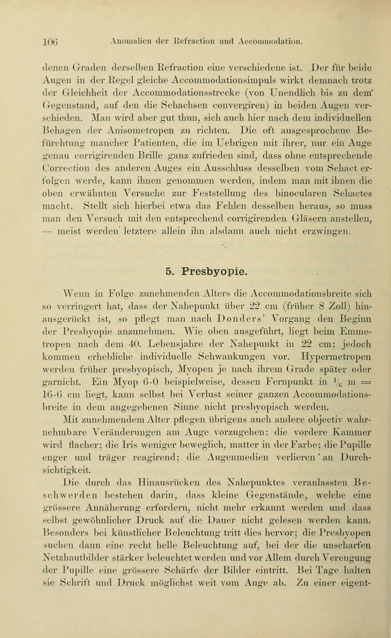 denen Graden derselben Refraction eine verschiedene ist. Der für beide Augen in der Hegel gleiche Aecommodationsimpuls wirkt demnach trotz der Gleichheit der Accommodationsstrecke (von Unendhch bis zu dem' Gegenstand, auf den die Sehachsen convergiren) in beiden Augen ver- schieden. Man wird aber gut thun, sich auch hier nach dem individuellen Behagen der Anisometropen zu richten. Die oft ausgesprochene Be- fürchtung mancher Patienten, die im Uebrigen mit ihrer, nur ein Auge genau corrigirenden Brille ganz zufrieden sind, dass ohne entsprechende Correction des anderen Auges ein Ausschluss desselben vom Sehact er- folgen werde, kann ihnen genommen werden, indem man mit ihnen die oben erwähnten Versuche zur Feststellung des binocularen Sehactes macht. Stellt sich hierbei etwa das Fehlen desselben heraus, so muss man den Versuch mit den entsprechend corrigirenden Gläsern anstellen, — meist werden letztere allein ihn alsdann auch nicht erzwingen. 5. Presbyopie. Wenn in Folge zunehmenden Alters die Accommodationsbreite sich so verringert hat, dass der Nahepunkt über 22 cm (früher 8 Zoll) hin- ausgerückt ist, so pflegt man nach Donders' Vorgang den Beginn der Presbyopie anzunehmen. Wie oben ausgeführt, liegt beim Emme- tropen nach dem 40. Lebensjahre der Nahepunkt in 22 cm; jedoch kommen erhebliche individuelle Schwankungen vor. Hypermetropen werden früher presbyopisch, Myopen je nach ihrem Grade später oder garnicht. Ein Myop 6-0 beispielweise, dessen Fernpunkt in J |; m = 16-6 cm liegt, kann selbst bei Verlust seiner ganzen Accommodations- breite in dem angegebenen Sinne nicht presbyopisch werden. Mit zunehmendem Alter pflegen übrigens auch andere objeetiv wahr- nehmbare Veränderungen am Auge vorzugehen: die vordere Kammer wird flacher; die Iris weniger beweglich, matter in der Farbe; die Pupille enger und träger reagirend; die Augenmedien verlieren' an Durch- sichtigkeit. Die durch das 1 linausrücken des Nahepunktes veranlassten Be- schwerden bestehen darin, dass kleine Gegenstände, welche eine grössere Annäherung erfordern, nicht mehr erkannt werden und dass selbst gewöhnlicher Druck auf die Dauer nicht gelesen werden kann. Besonders bei künstlicher Beleuchtung tritt dies hervor; die Presbyopen suchen dann eine recht helle Beleuchtung auf, bei der die unscharfen Netzhautbilder stärker beleuchtet werden und vor Allem durch Verengung dry Pupille eine grössere Schärfe der Bilder eintritt. Bei Tage halten sie Schrift und Druck möglichst weit vom Auge al>. Zu einer eigent-