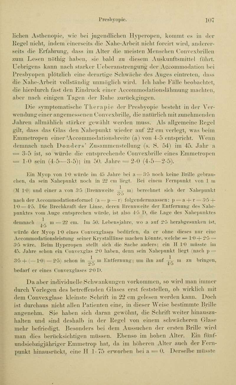 liehen Asthenopie, wie bei jugendlichen Hyperopen, kommt es in der Regel nicht; indem einerseits die Nähe-Arbeit nicht forcirt wird, anderer- seits die Erfahrung, dass im Alter die meisten Menschen Convexbrillen zum Lesen nöthig haben, sie bald zu diesem Auskunftsmittel führt. Uebrigens kann nach starker Ueberanstrengirng di^v Aecominodation bei Presbyopen plötzlich eine derartige Schwäche des Auges eintreten, dass die Nahe-Arbeit vollständig unmöglich wird. Ich habe Fälle beobachtet, die hierdurch fast den Eindruck einer Accornmodationslähmung machten, aber nach einigen Tagen der Ruhe zurückgingen. Die symptomatische Therapie der Presbyopie besteht in der Ver- wendung einer angemessenen Convexbrille, die natürlich mit zunehmenden Jahren allmählich stärker gewählt werden muss. Als allgemeine Regel gilt, dass das Glas den Nahepunkt wieder auf 22 cm verlegt, was beim Emmetropen einer Aeeommodationsbreite (a) von 4-5 entspricht. Wenn demnach nach Donders' Zusammenstellung (s. S. 54) im 45. Jahr a = 3-5 ist, so würde die entsprechende Convexbrille eines Emmetropen = 1-0 sein (4-5—3-5); im 50. Jahre = 2-0 (4-5—2.5). Ein Myop von I/O würde im 45 Jahre bei a = 3*5 noch keine Brille gebrau- chen, da sein Nahepunkt noch in 22 cm liegt. Bei einem Fernpunkt von 1 m M 1*0 und einer a von 3-5 (Brennweite -^r m) berechnet sich der Nahepunkt .)■.> nach der Accommodationsformel (a = p — r) folgendermaassen: p = a-|-r = 3,5 + 1-0 = 4-5. Die Brechkraft der Linse, deren Brennweite der Entfernung des Nahe- punktes vom Auge entsprechen würde, ist also 4-5 I). die Lage des Nahepunktes demnach -. - m = 22 cm. Im 50. Lebensjahre, wo a auf 2-5 herabgesunken ist, 4-o würde der Myop 1/0 eines C'onvesglases bedürfen, da er ohne dieses nur eine Accommodationsleistung seiner Krystalllinse machen könnte, welche = l'O + 2-5 = 3-5 wäre. Beim Hyperopen stellt sich die Sache anders: ein H 1/0 müsste im 45. Jahre schon ein Convexglas 2-0 haben, denn sein Nahepunkt liegt (nach p = 3'5 + (—1'0)= 2-5) schon in —- m Entfernung: um ihn auf -t-=- m zu bringen, 1 2-5 4';> bedarf er eines Convexglases 2*0 D. Da aber individuelle Schwankungen vorkommen, so wird man immer durch Vorlegen des betreffenden Glases erst feststellen, ob wirklich mit dem Convexglase kleinste Schrift in 22 cm gelesen werden kann. Doch ist durchaus nicht allen Patienten eine., in dieser Weise bestimmte Brille angenehm. Sie haben sich daran gewöhnt, die Schrift weiter hinauszu- halten und sind deshalb in der Regel von einem schwächeren Glase mehr befriedigt. Besonders bei dem Aussuchen der ersten Brille wird man dies berücksichtigen müssen. Ebenso im hohen Alter. Ein fi'mf- undsiebzigjähriger Emmetrop hat, da im höheren Alter auch der Fern- punkt hmausrückt. eine H 1-75 erworben bei a = 0. Derselbe müsste