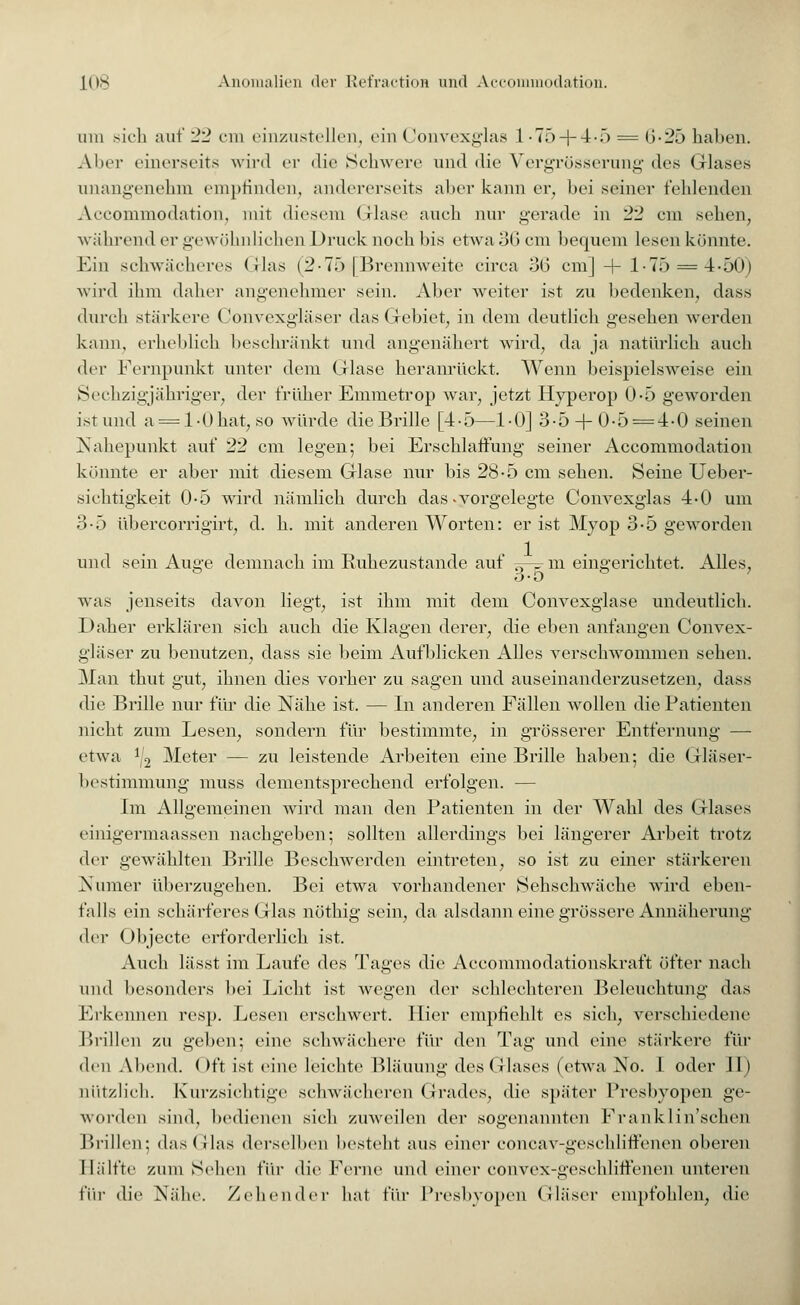 uiu sich auf 22 cm einzustellen, ein (!onvexglas 1 •75 + 4-5 = b-2ö halten. AIkt einerseits wird er die Schwere und die Vergrösserung des Glases unangenehm empfinden, andererseits aber kann er, bei seiner fehlenden Accommodation, mit diesem (Hase auch nur gerade in 22 cm sehen, während er gewöhnlichen Druck noch bis etwa 36 cm bequem lesen könnte. Ein schwächeres Glas (2-75(Brennweite circa 36 cm] + 175 = 4-50) wird ihm daher angenehmer sein. Aber weiter ist zu bedenken, dass durch stärkere Convexgläser das Gebiet, in dem deutlich gesehen werden kann, erheblich beschränkt und angenähert wird, da ja natürlich auch der Fernpunkt unter dem Glase heranrückt. Wenn beispielsweise ein Sechzigjähriger, der früher Emmetrop war, jetzt Hyperop 0-5 geworden ist und a = 1-0 hat, so würde die Brille [4-5—1-0] 3-5+ 0-5 = 4-0 seinen Nahepunkt auf 22 cm legen; bei Erschlaffung seiner Accommodation könnte er aber mit diesem Glase nur bis 28-5 cm sehen. Seine Ueber- sichtigkeit 0-5 wird nämlich durch das-vorgelegte Convexglas 4-0 um 3-5 übercorrigirt, d. h. mit anderen Worten: er ist Myop 3-5 geworden und sein Auge demnach im Ruhezustande auf =-=■m eingerichtet. Alles, ° 3-ö ° was jenseits davon liegt, ist ihm mit dem Convexglase undeutlich. Daher erklären sich auch die Klagen derer, die eben anfangen Convex- gläser zu benutzen, dass sie beim Aufblicken Alles verschwommen sehen. Man thut gut, ihnen dies vorher zu sagen und auseinanderzusetzen, dass die Brille nur für die Nähe ist. — In anderen Fällen wollen die Patienten nicht zum Lesen, sondern für bestimmte, in grösserer Entfernung — etwa ^ Meter — zu leistende Arbeiten eine Brille haben; die Gläser- bestimmung muss dementsprechend erfolgen. — Im Allgemeinen wird man den Patienten in der Wahl des Glases einigermaassen nachgeben; sollten allerdings bei längerer Arbeit trotz der gewählten Brille Beschwerden eintreten, so ist zu einer stärkereu Numer überzugehen. Bei etwa vorhandener Sehschwäche wird eben- falls ein schärferes Glas nöthig sein, da alsdann eine grössere Annäherung der Objecto erforderlich ist. Auch lässt im Laufe des Tages die Accommodationskraft öfter nach und besonders bei Licht ist wegen der schlechteren Beleuchtung das Erkennen resp. Lesen erschwert. Hier empfiehlt es sich, verschiedene Brillen zu geben; eine schwächere für den Tag und eine stärkere für den Abend. ()ft ist eine leichte Bläuung des Glases (etwa No. I oder II) nützlich. Kurzsichtige schwächeren Grades, die später Presbyopen ge- worden sind, bedienen sich zuweilen der sogenannten Frank lin'schen Brillen: das Glas derselben besteht aus einer eoneav-gesehliffenen oberen Hälfte zum Sehen für die Ferne und einer convex-geschlitienen unteren für die Nähe. Zehender hat für Presbyopen Gläser empfohlen, die