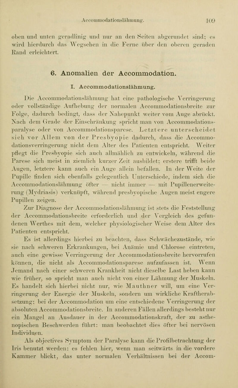 oben und unten geradlinig und nur an den Seiten abgerundet sind; es wird hierdurch < Rand erleichtert. wird hierdurch das Wegsehen in die Ferne über den oberen geraden 6. Anomalien der Accommodation. I. Accommodationsläkmvmg. Die Accommodationslähmung hat eine pathologische Verringerung oder vollständige Aufhebung der normalen Accommodationsbreite zur Folge, dadurch bedingt, dass der Nahepunkt weiter vom Auge abrückt. Nach dem Grade der Einschränkung spricht man von Accommodations- paralyse oder von Accommodationsparese. Letztere unterscheidet sieh vor Allem von der Presbyopie dadurch, dass die Accommo- dationsverringerung nicht dem Alter des Patienten entspricht. Weiter pflegt die Presbyopie sich auch allmählich zu entwickeln, während die Parese sieh meist in ziemlich kurzer Zeit ausbildet; erstere trifft beide Augen, letztere kann auch ein Auge allein befallen. In der Weite der Pupille rinden sich ebenfalls gelegentlich Unterschiede, indem sich die Accommodationslähmung öfter -- nicht immer — mit Pupillenerweite- rung- | Mydriasis) verknüpft, während presbyopische Augen meist engere Pupillen zeigen. Zur Diagnose der Accommodationslähmung ist stets die Feststellung der Aeeoniniodationsbreite erforderlich und der Vergleich des gefun- denen Werthes mit dem, welcher physiologiseher Weise dem Alter des Patienten entspricht. Es ist allerdings hierbei zu beachten, dass Schwäehezustände, wie sie nach schweren Erkrankungen, bei Anämie und Chlorose eintreten, auch eine gewisse Verringerung der Aeeoniniodationsbreite hervorrufen können, die nicht als Accommodationsparese aufzufassen ist. Wenn Jemand nach einer schweren Krankheit nicht dieselbe Last heben kann wie früher, so spricht man auch nicht von einer Lähmung der Muskeln. Es handelt sich hierbei nicht nur. wie Mauthner will, um eine Ver- ringerung der Energie der Muskeln, sondern um wirkliche Kraftherab- setzung; bei der Accommodation um eine entschiedene Verringerung der absoluten Aeeoniniodationsbreite. In anderen Fällen allerdings besteht nur ein Mangel an Ausdauer in der Accommodationskraft, der zu asthe- nopischen Beschwerden führt: man beobachtet dies öfter bei nervösen Individuen. Als objeetives Symptom der Paralyse kann die Profilbetrachtung der Iris benutzt werden: es fehlen hier, wenn man seitwärts iu die vordere Kammer blickt, das unter normalen Verhältnissen bei der Accom-