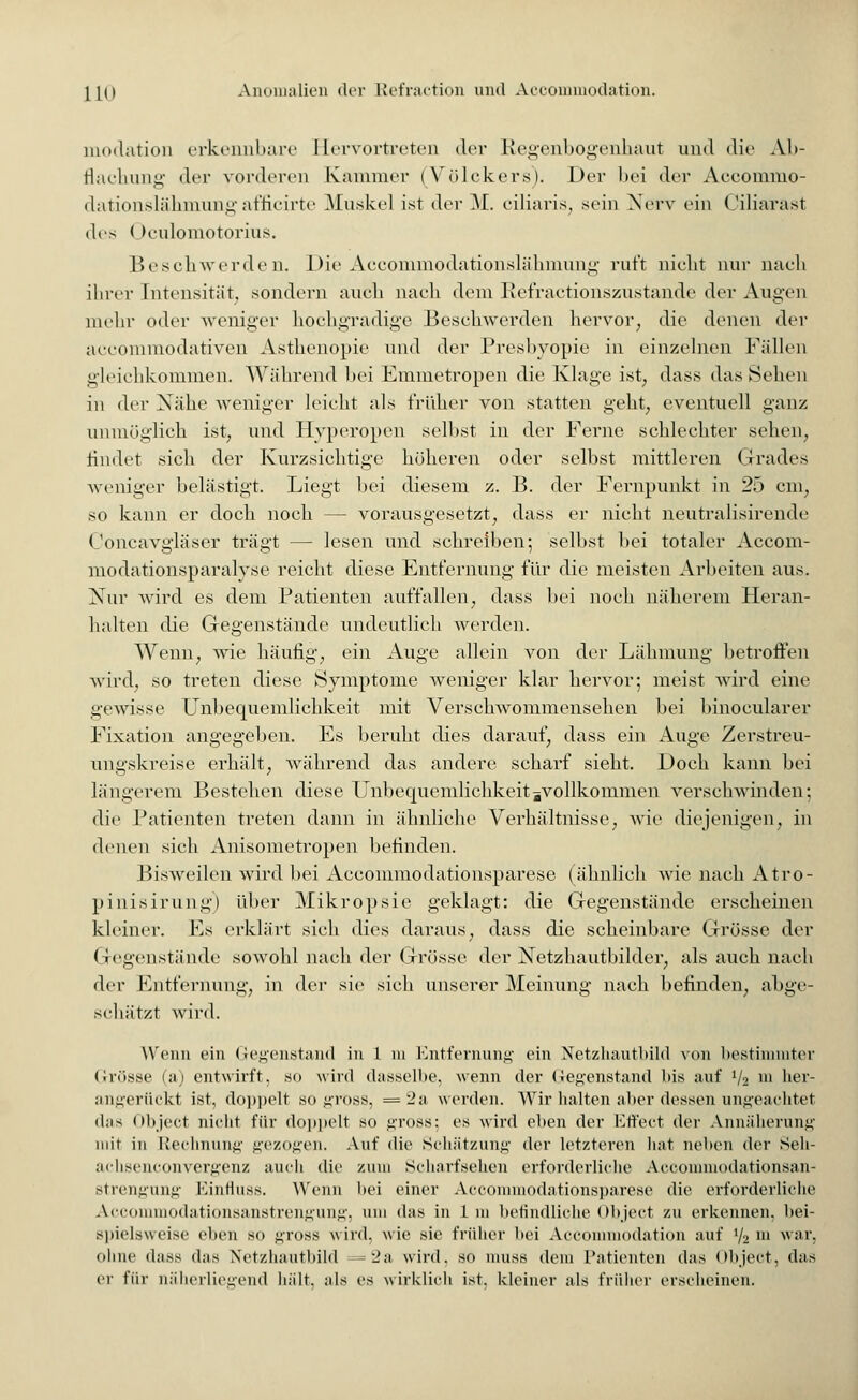 modation erkennbare Hervortreten der Regenbogenhaut und die Ab- flachung der vorderen Kammer (Völckers). Der bei der Accommo- dationslähmungafficirte Muskel ist der M. ciliaris, sein Nerv ein Ciliaräst des ( )eulomotorius. Beschwerden. Die Accommodationslähmung ruft nicht nur nach ihrer Intensität, sondern auch nach dem Refractionszustande der Augen mein- oder weniger hochgradige Beschwerden hervor, die denen der aecommodativen Asthenopie und der Presbyopie in einzelnen Fällen gleichkommen. Während bei Emmetropen die Klage ist, dass das Sehen in der Nähe weniger leicht als früher von statten geht; eventuell ganz unmöglich ist, und Hyperopen selbst in der Ferne schlechter sehen, findet sich der Kurzsichtige höheren oder selbst mittleren Grades weniger belästigt. Liegt bei diesem z. B. der Fernpunkt in 25 cm, so kann er doch noch — vorausgesetzt, dass er nicht neutralisirende Concavgläser trägt — lesen und sehreiben-, selbst bei totaler Accom- modationsparalyse reicht diese Entfernung für die meisten Arbeiten aus. Nur Avird es dem Patienten auffallen, dass bei noch näherem Heran- halten die Gegenstände undeutlich werden. Wenn, wie häufig, ein Auge allein von der Lähmung betroffen wird, so treten diese Symptome weniger klar hervor; meist wird eine gewisse Unbequemlichkeit mit Verschwommensehen bei binocularer Fixation angegeben. Es beruht dies darauf, dass ein Auge Zerstreu- ungskreise erhält, während das andere scharf sieht. Doch kann bei längerem Bestehen diese Unbequemlichkeitsvollkommen verschwinden: die Patienten treten dann in ähnliche Verhältnisse, wie diejenigen, in denen sieh Anisometropen befinden. Bisweilen wird bei Accommodationsparese (ähnlieh wie naeh Atro- pinisirung) über Mikropsie geklagt: die Gegenstände erseheinen kleiner. Es erklärt sich dies daraus, dass die scheinbare Grösse der Gegenstände sowohl nach der Grösse der Netzhautbilder, als auch nach der Entfernung, in der sie sich unserer Meinung nach befinden, abge- schätzt wird. Wenn ein Gegenstand in 1 m Entfernung ein Netzhautbild von bestimmter Grösse (a) entwirft, so wird dasselbe, wenn der Gegenstand bis auf Va m her- angerückt ist, doppelt so gross, = 2a werden. Wir halten aber dessen ungeachtet (Ins Object nicht für doppelt so gross; es wird eben der Effect der Annäherung mit in Rechnung gezogen. Auf die Schätzung der letzteren hat neben der Seh- achsenconvergenz auch die zum Scharfsehen erforderliche Accommodationsan- strengung Einfiuss. Wenn bei einer Accommodationsparese die erforderliche Accommodationsanstrengung, am das in Im befindliche Object zu erkennen, bei- spielsweise eben so gross wird, wie sie früher bei Accommodation auf i/2 m war, ohne dass das Netzhautbild =2a wird, so muss dem Patienten das Object, das er für näherliegend liält. als es wirklich ist. kleiner als früher erseheinen.