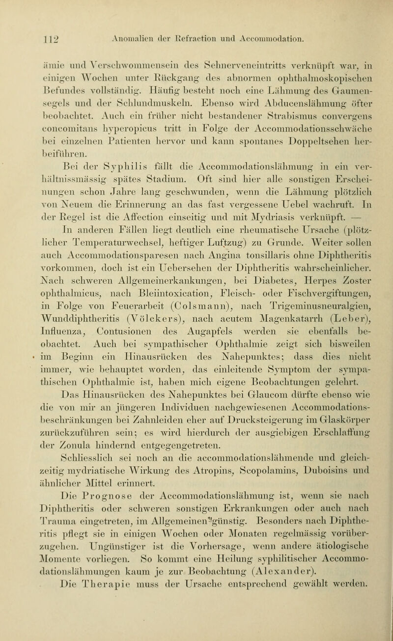 ämie und Verscbwommensein des Seimerveneintritts verknüpft war, in einigen Wochen unter Rückgang des abnormen ophthalmoskopischen Befundes vollständig. Häufig besteht noch eine Lähmung des Gaumen- segels und der Sehlundmuskeln. Ebenso wird Abducenslähmung öfter beobachtet. Auch ein früher nicht bestandener Strabismus convergens concomitans hyperopicus tritt in Folge der Accommodationsschwäche bei einzelnen Patienten hervor und kann spontanes Doppeltsehen her- beiführen. Bei der Syphilis fällt die Aecommodationslähmung in ein ver- hältnissmässig spätes Stadium. Oft sind hier alle sonstigen Erschei- nungen schon Jahre lang geschwunden, wenn die Lähmung plötzlich von Neuem die Erinnerung an das fast vergessene Uebel wachruft. In der Regel ist die AfFection einseitig und mit Mydriasis verknüpft. — In anderen Fällen liegt deutlich eine rheumatische Ursache (plötz- licher Temperaturwechsel, heftiger Luftzug) zu Grunde. Weiter sollen auch Accommodationsparesen nach Angina tonsillaris ohne Diphtheritis vorkommen, doch ist ein Uebersehen der Diphtheritis wahrscheinlicher. Nach schweren Allgemeinerkankungen, bei Diabetes, Herpes Zoster ophthalmicus, nach Bleiintoxication, Fleisch- oder Fischvergiftungen, in Folge von Feuerarbeit (Colsmann), nach Trigeminusneuralgien, Wunddiphtheritis (Völckers), nach acutem Magenkatarrh (Leber), Influenza, Contusionen des Augapfels werden sie ebenfalls be- obachtet. Auch bei sympathischer Ophthalmie zeigt sich bisweilen im Beginn ein Hinausrücken des Nahepunktes; dass dies nicht immer, wie behauptet worden, das einleitende Symptom der sympa- thischen Ophthalmie ist, haben mich eigene Beobachtungen gelehrt. Das Hinausrücken des Nahepunktes bei Glaucom dürfte ebenso wie die von mir an jüngeren Individuen nachgewiesenen Accommodations- beschränkungen bei Zahnleiden edier auf Drucksteigerung im Glaskörper zurückzuführen sein; es wird hierdurch der ausgiebigen Erschlaffung der Zonula hindernd entgegengetreten. Schliesslich sei noch an die aecommodationslähmende und gleich- zeitig mydriatische Wirkung des Atropins, Scopolamins, Duboisins und ähnlicher Mittel erinnert. Die Prognose der Aecommodationslähmung ist, wenn sie nach Diphtheritis oder schweren sonstigen Erkrankungen oder auch nach Trauma eingetreten, im Allgemcinen-'günstig. Besonders nach Diphthe- ritis pflegt sie in einigen Wochen oder Monaten regelmässig vorüber- zugehen. Ungünstiger ist die Vorhersage, wenn andere ätiologische Momente vorliegen. So kommt eine Heilung syphilitischer Accommo- dationslähmungen kaum je zur Beobachtung (Alexander). Die Therapie muss der Ursache entsprechend gewählt werden.