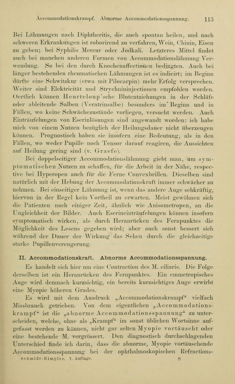 Aceommodationskrampf. Abnorme Accommodationsspannung'. H3 Bei Lähmungen nach Diphtheritis, die auch spontan heilen, und nach schweren Erkrankungen ist roborirend v.w verfahren, Wein, Chinin, Eisen zu geben; bei Syphilis Mercur oder Jodkali. Letzteres Mittel findet auch bei manchen anderen Können von Accommodationslähmung Ver- wendung. So bei den durch Knoehonaffectionen bedingten. Auch bei länger bestehenden rheumatischen Lähmungen ist es indicirt; im Beginn dürfte eine Schwitzkur (etwa mit Pilocarpin) mehr Erfolg versprechen. Weiter sind Elektricität und Strychnininjectionen empfohlen worden. Oertlich können Heurteloup'sche Blutentziehungen in der Schläfe oder ableitende Salben (Veratrinsalbe) besonders im Beginn und in Füllen, wo keine Schwächezustände vorliegen, versucht werden. Auch Einträuferangen von Eserinlösungen sind angewandt worden: ich habe mich von einem Nutzen bezüglich der Heilungsdauer nicht überzeugen können. Prognostisch haben sie insofern eine Bedeutung, als in den Fallen, wo weder Pupille noch Tensor darauf reagiren, die Aussichten auf Heilung gering sind (v. Grraefe). Bei doppelseitiger Accommodationslähmung giebt man, um sym- ptomatischen Nutzen zu schaffen, für die Arbeit in der Nähe, respec- tive hei Hyperopen auch für die Ferne Convexbrillen. Dieselben sind natürlich mit der Hebung der Accommodationskraft immer schwächer zu nehmen. Bei einseitiger Lähmung ist, wenn das andere Auge sehkräftig, hiervon in der Begel kein Vortheil zu erwarten. Meist gewöhnen sieb die Patienten nach einiger Zeit, ähnlieh wie Anisonietropen, an die Ungleichheit der Bilder. Auch Eserineinträufelungen können insofern symptomatisch wirken, als durch Heranrücken des Fernpunktes die Möglichkeit des Lesens gegeben wird; aber auch sonst bessert sich während der Dauer der Wirkung das Sehen durch die gleichzeitige starke Pupillenverengerung. II. Accommodationskraft. Abnorme Accommodationsspannung. Es handelt sich hier um eine Contraction des M. ciliaris. Die Folge derselben ist ein Heranrücken des Fernpunktes. Ein emmetropisches Auge wird demnach kurzsichtig, ein bereits kurzsichtiges Auge erwirbt eine Myopie höheren Grades. Es wird mit dem Ausdruck »Aceommodationskrampf vielfach Missbrauch getrieben. Von dem eigentlichen rAceommodations- krampf ist die „abnorme Accommodationsspannung zu unter- scheiden, welche, ohne als -Krampf im sonst üblichen Wortsinne auf- gefasst werden zu können, nicht gar selten Myopie vortäuscht oder eine bestehende M. vergrössert. Den diagnostisch durchschlagenden Unterschied finde ich darin, dass die abnorme, Myopie vortäuschende Accommodationsspannung bei der ophthalmoskopischen Refractions- - :hmidt-ßimpler. 7. Auflage. 8