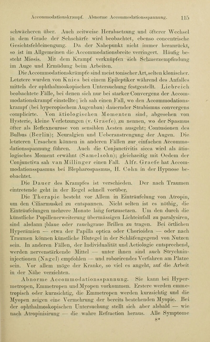 schwächeren über. Auch zeitweise Herabsetzung und öfterer Wechsel in dem Grade der Sehschärfe wird beobachtet, ebenso conccntrisehe Gesichtsfeldeinengimg. Da der Nahepunkt nicht immer heranrückt, so ist im Allgemeinen die Aeeommodationsbreite verringert. Häufig be- steht Miosis. Mit dem Krampf verknüpfen sich Sohmerzempfindung im Auge und Ermüdung beim Arbeiten. Die Aecommodationskrämpfe sind meist tonischer Art, selten klonischer. Letztere wurden von Knies bei einem Epileptiker während des Anfalles mittels der ophthalmoskopischen Untersuchung festgestellt. Liebreich beobachtete Fälle, bei denen sich nur bei starker Convergenz der Accom- modationskrampf einstellte-, ich sah einen Fall, wo den Accommodations- krampf (bei hyperopisekeni Augenbau) dauernder Strabismus eonvergens complicirte. A'on ätiologischen Momenten sind, abgesehen von Hysterie, kleine Verletzungen (v. Graefe), zu nennen, wo der Spasmus öfter als Retlexneurose von sensiblen Aesten ausgeht; Contusionen des Bulbus ^Berlin); Neuralgien und Ueberanstrengung der Augen. Die letzteren Ursachen können in anderen Fällen zur einfachen Accommo- dationsspannung führen. Auch die Conjimctivitis sicca wird als ätio- logisches Moment erwähnt (Samelsohn); gleichzeitig mit Oedem der Conjimctiva sah van Millinger einen Fall. Alfr. Graefe hat Accom- modationsspasmus bei Blepharospasmus, H. Cohn in der Hypnose be- obachtet. Die Dauer des Krampfes ist verschieden. Der nach Traumen eintretende geht in der Regel schnell vorüber. Die Therapie besteht vor Allem in Einträufelung von Atropin, um den Ciliarniuskel zu entspannen. Nicht selten ist es nöthig, die Einträufelungen mehrere Monate lang fortzusetzen. Um den durch die künstliche Pupillenerweiterung übermässigen Lichteinfall zu paralysiren, sind alsdann [blaue oder rauchgraue Brillen zu tragen. Bei örtlichen Hyperämien -— etwa der Papilla optica oder Chorioidea — oder nach Traumen können künstliche Blutegel in der Schläfengegend von Nutzen sein. In anderen Fällen, der Individualität und Aetiologie entsprechend, werden nervenstärkende Mittel — unter ihnen sind auch Strychnin- injeetionen (Nagel) empfohlen — und roborirendes Verfahren am Platze sein. Vor allem möge der Kranke, so viel es angeht, auf die Arbeit in der Nähe verzichten. Abnorme Accommodationsspannung. Sie kami bei Hyper- merropen, Emmetropen und Myopen vorkommen. Erstere werden emme- fropisch oder kurzsichtig, die Emmetropen werden kurzsichtig und die Myopen zeigen eine Vermehrung der bereits bestehenden Myopie. Bei der ophthalmoskopischen Untersuchung stellt sich aber alsbald — wie nach Atropinisirung — die wahre Refraction heraus. Alle Symptome 8*