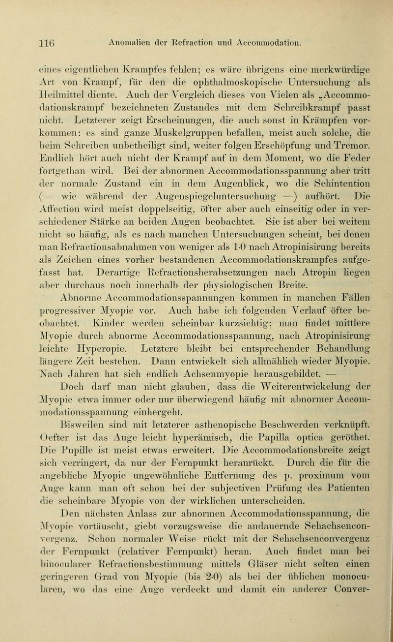 eines eigentlicheD Krampfes fehlen; es wäre übrigens eine merkwürdige Air von Krampf;, für den die ophthalmoskopische Untersuchung als Heilmittel diente. Auch der Vergleich dieses von Vielen als „Accommo- dationskrampf bezeichneten Zustandes mit dem Schreibkrampf passt nicht. Letzterer zeigt Erscheinungen, die auch sonst in Krämpfen vor- kommen: es sind ganze Muskelgruppen befallen, meist auch solche, die beim Schreiben unbetheiligt sind, weiter folgen Erschöpfung und Tremor. Endlich hört auch nicht der Krampf auf in dem Moment, wo die Feder fortgethan wird. Bei der abnormen Aceommodationsspannung aber tritt der normale Zustand ein in dem Augenblick, wo die Sehintention (— wie während der Augenspiegeluntersuchung —) aufhört. Die Affeetion wird meist doppelseitig, öfter aber auch einseitig oder in ver- schiedener Stärke an beiden Augen beobachtet. Sie ist aber bei weitem nicht so häufig, als es nach manchen Untersuchungen scheint, bei denen manRefraetionsabnahmen von weniger als 1-0 nach Atropinisirung bereits als Zeichen eines vorher bestandenen Accommodationskrampfes aufge- fasst hat. Derartige Refractionsherabsetzungen nach Atropin liegen aber durchaus noch innerhalb der physiologischen Breite. Abnorme Accommodationsspannungen kommen in manchen Fällen progressiver Myopie vor. Auch habe ich folgenden Verlauf öfter be- obachtet. Kinder werden scheinbar kurzsichtig; man findet mittlere Myopie durch abnorme Aceommodationsspannung, nach Atropinisirung leichte Hyperopie. Letztere bleibt bei entsprechender Behandlung längere Zeit bestehen. Dann entwickelt sich allmählich wieder Myopie. Nach Jahren hat sich endlich Achsenmyopie herausgebildet. — Doch darf man nicht glauben, dass die Weiterentwickelung der Myopie etwa immer oder nur überwiegend häufig mit abnormer Aceom- modationsspannung einhergeht. Bisweilen sind mit letzterer asthenopische Beschwerden verknüpft. < )efter ist das Auge leicht hyperämisch, die Papilla optica geröthet. Die Pupille ist meist etwas erweitert. Die Accommodationsbreite zeigt sieh verringert, da nur der Fernpunkt heranrückt. Durch die für die angebliche Myopie ungewöhnliche Entfernung des p. proximum vom Auge kann man oft schon bei der subjeetiven Prüfung des Patienten die scheinbare Myopie von der wirklichen unterscheiden. 1 >on nächsten Anlass zur abnormen Aceommodationsspannung, die Myopie vortäuscht, giebt vorzugsweise die andauernde Sehachsencon- vergenz. Schon normaler Weise rückt mit der Sehachsenconvergenz der Fernpunkt (relativer Fernpunkt) heran. Auch findet man bei binocularer Kefractionsbestimmung mittels Gläser nicht selten einen geringeren Grad von Myopie (bis 2-0) als bei der üblichen monocu- I.iren, wo das eine Äuge verdeckt und damit ein anderer Conver-