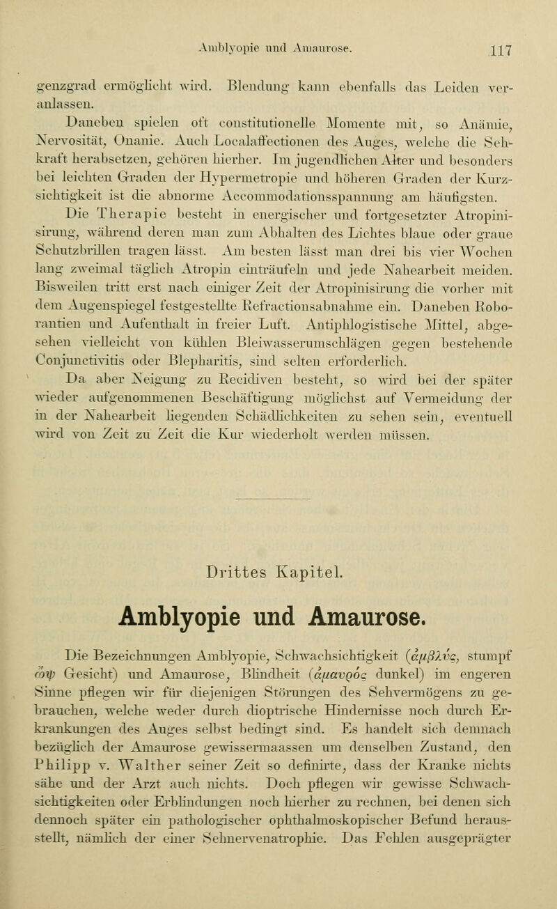 genzgrad ermöglicht wird. Blendung kann ebenfalls das Leiden ver- anlassen. Daneben spielen oft konstitutionelle Momente mit, so Anämie, Nervosität, Onanie. Auch Localaffectionen des Auges, welche die Seb> krat't herabsetzen, gehören hierher. Im Jugendlieben Airer und besonders bei leichten Graden der Hypermetropie und höheren Graden der Kurz- sichtigkeit ist die abnorme Accommodationsspannung am häutigsten. Die Therapie besteht in energischer und fortgesetzter Atropini- sirung, während deren man zum Abhalten des Lichtes blaue oder graue Schutzbrillen tragen lässt. Am besten lässt man drei bis vier Wochen lang zweimal täglich Atropin einträufeln und jede Nahearbeit meiden. Bisweilen tritt erst nach einiger Zeit der Atropinisirung die vorher mit dem Augenspiegel festgestellte Refraetionsabnahme ein. Daneben Robo- rantien und Aufenthalt in freier Luft. Antiphlogistische Mittel, abge- sehen vielleicht von kühlen Bleiwasserumschlägen gegen bestehende Conjunctivitis oder Blepharitis, sind selten erforderlieh. Da aber Neigung zu Recidiven besteht, so wird bei der später wieder aufgenommenen Beschäftigimg möglichst auf Vermeidung der in der Xahearbeit liegenden Schädlichkeiten zu sehen sein, eventuell wird von Zeit zu Zeit die Kur wiederholt werden müssen. Drittes Kapitel. Amblyopie und Amaurose. Die Bezeichnungen Amblyopie, Schwaehsichtigkeit (a[ißXvq, stumpf roxp Gesiebt) und Amaurose, Blindheit (dfiavQog dunkel) im engeren Sinne pflegen wir für diejenigen Störungen des Sehvermögens zu ge- brauchen, welche weder durch dioptrische Hindernisse noch durch Er- krankungen des Auges selbst bedingt sind. Es handelt sich demnach bezüglich der Amaurose gewissermaassen um denselben Zustand, den Philipp v. Wälther seiner Zeit so definirte, dass der Kranke nichts sähe und der Arzt auch nichts. Doch pflegen wir gewisse Schwach- sichtigkeiten oder Erblindungen noch hierher zu rechnen, bei denen sich dennoch später ein pathologischer ophthalmoskopischer Befund heraus- stellt, nämlich der einer Sehnervenatrophie. Das Fehlen ausgeprägter
