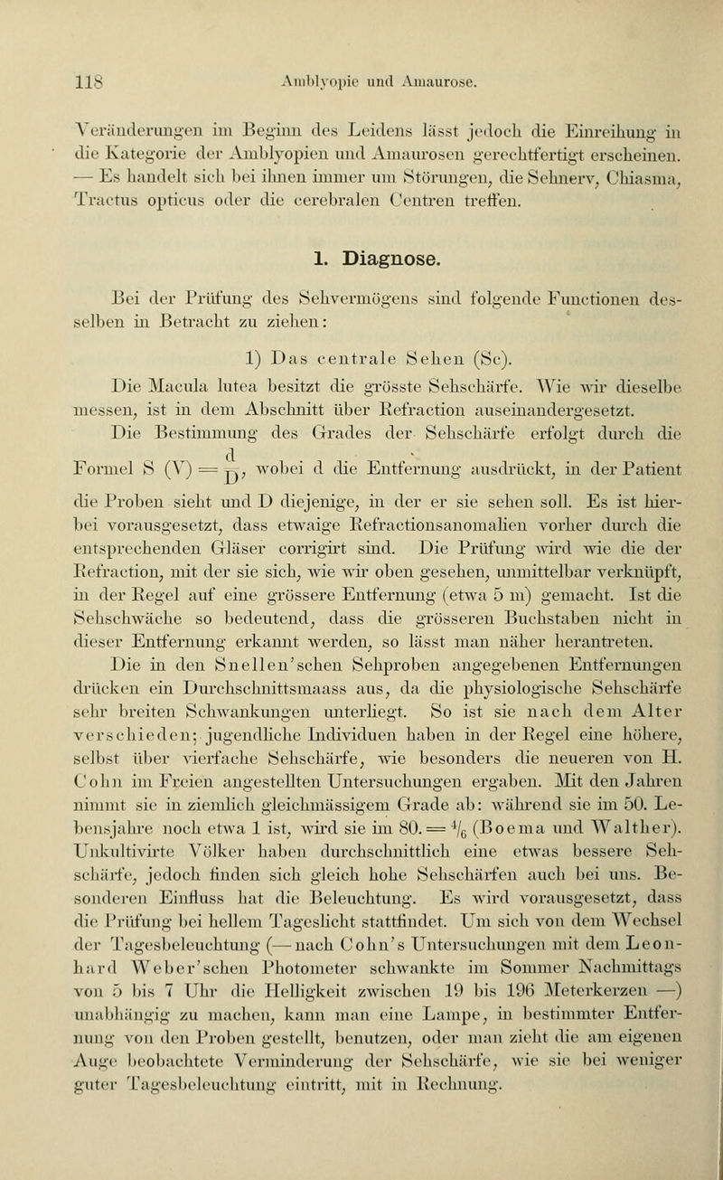 Veränderungen im Beginn des Leidens lässt jedoch die Einreihung in die Kategorie der Amblyopien und Amaurosen gerechtfertigt erscheinen. — Es handelt sich bei ihnen immer um Störungen, die Sehnerv, Chiasma, Tractus opticus oder die cerebralen Centren treffen. 1. Diagnose. Bei der Prüfung des Sehvermögens sind folgende Functionen des- selben in Betracht zu ziehen: 1) Das centrale Sehen (Sc). Die Macula lutea besitzt die grösste Sehschärfe. Wie wir dieselbe messen, ist in dem Abschnitt über Refraction auseinandergesetzt. Die Bestimmung des Grades der Sehschärfe erfolgt durch die Formel S (V) = t=t, wobei d die Entfernung ausdrückt, in der Patient die Proben sieht und D diejenige, in der er sie sehen soll. Es ist hier- bei vorausgesetzt, dass etwaige Refractionsanomalien vorher durch die entsprechenden Gläser corrigirt sind. Die Prüfung wird wie die der Refraction, mit der sie sich, wie wir oben gesehen, unmittelbar verknüpft, in der Regel auf eine grössere Entfernung (etwa 5 m) gemacht. Ist die Sehschwache so bedeutend, dass die grösseren Buchstaben nicht in dieser Entfernung erkannt werden, so lässt man näher herantreten. Die in den Snellen'schen Sehproben angegebenen Entfernungen drücken ein Durchschnittsmaass aus, da die physiologische Sehschärfe sehr breiten Schwankungen unterliegt. So ist sie nach dem Alter verschieden; jugendliche Individuen haben in der Regel eine höhere, seihst über vierfache Sehschärfe, wie besonders die neueren von H. Colin im Freien angestellten Untersuchungen ergaben. Mit den Jahren nimmt sie in ziemlich gieichmässigem Grade ab: während sie im 50. Le- bensjahre noch etwa 1 ist, wird sie im 80. = 4/G (Boema und Walther). Uukultivirte Völker haben durchschnittlich eine etwas bessere Seh- schärfe, jedoch finden sich gleich hohe Sehschärfen auch bei uns. Be- sonderen Einnuss hat die Beleuchtung. Es wird vorausgesetzt, dass die Prüfung bei hellem Tageslicht stattfindet. Um sich von dem Wechsel der Tagesbeleuchtung (—nach Cohn's Untersuchungen mit dem Leon- hard Weber'sehen Photometer schwankte im Sommer Nachmittags von 5 his 7 Uhr die Helligkeit zwischen 19 bis 196 Meterkerzen —) unabhängig zu machen, kann man eine Lampe, in bestimmter Entfer- nung von den Proben gestellt, benutzen, oder man zieht die am eigenen Auge beobachtete Verminderung der Sehschärfe, wie sie bei weniger guter Tagesbeleuchtung eintritt, mit in Rechnung.