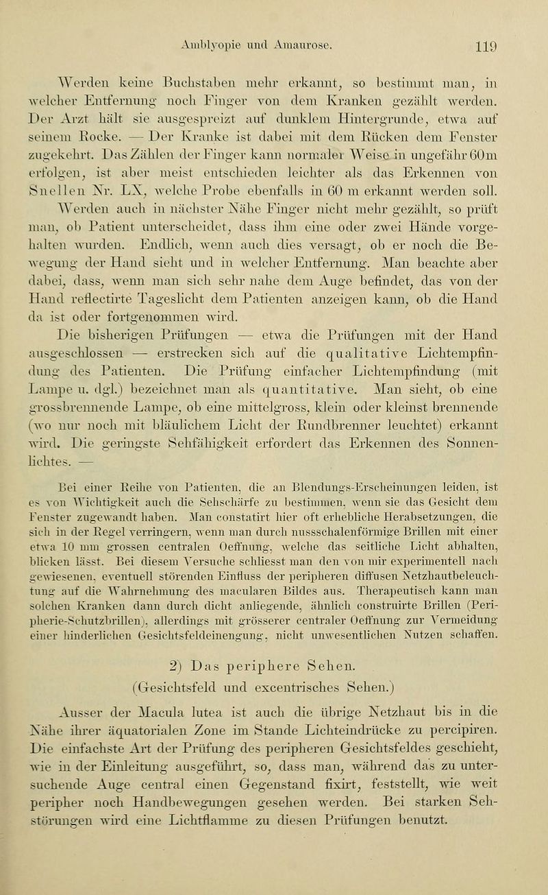Worden keine Buchstaben mehr erkannt, so bestimmt man, in welcher Entfernung noch Pinger von dem Kranken gezählt werden. Der Arzt hält sie ausgespreizt auf dunklem Hintergründe, etwa auf seinem Hocke. - Der Kranke ist dabei mit dem Rücken dem Fenster zugekehrt. Das Zählen der Finger kann normaler Weise in ungefähr 60m erfolgen, ist aber meist entschieden leichter als das Erkennen von Snellen Nr. LX, welche Probe ebenfalls in 60 m erkannt werden soll. Worden auch in nächster Nähe Finger nickt mehr gezählt, so prüft man. oh Patient unterscheidet, dass ihm eine oder zwei Hände vorge- halten wurden. Endlich, wenn auch dies versagt, ob er noch die Be- wegung der Hand sieht und in welcher Entfernung. Man beachte aber dabei, dass, wenn man sich sehr nahe dem Auge befindet, das von der Hand reflectirte Tageslicht dem Patienten anzeigen kann, ob die Hand da ist oder fortgenommen wird. Die bisherigen Prüfungen — etwa die Prüfungen mit der Hand ausgeschlossen — erstrecken sich auf die qualitative Lichtempfin- dung des Patienten. Die Prüfung einfacher Lichtempfindung (mit Lampe u. dgl.) bezeichnet man als quantitative. Man sieht, ob eine grossbrennende Lampe, ob eine mittelgross, klein oder kleinst brennende Ovo nur noch mit bläulichem Licht der Rundbrenner leuchtet) erkannt wird. Die geringste Sehfähigkeit erfordert das Erkennen des Sonnen- lichtes. — Bei einer Eeilie von Patienten, die an Blendungs-Erscheinungen leiden, ist es- von Wichtigkeit auch die Sehschärfe zu bestimmen, wenn sie das Gesicht dem Fenster zugewandt haben. Man cohstatirt hier oft erhebliche Herabsetzungen, die sieh in der Begel verringern, wenn man durch nussschalenförmige Brillen mit einer etwa 10 mm grossen centralen Oeffnung, welche das seitliche Licht abhalten, blicken lässt. Bei diesem Versuche schliesst man den von mir experimentell nach gewiesenen, eventuell störenden Einfluss der peripheren diffusen Netzhautbeleuch- fcung auf die Wahrnehmung des macularen Bildes aus. Therapeutisch kann man solchen Kranken dann durch dicht anliegende, ähnlich construirte Brillen (Peri- pherie-Schutzbrillen), allerdings mit grösserer centraler Oeffnung zur Vermeidung einer hinderlichen Gesichtsfeldeinengung, nicht unwesentlichen Nutzen schaffen. 2) Das periphere Sehen. (Gesichtsfeld und excentrisches Sehen.) Ausser der Macula lutea ist auch die übrige Netzhaut bis in die ISähe ihrer äquatorialen Zone im Stande Lichteindrücke zu percipiren. Die einfachste Art der Prüfimg des peripheren Gesichtsfeldes geschieht, wie in der Einleitung ausgeführt, so, dass man, während das zu unter- suchende Auge central einen Gegenstand flxirt, feststellt, wie weit peripher noch Handbewegungen gesehen werden. Bei starken Seh- störungen wird eine Lichtflamme zu diesen Prüfungen benutzt.