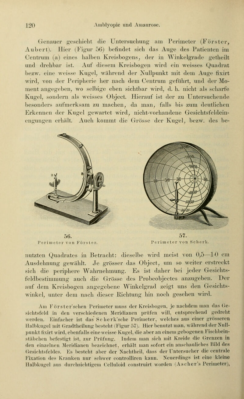 Genauer geschieht die Untersuchung am Perimeter (Förster, Auliert). Bier (Figur 56) befindet sich das Auge des Patienten im Centrum (a) eines halben Kreisbogens, der in Winkelgrade getheilt und drehbar ist. Auf diesem Kreisbogen wird ein weisses Quadrat bezw. eine weisse Kugel, während der Nullpunkt mit dem Auge tixirt wird, von der Peripherie her nach dem Centrum geführt, und der Mo- ment angegeben, wo selbige eben sichtbar wird, d. h. nicht als scharfe Kugel, sondern als weisses Object. Hierauf ist der zu Untersuchende besonders aufmerksam zu machen, da man, falls bis zum deutlichen Erkennen der Kugel gewartet wird, nicht-vorhandene Gesiehtsfeldein- engungen erhält. Auch kommt die Grösse der Kugel, bezw. des be- 56. Perimeter von Förster. 57. Perimeter von Sclierk nutzten Quadrates in Betracht: dieselbe wird meist von 0,5—1-0 cm Ausdehnung gewählt. Je grösser das Object, um so weiter erstreckt sich die periphere Wahrnehmung. Es ist daher hei jeder Gesichts- feldbestimmung auch die Grösse des Probeobjectes anzugeben. Der auf dem Kreisbogen angegebene Winkelgrad zeigt uns den Gesichts- winkel, unter dem nach dieser Richtung hin noch gesehen wird. Am Förster'schen Perimeter muss der Kreisbögen, je nachdem man das Ge- sichtsfeld in den verschiedenen Meridianen prüfen will, entsprechend gedreht werden. Einfacher ist das' Scherk'sche Perimeter, welches aus einer in-f.sseren Ealbkugel mit Gradtheilung besteht (Figur 57). Hier benutzt man. während «1er Null- punkt tixirt wird, ebenfalls eineweisse Kugel, die aber an einem gebogenen Fischbein- stäbchen befestigt ist. zur Prüfung. Indem man sich mit Kreide die (irenzen in den einzelnen .Meridianen bezeichnet, erhält man sofort ein anschauliches Bild des Gesichtsfeldes. Es besteht aber der Nachtheil, dass der Untersucher die centrale Fixation des Kranken nur schwer controllircn kann. Neuerdings ist eine kleine Halbkugel aus durchsichtigem Celluloid construirt worden (Ascher's Perimeter),