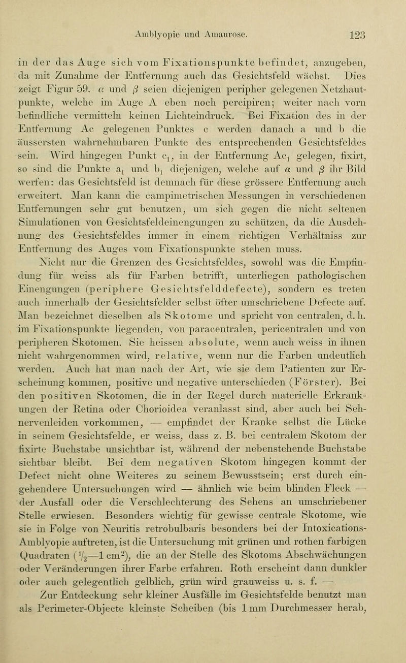 in der das Auge sich vom Fixationspunkte befindet, anzugeben, da mit Zunahme der Entfernung auch das Gesichtsfeld wächst. Dies zeigt Figur 5!*. a und ß seien diejenigen peripher gelegenen Netzhaut- punkte, welche im Auge A eben noch pereipiren; weiter nach vorn befindliche vermitteln keinen Lichteindruck. Bei Fixation des in der Entfernung Ac gelegenen Punktes c werden danach a und b die äussersten wahrnehmbaren Punkte des entsprechenden Gesichtsfeldes sein. Wird hingegen Punkt c1; in der Entfernung Ac, gelegen, fixirt, so sind die Punkte a, und bj diejenigen, welche auf a und ß ihr Bild werfen: das Gesichtsfeld ist demnach für diese grössere Entfernung auch erweitert. Man kann die campimetrischen Messungen in verschiedenen Entfernungen sehr gut benutzen, um sich gegen die nicht seltenen Simulationen von Gesichtsfeldeinengungen zu schützen, da die Ausdeh- nung des Gesichtsfeldes immer in einem richtigen Verhältniss zur Entfernung des Auges vom Fixationspunkte stehen muss. Nicht nur die Grenzen des Gesichtsfeldes, sowohl was die Empfin- dung für weiss als flu* Farben betrifft, unterliegen pathologischen Einengungen (periphere Gesichtsfelddefecte), sondern es treten auch innerhalb der Gesichtsfelder selbst öfter umschriebene Defecte auf. Man bezeichnet dieselben als Skotome und spricht von centralen, d. h. im Fixationspunkte Hegenden, von paracentralen, pericentralen und von peripheren Skotomen. Sie heissen absolute, wenn auch weiss in ihnen nicht wahrgenommen wird, relative, wenn nur die Farben undeutlich werden. Auch hat man nach der Art, wie sie dem Patienten zur Er- scheinung kommen, positive und negative unterschieden (Förster). Bei den positiven Skotomen, die in der Regel durch materielle Erkrank- ungen der Retina oder Chorioidea veranlasst sind, aber auch bei Seh- nervenleiden vorkommen, — empfindet der Kranke selbst die Lücke in seinem Gesichtsfelde, er weiss, dass z. B. bei centralem Skotom der fixirte Buchstabe unsichtbar ist, während der nebenstehende Buchstabe sichtbar bleibt. Bei dem negativen Skotom hingegen kommt der Defect nicht ohne Weiteres zu seinem Bewusstsein; erst durch ein- gehendere Untersuchungen wird — ähnlich wie beim blinden Fleck — der Ausfall oder die Verschlechterung des Sehens an umschriebener Stelle erwiesen. Besonders wichtig für gewisse centrale Skotome, wie sie in Folge von Xeuritis retrobulbaris besonders bei der Intoxications- Amblvopie auftreten, ist die Untersuchung mit grünen und rothen farbigen Quadraten ( ]9—1 ein2), die an der Stelle des Skotoms Abschwächungen oder Veränderungen ihrer Farbe erfahren. Roth erscheint dann dunkler oder auch gelegentlich gelblich, grün wird grauweiss u. s. f. — Zur Entdeckung sehr kleiner Ausfälle im Gesichtsfelde benutzt man als Perimeter-Objecte kleinste Scheiben (bis 1 mm Durchmesser herab,