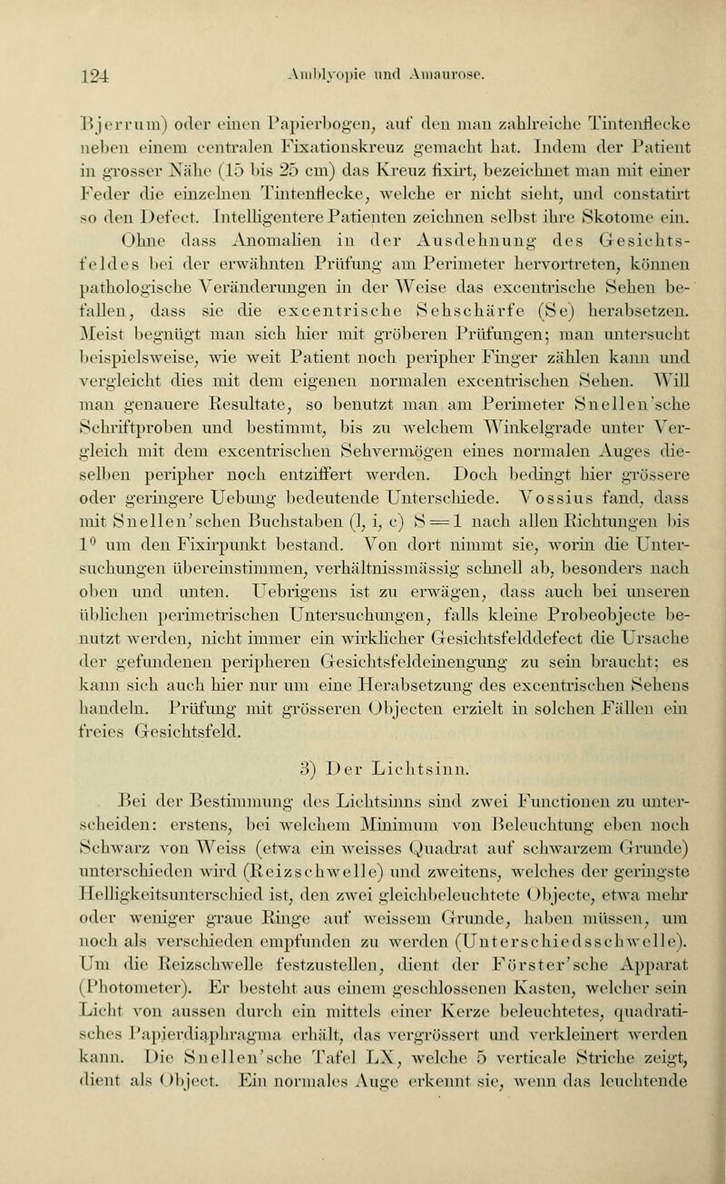 Bjerrum) oder einen Papierbogen, auf den man zahlreiche Tintenflecke neben einem centralen Fixationskreuz gemacht hat. Indem der Patient in grosser Nähe (15 l>is 25 cm) das Kreuz fixirt, bezeichnet man mit einer Feder die einzelnen Tintenflecke, welche er nicht sieht, und constatirt so den Defect. Intelligentere Patienten zeichnen selbst ihre Skotome ein. (»hm1 dass Anomalien in der Ausdehnung- des Gesichts- feldes bei der erwähnten Prüfung am Perimeter hervortreten, können pathologische Veränderungen in der Weise das excentrisehe Sehen be- fallen, dass sie die excentrisehe Sehschärfe (Se) herabsetzen. Meist begnügt man sich hier mit gröberen Prüfungen; man untersucht beispielsweise, wie weit Patient noch peripher Finger zählen kann und vergleicht dies mit dem eigenen normalen excentrischen Sehen. Will man genauere Resultate, so benutzt man am Perimeter Sneilen'sehe Schriftproben und bestimmt, bis zu welchem Winkelgrade unter Ver- gleich mit dem excentrischen Sehvermögen eines normalen Auges die- selben peripher noch entziffert werden. Doch bedingt hier grössere oder geringere Uebung bedeutende Unterschiede. Vossius fand, dass mit Sn eilen'sehen Buchstaben (1, i, c) S = l nach allen Eichtungen bis 1° um den Fixirpunkt bestand. Von dort nimmt sie, worin die Unter- suchungen übereinstimmen, verhältnissmässig schnell ab, besonders nach oben und unten. Uebrigens ist zu erwägen, dass auch bei unseren üblichen perimetrischen Untersuchungen, falls kleine Probeobjecte be- nutzt werden, nicht immer ein wirklicher Gesichtsfelddefect die Ursache der gefundenen peripheren Gesichtsfeldeinengung zu sein braucht: es kann sich auch hier nur um eine Herabsetzung des excentrischen Sehens handeln. Prüfimg mit grösseren Objecten erzielt in solchen Fällen ein freies Gesichtsfeld. 3) Der Lichtsinn. Bei der Bestimmung des Lichtsinns sind zwei Functionen zu unter- scheiden: erstens, bei welchem Minimum von Beleuchtung eben noch Schwarz von Weiss (etwa ein weisses Quadrat auf schwarzem Grunde) unterschieden wird (Reizschwelle) und zweitens, welches der geringste Helligkeitsunterschied ist, den zwei gleichbeleuchtete Objeete, etwa mehr oder weniger graue Ringe auf weissem Grunde, haben müssen, um noch als verschieden empfunden zu werden (Untcrschiedsschwelle). Um die Reizschwelle festzustellen, dient der Förster'sche Apparat (Photonieter). Er besteht aus einem geschlossenen Kasten, welcher sein Licht von aussen durch ein mittels einer Kerze beleuchtetes, quadrati- sches Papierdiaphragma, erhält, das vergrössert und verkleinert werden kann. Die Sn eilen'sehe Tafel LX, welche 5 verticale Striche zeigt, dient als ()bject. Ein normales Auge erkennt sie, wenn das leuchtende