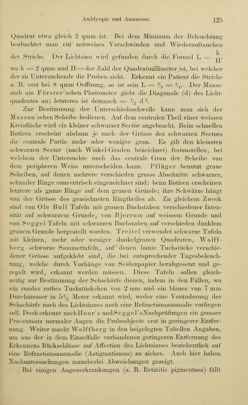 Quadrat etwa gleich 2 qmm ist. Bei dem Minimum der Beleuchtung beobachtet man ein zeitweises Verschwinden und Wiederauftauchen der Striche. Der Lichtsinn wird gefunden durch die Formel L = TT, wo li = '2 qmm und 11 =der Zahl der QuadratBSÖlimeter ist, bei welcher der zu Untersuchende die Proben sieht. Erkennt ein Patient die Striche z. B. erst bei 8 qmm Oeflhung, so ist sein L= '% = lji. Der Maass- stab am Förster'schen Photometer giebt die Diagonale (d) des Lieht- quadrates an; letzteres ist demnach = '/2 ^ • Zur Bestimmung der Unterschiedsschwelle kann man sich der Masson'schen Scheibe bedienen. Auf dem centralen Theil einer weissen Kreisfläche wird ein kleiner schwarzer Sectbr angebracht. Beim schnellen Rotiren erscheint alsdann je nach der Grösse des schwarzen Sectors die centrale Partie mehr oder weniger grau. Es gilt den kleinsten schwarzen Seetor (nach Winkel-Graden bezeichnet) festzustellen, bei welchem der Untersuchte noch das centrale Grau der Scheibe von dem peripheren Weiss unterscheiden kann. Pflüger benutzt graue Scheiben, auf denen mehrere verschieden grosse Abschnitte schwarzer, schmaler Einge concentrisch eingezeichnet sind: beim Rotiren erscheinen letztere als ganze Einge auf dem grauen Grunde-, ihre Schwärze hängt von der Grösse des gezeichneten Bingtheiles ab. Zu gleichem Zweck sind von Ole Bull Tafeln mit grauen Buchstaben verschiedener Inten- sität auf schwarzem Grunde, von Bjerrum auf weissem Grunde und von Seggel Tafeln mit schwarzen Buchstaben auf verschieden dunklem grauem Grunde hergestellt worden. Tr eitel verwendet schwarze Tafeln mit kleinen, mehr oder weniger dunkelgrauen Quadraten, Wolff- berg schwarze Sammettafeln, auf denen bunte Tuekstüeke verschie- dener Grösse aufgeklebt sind, die .bei entsprechender Tagesbeleuch- tnng, welche durch Vorhänge von Seidenpapier herabgesetzt und ge- regelt wird, erkannt werden müssen. Diese Tafeln sollen gleich- zeitig zur Bestimmung der Sehschärfe dienen, indem in den Fällen, wo ein rundes rothes Tuchstückchen von 2 mm und ein blaues von 7 mm Durchmesser in 5 Vi Meter erkannt wird, weder eine Veränderung der Sehschärfe noch des Lichtsinnes noch eine Befractionsanomalie vorliegen soll. Doch erkennt nachHoor's undSeggel'sNachprüfungen ein grosser Procentsatz normaler Augen die Probeobjecte erst in geringerer Entfer- nung. Weiter macht Wolffberg in den beigelegten Tabellen Angaben, um aus der in dem Einzelfalle vorhandenen geringeren Entfernung des Erkennens Eückschlüsse auf Alfection des Lichtsinnes beziehentlich auf eine Eefractionsanomalie (Astigmatismus) zu ziehen. Auch hier haben Nachuntersuchungen mancherlei Abweichungen gezeigt. Bei einigen Augenerkrankungen (z. B. Eetinitis pigmentosa) fällt
