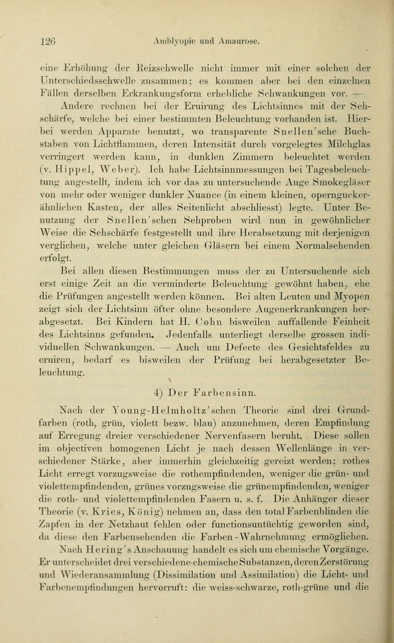 eine Erhöhung der Reizschwelle nicht immer mit einer solchen der ünterschiedsschwelle zusammen; es kommen aber bei den einzelnen Fällen derselben Erkrankungsform erhebliche Schwankungen vor. - Andere rechnen bei der Eruirung des Lichtsinnes mit der Seh- schärfe, welche bei einer bestimmten Beleuchtung vorhanden ist. Hier- bei werden Apparate benutzt, wo transparente Snellen'sche Buch- staben von Lichtflamnien, deren Intensität durch vorgelegtes Milchglas verringert werden kann, in dunklen Zimmern beleuchtet werden (v. Hippel, Weber). Ich habe Lichtsinnmessungen bei Tagesbeleuch- tung angestellt, indem ich vor das zu untersuchende Auge Smokegliiser von mehr oder weniger dunkler Nuance (in einem kleinen, operngucker- ähnlichen Kasten, der alles Seitenlicht abschliesst) legte. Unter Be- nutzimg der Snellen'sehen Sehproben wird mm in gewöhnlicher Weise die Sehschärfe festgestellt und ihre Herabsetzung mit derjenigen verglichen, welche unter gleichen Gläsern bei einem Normalsehenden erfolgt. Bei allen diesen Bestimmungen muss der zu Untersuchende sieh erst einige Zeit an die verminderte Beleuchtung gewöhnt haben, ehe die Prüfungen angestellt werden können. Bei alten Leuten und Myopen zeigt sich der Lichtsinn öfter ohne besondere Augenerkrankungen her- abgesetzt. Bei Kindern hat H. Colin bisweilen auffallende Feinheit des Lichtsinns gefunden. Jedenfalls unterliegt derselbe grossen indi- viduellen Schwankungen. — Auch um Defeete des Gesichtsfeldes zu eruiren, bedarf es bisweilen der Prüfung bei herabgesetzter Be- leuchtung. 4) Der Farbensinn. Nach der Young-Helmholtz'schen Theorie sind drei Grund- farben (roth, grün, violett bezw. blau) anzunehmen, deren Empfindung auf Erregung dreier verschiedener Nervenfasern beruht. Diese sollen im objeetiven homogenen Licht je nach dessen Wellenlänge in ver- schiedener Stäi-ke, aber immerhin gleichzeitig gereizt werden; rothes Licht erregt vorzugsweise die rothempfindenden, weniger die grün- und violettempfindenden, grünes vorzugsweise die grünempfindenden, weniger die roth- und violettempfindenden Fasern u. s. f. Die Anhänger dieser Theorie (v. Kries, König) nehmen an, dass den total Farbenblinden die Zapfen in der Netzhaut fehlen oder funetionsuntüchtig geworden sind, da diese den Farbensehenden die Farben -Wahrnehmung ermöglichen. Nach 11 ering's Anschauung handelt es sich um chemische Vorgänge. Er unterscheidet drei verschiedene*chemische Substanzen, derenZerstörung und Wiederansammlung (Dissimilation und Assimilation) die Licht- und l\irl)i iiniiptindimgen hervorruft: die weiss-schwarze, roth-grüne und die