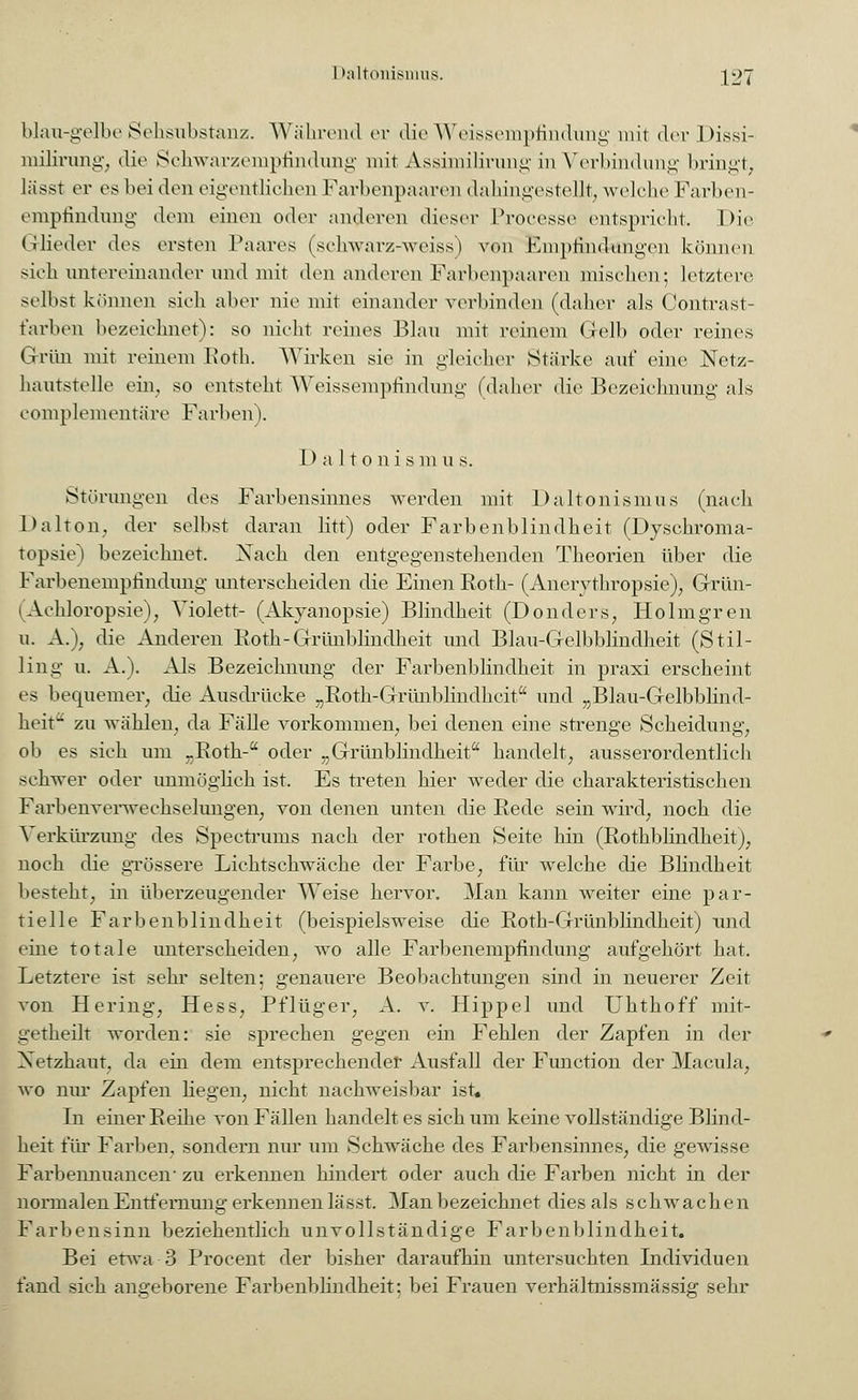 blau-gelbe Sehsübstanz. Während er die Weisseinpfindung mit der Dissi- milirung, die Schwarzeiapfindung mit Assimilirung in Verbindung bringt, lässt er es bei den eigentlichen Farbenpaaren dahingestellt, welche Farben- empfindung dorn einen oder anderen dieser Processe entspricht. Die Glieder des ersten Paares (schwarz-weiss) von Empfindungen können sieh untereinander und mit den anderen Farbenpaaren mischen; letztere selbst können sieh aber nie mit einander verbinden (daher als Contrast- t'arben bezeichnet): so nicht reines Blau mit reinem Gelb oder reines Grün mit reinem Roth. Wirken sie in gleicher Stärke auf eine Netz- hantstelle ein, so entsteht Weissempfindung (daher die Bezeichnung als complementäre Farben). D a 11 o n i s m u s. Störungen des Farbensinnes werden mit Daltonismus (nach Dalton, der selbst daran litt) oder Farbenblindheit (Dyschroma- topsie) bezeichnet. Nach den entgegenstehenden Theorien über die Farbenempfindung unterscheiden die Einen Roth- (Anerythropsie), Grün- (Achloropsie), Violett- (Akyanopsie) Blindheit (Donders, Holmgren u. A.); die Anderen Roth-Grünblindheit und Blau-Gelbblindheit (Stil- ling u. A.). Als Bezeichnung der Farbenblindheit in praxi erscheint es bequemer, die Ausdrücke „Roth-Grünblindheit und „Blau-Gelbblind- heit11 zu wählen, da Fälle vorkommen, bei denen eine strenge Scheidung, ob es sich um „Roth- oder „Grünblindheit handelt, ausserordentlich schwer oder unmöglich ist. Es treten hier weder die charakteristischen Farbenverwechselungen, von denen unten die Rede sein wird, noch die Verkürzung des Spectrurns nach der rothen Seite hin (Rothblindheit), noch die grössere Lichtschwäche der Farbe, für welche die Blindheit besteht, in überzeugender Weise hervor. Man kann weiter eine par- tielle Farbenblindheit (beispielsweise die Roth-Grünblindheit) und eine totale unterscheiden, wo alle Farbenempfindung aufgehört hat. Letztere ist sehr selten; genauere Beobachtungen sind in neuerer Zeit von Hering, Hess, Pflüger, A. v. Hippel und Uhthoff mit- getheilt worden: sie sprechen gegen ein Fehlen der Zapfen in der Netzhaut, da ein dem entsprechender Ausfall der Function der Macula, wo nur Zapfen liegen, nicht nachweisbar ist. In einer Reihe von Fällen handelt es sich um keine vollständige Blind- heit für Farben, sondern nur um Schwäche des Farbensinnes, die gewisse Farbennuancen- zu erkennen hindert oder auch die Farben nicht in der normalen Entfernung erkennen lässt. Man bezeichnet dies als schwachen Farbensinn beziehentlich unvollständige Farbenblindheit. Bei etwa 3 Procent der bisher daraufhin untersuchten Individuen fand sich angeborene Farbenblindheit: bei Frauen verhältnissmässig sehr