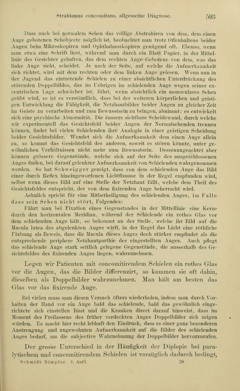 Dass auch bei normalem Sehen das völlige Abstrahiren von dein, dem einen Auge gebotenen Sehobjecte möglich ist. beobachtet man trotz Offenhaltens beider Augen beim Mikroskopiren und Ophthalmoskopiren genügend oft. Ebenso, wenn man etwa eine Schrift liest, während man durch ein Blatt Papier, in der Mittel- linie des Gesichtes gehalten, das dem rechten Auge Gebotene von dem, was das linke Auge sieht, scheidet. Je nach der Seite, auf welche die Aufmerksamkeit sieh richtet, wird mit dem rechten oder dem linken Auge gelesen. Wenn nun in der Jugend das eintretende Schielen zu einer absichtlichen Unterdrückung des störenden Doppelbüdes, das im Uebrigen im schielenden Auge wegen seiner ex- centrischen Laue schwächer ist, führt, wenn absichtlich ein monoculares Sehen geübt wird, so ist es verständlich, dass bei der weiteren körperlichen und geisti- gen Entwicklung die Fähigkeit, die Netzhautbilder beider Augen zu gleicher Zeit im Geiste zu verarbeiten und zum Bewusstsein zu bringen, abnimmt: es entwickelt sich eine psychische Abnormität. Die äussere sichtbare Scheidewand, durch welche wir experimentell das Gesichtsfeld beider Augen der Normalsehenden trennen können, findet bei vielen Schielenden ihre Analogie in einer geistigen Scheidung beider Gesichtsfelder. Wendet sich die Aufmerksamkeit dem einen Auge allein zu. so kommt das Gesichtsfeld des anderen, soweit es stören könnte, unter ge- wöhnlichen Verhältnissen nicht mehr zum Bewusstsein. Dessenungeachtet aber können grössere Gegenstände, welche sich auf der Seite des ausgeschlossenen Auges rinden, bei darauf gelenkter Aufmerksamkeit von Schielenden wahrgenommen werden. So hat Schweigger gezeigt, dass von dem schielenden Auge das Bild einer durch Beflex hineingeworfenen Lichtflamine in der Begel empfunden wird, selbst wenn dieses Bild auf eine Stelle der Netzhaut fällt, welche dem Theil des Gesichtsfeldes entspricht, der von dem fixirenden Auge beherrscht wird. Aehnlich spricht für eine Mitbetheiligung des schielenden Auges, im Falle dass sein Sehen nicht stört, Folgendes: Führt man bei Fixation eines Gegenstandes in der Mittellinie eine Kerze durch den horizontalen Meridian, während der Schielende ein rothes Glas vor dem schielenden Auge hält, so bekommt an der Stelle, welche ihr Bild auf die Macula lutea des abgelenkten Auges wirft, in der Begel das Licht eine röthliche Färbung als Beweis, dass die Macula dieses Auges doch stärker empfindet als die entsprechende periphere Netzhautparthie des eingestellten Auges. Auch pflegt das schielende Auge stark seitlich gelegene Gegenstände, die ausserhalb des Ge- sichtsfeldes des fixirenden Auges liegen, wahrzunehmen. Legen wir Patienten mit concomitirendern. Schielen ein rothes Glas vor die Augen, das die Bilder differenzirt, so kommen sie oft dahin, dieselben als Doppelbilder wahrzunehmen. Man hält am besten das Glas vor das fixirende Auge. Bei vielen inuss man diesen Versuch öfters wiederholen, indem man durch Vor- halten der Hand vor ein Auge bald das schielende, bald das gewöhnlich einge- richtete sich einstellen lässt und die Kranken direct darauf hinweist, dass im Moment des Freilassens des früher verdeckten Auges Doppelbilder sich zeigen würden. Es macht hier recht lebhaft den Eindruck, dass es einer ganz besonderen Anstrengung und ungewohnten Aufmerksamkeit auf die Bilder des schielenden Auges bedarf, um die subjeetive Wahrnehmung der Doppelbilder hervorzurufen. Der grosse Unterschied in der Häufigkeit der Diplopie bei para- lytischem und concomitirendem Schielen ist vorzüglich dadurch bedingt, Schmidt Rimpler. 7. Aufl. 38