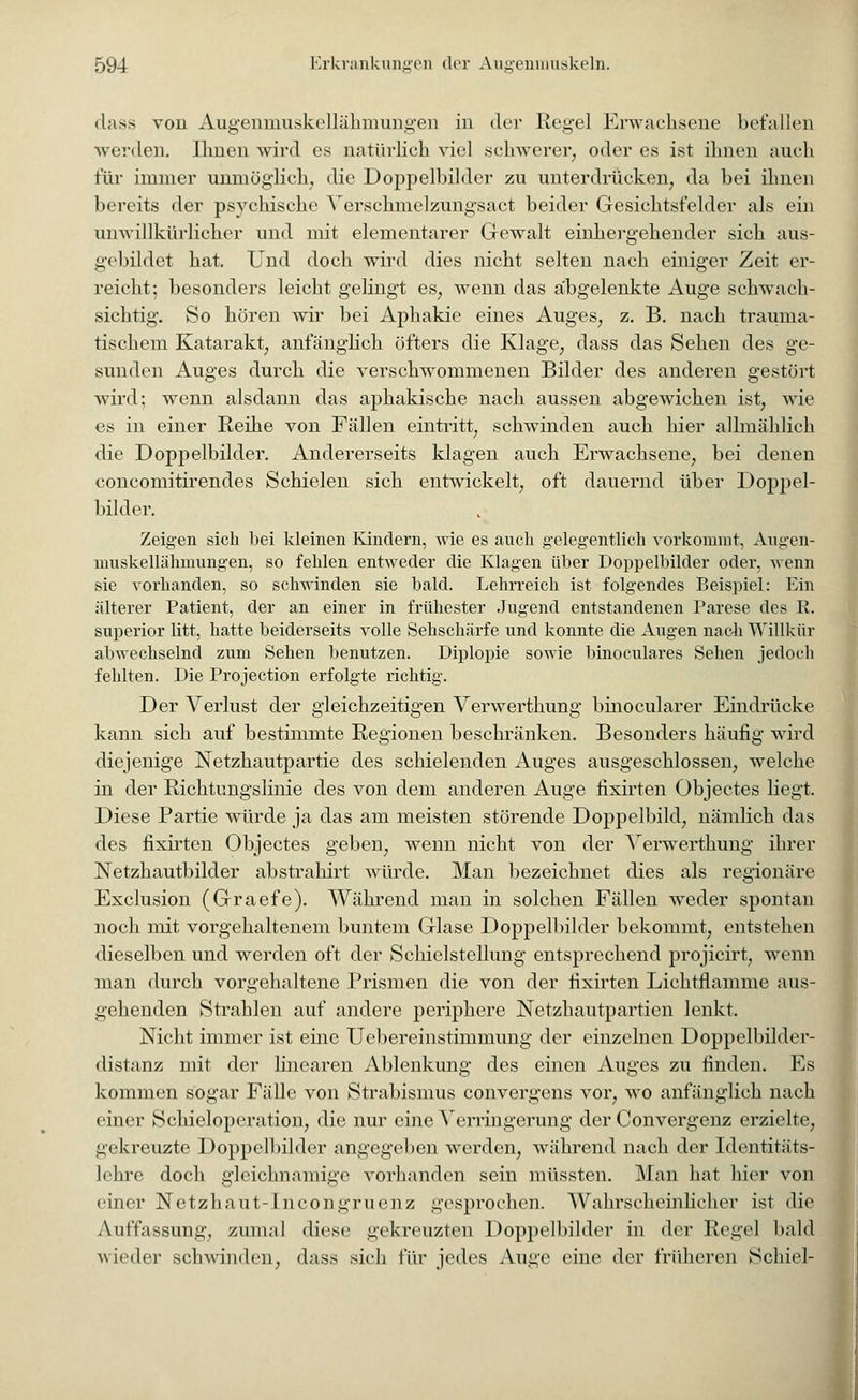 dass von Augenmuskellähmungen in der Hegel Erwachsene befallen werden. Ihnen wird es natürlich viel schwerer, oder es ist ihnen auch für immer unmöglich, die Doppelbilder zu unterdrücken, da bei ihnen bereits der psychische Verschmelzungsact beider Gesichtsfelder als ein anwillkürlicher und mit elementarer Gewalt einhergehender sich aus- gebildet hat. Und doch wird dies nicht selten nach einiger Zeit er- reicht; besonders leicht gelingt es, wenn das abgelenkte Auge schwach- sichtig. So hören wir bei Aphakie eines Auges, z. B. nach trauma- tischem Katarakt, anfänglich öfters die Klage, dass das Sehen des ge- sunden Auges durch die verschwommenen Bilder des anderen gestört wird; wenn alsdann das aphakische nach aussen abgewichen ist, wie es in einer Reihe von Fällen eintritt, schwinden auch hier allmählich die Doppelbilder. Andererseits klagen auch Erwachsene, bei denen concomitirendes Schielen sich entwickelt, oft dauernd über Doppel- bilder. Zeigen sich bei kleinen Kindern, wie es auch gelegentlich vorkommt, Augen- muskellähmungen, so fehlen entweder die Klagen über Doppelbilder oder, wenn sie vorhanden, so schwinden sie bald. Lehrreich ist folgendes Beispiel: Ein älterer Patient, der an einer in frühester Jugend entstandenen Parese des R. superior litt, hatte beiderseits volle Sehschärfe und konnte die Augen nach Willkür abwechselnd zum Sehen benutzen. Diplopie sowie binoculares Sehen jedoch fehlten. Die Projection erfolgte richtig. Der Verlust der gleichzeitigen Verwerthung binocularer Eindrücke kann sich auf bestimmte Regionen beschränken. Besonders häufig wird diejenige Netzhautpartie des schielenden Auges ausgeschlossen, welche in der Richtungslinie des von dem anderen Auge fixirten Objectes liegt. Diese Partie würde ja das am meisten störende Doppelbild, nämlich das des fixirten Objectes geben, wenn nicht von der Verwerthung ihrer Netzhautbilder abstrahirt Avürde. Man bezeichnet dies als regionäre Exclusion (Graefe). Während man in solchen Fällen weder spontan noch mit vorgehaltenem buntem Glase Doppelbilder bekommt, entstehen dieselben und werden oft der Schielstellung entsprechend projicirt, wenn man durch vorgehaltene Prismen die von der fixirten Lichtflamme aus- gehenden Strahlen auf andere periphere Netzhautpartien lenkt. Nicht immer ist eine Uebereinstimmung der einzelnen Doppelbilder- distanz mit der linearen Ablenkung des einen Auges zu finden. Es kommen sogar Fälle von Strabismus convergens vor, wo anfänglich nach einer Schieloperation, die nur eine Verringerung der Convergenz erzielte, gekreuzte Doppelbilder angegeben werden, während nach der Identitäts- lehre doch gleichnamige vorhanden sein müssten. Man hat hier von einer Netzhaut-Incongruenz gesprochen. Wahrscheinlicher ist die Auffassung, zumal diese gekreuzten Doppclbilder in der Regel bald wieder schwinden, dass sich für jedes Auge eine der früheren Schiel-