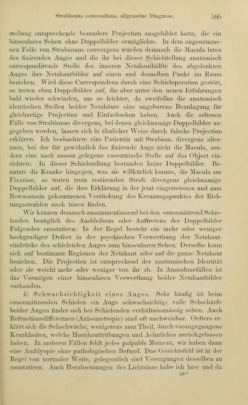 stelluiii;- entsprechende besondere Protection ausgebildet hatte, die ein binoculares Sehen ohne Doppelbilder ermöglichte. In dem angenomme- nen Falle von Strabismus convergens würden demnach die Macula lutea des fixirenden Auges and die ihr bei dieser Schielstellung anatomisch correspondirende Stelle der inneren Netzhauthälfte des abgelenkten Auges ihre Netzhautbilder auf einen und denselben Punkt im Raum beziehen. Wird diese Correspondenz durch eine Schieloperation gestört, so treten eben Doppelbilder auf, die aber unter den neuen Erfahrungen bald wieder schwinden, um so leichter, da zweifellos die anatomisch identischen Stellen beider Netzhäute eine angeborene Beanlagung für gleichartige Projection und Einfachsehen haben. Auch die seltenen Fälle von Strabismus divergens, bei denen gleichnamige Doppelbilder an- gegelten werden, lassen sich in ähnlicher Weise durch falsche Projection erklären. Ich beobachtete eine Patientin mit Strabism. divergens alter- nans, bei der für gewöhnlich das fixirende Auge nicht die Macula, son- dern eine nach aussen gelegene excentrische Stelle auf das Object ein- richtete. In dieser Schielstellung bestanden keine Doppelbilder. Be- nutzte die Kranke hingegen, was sie willkürlich konnte, die Macula zur Fixation, so traten trotz restirenden Strab. divergens gleichnamige Doppelbilder auf, die ihre Erklärung in der jetzt eingetretenen und zum Bewusstsein gekommenen Verrückung des Kreuzungspunktes der Rich- tungsstrahlen nach innen finden. Wir können demnach zusammenfassend bei den concomitirend Schie- lenden bezüglich des Ausbleibens oder Auftretens der Doppelbilder Folgendes constatiren: In der Regel besteht ein mehr oder weniger hochgradiger Defect in der psychischen Verwerthung der Netzhaut- eindrüeke des schielenden Auges zum binocularen Sehen. Derselbe kann sich auf bestimmte Regionen der Netzhaut oder auf die ganze Netzhaut beziehen. Die Projection ist entsprechend der anatomischen Identität oder sie weicht mehr oder weniger von ihr ab. In Ausnahmefällen ist das Vermögen einer binocularen Verwerthung beider Netzhautbilder vorhanden. 4> Schwachsichtigkeit eines Auges. Sehr häufig ist beim eoneomitirenden Schielen ein Auge schwachsichtig; volle Sehschärfe beider Augen findet sich bei Schielenden verhältnissmässig selten. Auch Refractionsdifferenzen f Anisometropie) sind oft nachweisbar. Oefters er- klärt sich die Sehschwäche, wenigstens zumTheil, durch vorangegangene Krankheiten, welche Hornhauttrübungen und Aehnliches zurückgelassen haben. In anderen Fällen fehlt jedes palpable Moment, wir haben dann eine Amblyopie ohne pathologischen Befund. Das Gesichtsfeld ist in der Regel von normaler Weite, gelegentlich sind Verengungen desselben zu constatiren. Auch Herabsetzungen des Lichtsinns habe ich hier und da 38 *