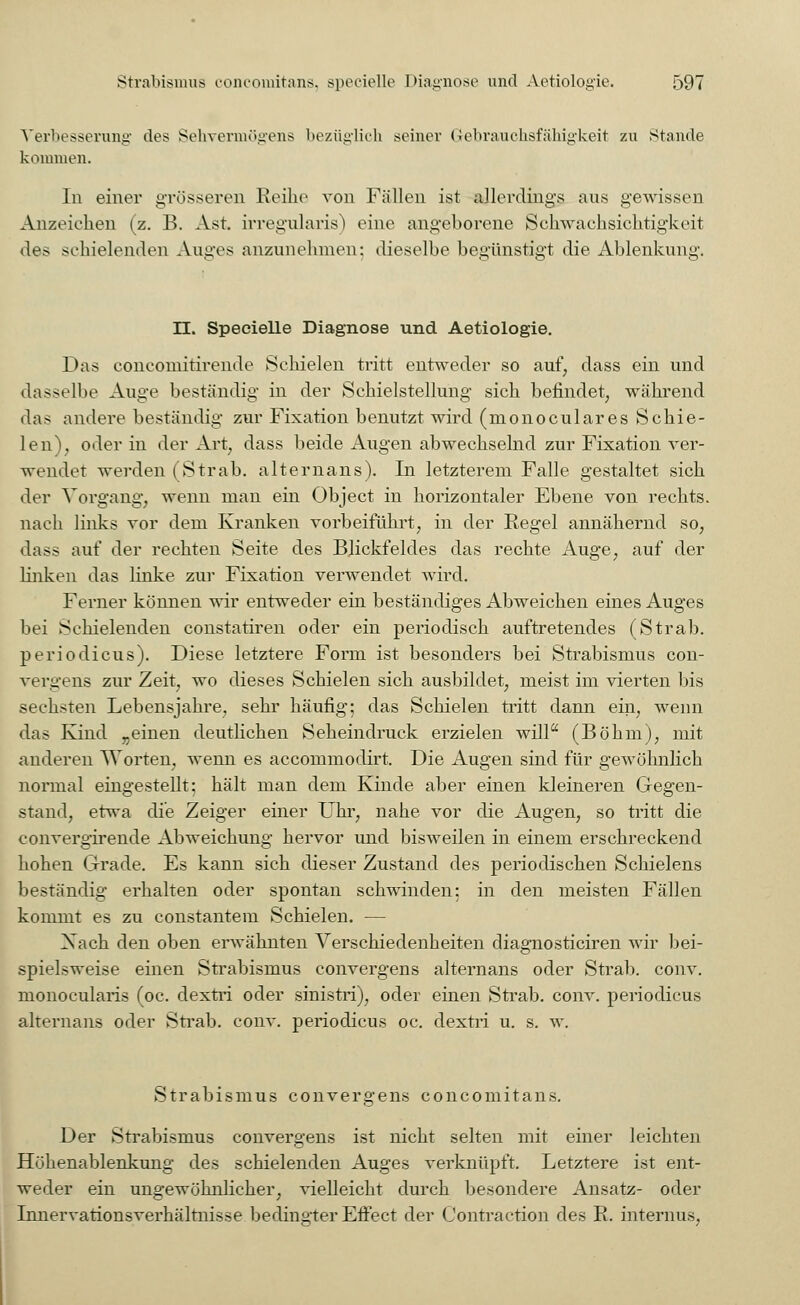 Verbesserung des Sehvermögens bezüglich .seiner G-ebrauchsfähigkeit zu Stande kommen. In einer grösseren Reibe von Fällen ist allerdings ans gewissen Anzeichen (z. B. Ast irregularis) eine angeborene Schwachsichtigkeit des schielenden Auges anzunehmen; dieselbe begünstigt die Ablenkung. II. Speeielle Diagnose und Aetiologie. Das concornitirende Schielen tritt entweder so auf; dass ein und dasselbe Auge beständig in der Schielstellung sich befindet, während das andere beständig zur Fixation benutzt wird (monoculares Schie- lend, oder in der Art; dass beide Augen abwechselnd zur Fixation ver- wendet werden (Strab. alternans). In letzterem Falle gestaltet sich der Vorgang, wenn man ein Object in horizontaler Ebene von rechts, nach links vor dem Kranken vorbeiführt, in der Regel annähernd so, dass auf der rechten Seite des Blickfeldes das rechte Auge, auf der linken das linke zur Fixation verwendet wird. Ferner können wir entweder ein beständiges Abweichen eines Auges bei Schielenden constatiren oder ein periodisch auftretendes (Strab. periodicus). Diese letztere Form ist besonders bei Strabismus con- vergens zur Zeit, wo dieses Schielen sich ausbildet, meist im vierten bis sechsten Lebensjahre, sehr häufig; das Schielen tritt dann ein, wenn das Kind „einen deutlichen Seheindruck erzielen will (Böhm), mit anderen Worten, wenn es accommodirt. Die Augen sind für gewöhnlich normal eingestellt: hält man dem Kinde aber einen kleineren Gegen- stand, etwa die Zeiger einer Uhr, nahe vor die Augen, so tritt die convergirende Abweichung hervor und bisweilen in einem erschreckend hohen Grade. Es kann sich dieser Zustand des periodischen Schielens beständig erhalten oder spontan schwinden: in den meisten Fällen kommt es zu constantem Schielen. — Xach den oben erwähnten Verschiedenheiten diagnosticiren wir bei- spielsweise einen Strabismus convergens alternans oder Strab. conv. monocularis (oc. dextri oder sinistri), oder einen Strab. conv. periodicus alternans oder Strab. conv. periodicus oc. dextri u. s. w. Strabismus convergens concomitans. Der Strabismus convergens ist nicht selten mit einer leichten Höhenablenkung des schielenden Auges verknüpft. Letztere ist ent- weder ein ungewöhnlicher, vielleicht durch besondere Ansatz- oder Innervationsverhältnisse bedingter Effect der Contraction des R. internus,