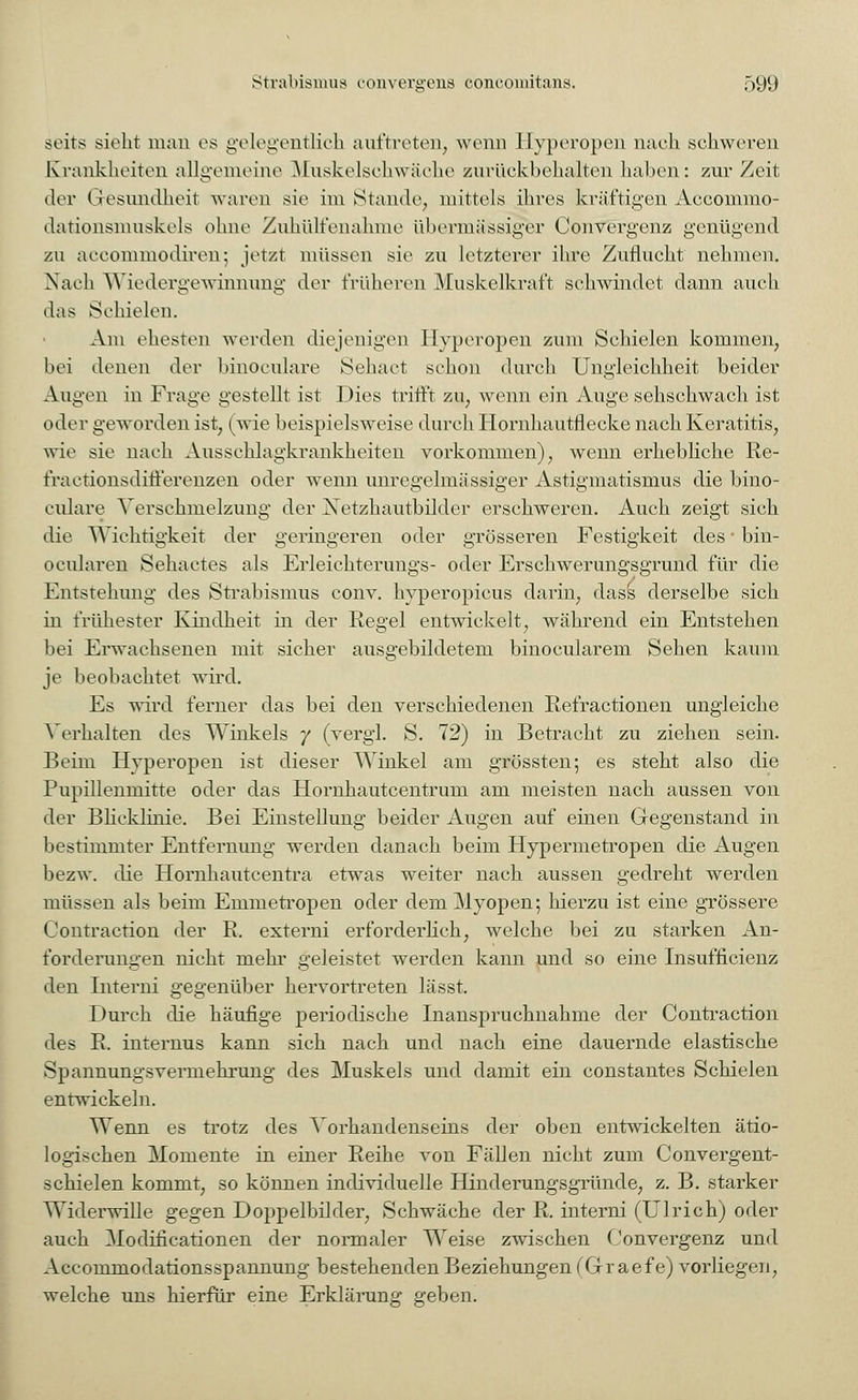 seits sieht man es gelegentlich auftreten, wenn Hyperopen nach, schweren Krankheiten allgemeine Muskelsehwäehe zurückbehalten haben: zur Zeit der Gesundheit waren sie im Stande1;, mittels ihres kräftigen Accommo- dationsmuskels ohne Zuhülfenahme übermässiger Convergenz genügend zu aecommodiren; jetzt müssen sie zu letzterer ihre Zuflucht nehmen. Nach Wiedergewinnung der früheren Muskelkraft sehwindet dann auch das Schielen. Am ehesten werden diejenigen Hyperopen zum Schielen kommen, bei denen der binoculare Sehact schon durch Ungleichheit beider Augen in Frage gestellt ist Dies trifft zu, wenn ein Auge sehschwach ist oder geworden ist, (wie beispielsweise durch Hornhautflecke nach Keratitis, wie sie nach Ausschlagkrankheiten vorkommen), wenn erhebliche Re- fraetionsditferenzen oder wenn unregelmässiger Astigmatismus die bino- culare Verschmelzung der Netzhautbilder erschweren. Auch zeigt sich die Wichtigkeit der geringeren oder grösseren Festigkeit des bin- ocularen Sehactes als Erleichterungs- oder Erschwerungsgrund für die Kmstehung des Strabismus conv. hyperopicus darin, dass derselbe sich in frühester Kindheit in der Regel entwickelt, während ein Entstehen bei Erwachsenen mit sicher ausgebildetem binocularem Sehen kaum je beobachtet wird. Es wird ferner das bei den verschiedenen Refractionen ungleiche Verhalten des Winkels y (vergl. S. 72) in Betracht zu ziehen sein. Beim Hyperopen ist dieser Winkel am grössten; es steht also die Pupillenmitte oder das Hornhautcentrum am meisten nach aussen von der Blicklinie. Bei Einstellung beider Augen auf einen Gegenstand in bestimmter Entfernung werden danach beim Hypermetropen die Augen bezw. die Hornhautcentra etwas weiter nach aussen gedreht werden müssen als beim Emrnetropen oder dem Myopen; hierzu ist eine grössere Contraction der R. externi erforderlich, welche bei zu starken An- forderungen nicht mehr geleistet werden kann und so eine Insuffizienz den tnterni gegenüber hervortreten lässt. Durch die häufige periodische Inanspruchnahme der Contraction des R. internus kann sich nach und nach eine dauernde elastische SpannungsVermehrung des Muskels und damit ein constantes Schielen entwickeln. Wenn es trotz des Vorhandenseins der oben entwickelten ätio- logischen Momente in einer Reihe von Fällen nicht zum Convergent- schielen kommt, so können individuelle Hinderungsgründe, z. B. starker Widerwille gegen Doppelbilder, Schwäche der R. interni (Ulrich) oder auch Modificationen der normaler Weise zwischen Convergenz und Accommodationsspannung bestehenden Beziehungen (Graefe) vorliegen, welche uns hierfür eine Erklärung geben.