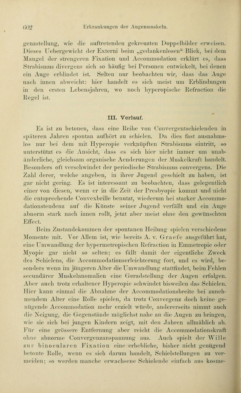 genzstellung, wie die auftretenden gekreuzten Doppelbilder erweisen. Dieses Uebergewicht der Externi beim „gedankenlosen Blick, bei dem Mangel der strengeren Fixation und Aceommodation erklärt es, dass Strabismus divergens sich so häutig bei Personen entwickelt, bei denen ein Auge erblindet ist. Selten nur beobachten wir, dass das Auge nach innen abweicht: hier handelt es sich meist um Erblindungen in den ersten Lebensjahren, wo noch hyperopisehe Refraction die Regel ist. III. Verlauf. Es ist zu betonen, dass eine Reihe von Convergentschielenden in späteren Jahren spontan aufhört zu schielen. Da dies fast ausnahms- los nur bei dem mit Hyperopie verknüpften Strabismus eintritt, so unterstützt es die Ansieht, dass es sich hier nicht immer um unab- änderliche, gleichsam organische Aenderungen der Muskelkraft handelt. Besonders oft verschwindet der periodische Strabismus convergens. Die Zahl derer, welche angeben, in ihrer Jugend geschielt zu haben, ist gar nicht gering. Es ist interessant zu beobachten, dass gelegentlieh einer von diesen, wxenn er in die Zeit der Presbyopie kommt und nicht die entsprechende Convexbrille benutzt, wiederum hei starker Aceommo- dationstendenz auf die Künste seiner Jugend verfällt und ein Auge abnorm stark nach innen rollt, jetzt aber meist ohne den gewünschten Effeet. Beim Zustandekommen der spontanen Heilung spielen verschiedene Momente mit. Vor Allem ist, wie bereits A. v. Gracfe ausgeführt hat, eine Umwandlung der hypermetropischen Refraction in Emmetropie oder Myopie gar nicht so selten; es fällt damit der eigentliche Zweck des Schielens, die Accommodationserleichterung fort, und es wird, be- sonders wenn im jüngeren Alter die Umwandlung stattfindet, beim Fehlen secundärer Muskelanomalien eine Geradstellung der Augen erfolgen. Aber auch trotz erhaltener Hyperopie schwindet bisweilen das Schielen. Hier kann einmal die Abnahme der Aeeommodationsbreite bei zuneh- mendem Alter eine Rolle spielen, da trotz Convergenz doch keine ge- nügende Aceommodation mehr erzielt würde, andererseits nimmt auch die Neigung, die Gegenstände mögliehst nahe an die Augen zu bringen, wie sie sieb bei jungen Kindern zeigt, mit den Jahren allmählich ab. Für eine grössere Entfernung aber reicht die Areommodationskraft ohne abnorme Convergenzanspannung aus. Auch spielt der Wille zur binoeularen Fixation eine erhebliehe, bisher nicht genügend betonte Rolle, wenn es sich darum handelt. Schielstellungen zu ver- meiden: so worden manche erwachsene Schielende einfach aus kosme-