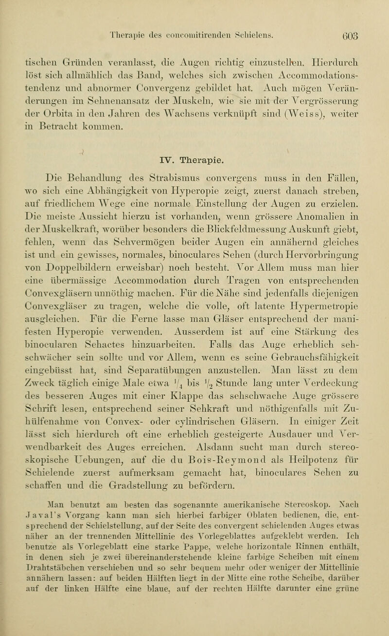 Therapie des concomitirenden Schielens. (303 tischen Gründen veranlasst, die Augen richtig einzustellen. Hierdurch löst sich allmählich das Band, welches sich zwischen Aeeommodations- tendenz und abnormer Convergenz gebildet hat. Auch mögen Verän- derungen im Sehnenansatz der Muskeln, wie sie mit der Vergrößerung der Orbita in den Jahren des Wachsens verknüpft sind (Weiss), weiter in Betracht kommen. IV. Therapie. Die Behandlung des Strabismus convergens muss in den Fällen, wo sich eine Abhängigkeit von Hyperopie zeigt, zuerst danach streben, auf friedlichem Wege eine normale Einstellung der Augen zu erzielen. Die meiste Aussicht hierzu ist vorhanden, wenn grössere Anomalien in der Muskelkraft, worüber besonders die Blickfeldmessung Auskunft giebt, fehlen, wenn das Sehvermögen beider Augen ein annähernd gleiches ist und ein gewisses, normales, binoculares Sehen (durch Hervorbringung von Doppelbildern erweisbar) noch besteht. Vor Allem muss man hier eine übermässige Accommodation durch Tragen von entsprechenden Gonvexgläsern unnöthig machen. Für die Nähe sind jedenfalls diejenigen Convexgläser zu tragen, welche die volle, oft latente Hypermetropie ausgleichen. Für die Ferne lasse man Gläser entsprechend der mani- festen Hyperopie verwenden. Ausserdem ist auf eine Stärkung des binocularen Sehactes hinzuarbeiten. Falls das Auge erheblich seh- schwacher sein sollte und vor Allem, wenn es seine Gebrauchsfähigkeit eingebüsst hat, sind Separatübungen anzustellen. Man lässt zu dem Zweck täglich einige Male etwa V4 bis ]/2 Stunde lang unter Verdeckung des besseren Auges mit einer Klappe das sehschwache Auge grössere Schrift lesen, entsprechend seiner Sehkraft und nötigenfalls mit Zu- hülfenahme von Convex- oder cylindrischen Gläsern. In einiger Zeit lässt sich hierdurch oft eine erheblich gesteigerte Ausdauer und Ver- wendbarkeit des Auges erreichen. Alsdann sucht man durch stereo- skopische Uebungen, auf die du Bois-Reymond als Heilpotenz für Schielende zuerst aufmerksam gemacht hat, binoculares Sehen zu schaffen und die Gradstellung zu befördern. Man benutzt am besten das sogenannte amerikanische .Stereoskop. Xach Javal's Vorgang kann man sich hierbei farbiger Oblaten bedienen, die, ent- sprechend der Schielstellung, auf der Seite des convergent schielenden Auges etwas näher an der trennenden Mittellinie des Vorlegeblattes aufgeklebt werden. Ich benutze als Vorlegeblatt eine starke Pappe, welche horizontale Rinnen enthält, in denen sich je zwei übereinanderstehende kleine farbige Scheiben mit einem Drahtstäbchen verschieben und so sehr bequem mehr oder weniger der Mittellinie annähern lassen: auf beiden Hälften liegt in der Mitte eine rothe Scheibe, darüber auf der ünken Hälfte eine blaue, auf der rechten Hälfte darunter eine grüne