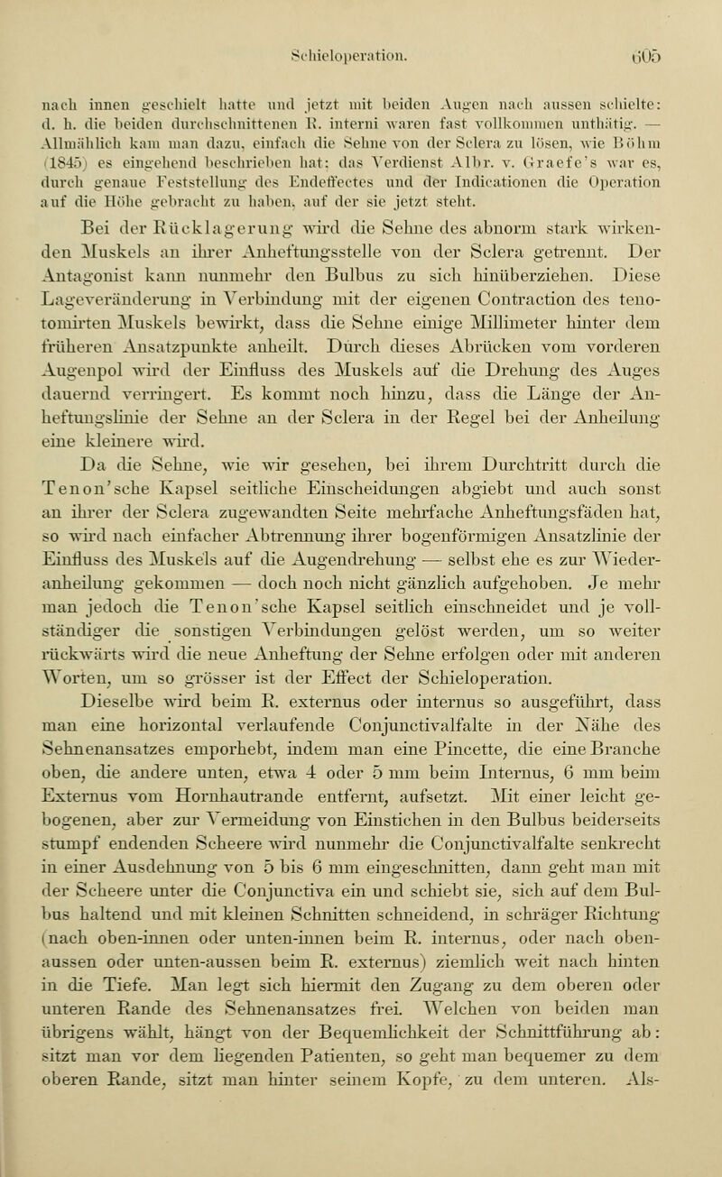 nach innen geschielt hatte und jetzt mit beiden Augen nach aussen schielte: d. h. die beiden durchschnittenen li. interni waren fast vollkommen unthätig. — Allmählich kam man dazu, einfach die Sehne von derSclerazu lösen, wie Böhm L845 es eingehend beschrieben hat: das Verdienst Albr. v. G-raefe's war es, durch genaue Feststellung des Endeffectes und der Indicationen die Operation auf die Höhe gebracht zu haben, auf der sie jetzt steht. Bei der Rücklagerung wird die Sehne des abnorm stark wirken- den Muskels an ihrer Anheftungsstelle von der Sclera getrennt. Der Antagonist kann nunmehr den Bulbus zu sich hinüberziehen. Diese Lageveränderung in Verbindung mit der eigenen Contraction des teno- tomirten Muskels bewirkt, dass die Sehne einige Millimeter hinter dem früheren Ansatzpunkte anheilt. Durch dieses Abrücken vom vorderen Augenpol wird der Einfluss des Muskels auf die Drehung des Auges dauernd verringert. Es kommt noch hinzu, dass die Länge der An- heftungslinie der Sehne an der Sclera in der Regel bei der Anheilung eine kleinere wird. Da die Sehne, wie wir gesehen, bei ihrem Durchtritt durch die Tenon'sche Kapsel seitliche Einscheidungen abgiebt und auch sonst an ihrer der Sclera zugewandten Seite mehrfache Anheftungsfäden hat, so wird nach einfacher Abtrennung ihrer bogenförmigen Ansatzlinie der Einfluss des Muskels auf die Augendrehung — selbst ehe es zur Wieder- anheilung gekommen — doch noch nicht gänzlich aufgehoben. Je mehr man jedoch die Tenon'sche Kapsel seitlich einschneidet und je voll- ständiger die sonstigen Verbindungen gelöst werden, um so weiter rückwärts wird die neue Anheftung der Sehne erfolgen oder mit anderen Worten, um so grösser ist der Effect der Schieloperation. Dieselbe wird beim R. externus oder internus so ausgeführt, dass man eine horizontal verlaufende Conjunctivalfalte in der Nähe des Sehnenansatzes emporhebt, indem man eine Pincette, die eine Branche oben, die andere unten, etwa 4 oder 5 mm beim Internus, 6 mm beim Externus vom Hornhautrande entfernt, aufsetzt. Mit einer leicht ge- bogenen, aber zur Vermeidung von Einstichen in den Bulbus beiderseits stumpf endenden Scheere wird nunmehr die Conjunctivalfalte senkrecht in einer Ausdehnung von 5 bis 6 mm eingeschnitten, dann geht man mit der Scheere unter die Conjunctiva ein und schiebt sie, sich auf dem Bul- bus haltend und mit kleinen Schnitten schneidend, in schräger Richtung (nach oben-innen oder unten-innen beim R. internus, oder nach oben- aussen oder unten-aussen beim R. externus) ziemlich weit nach hinten in die Tiefe. Man legt sich hiermit den Zugang zu dem oberen oder unteren Rande des Sehnenansatzes frei. Welchen von beiden man übrigens wählt, hängt von der Bequemlichkeit der Schnittführung ab: sitzt man vor dem liegenden Patienten, so geht man bequemer zu dem oberen Rande, sitzt man hinter seinem Kopfe, zu dem unteren. Als-