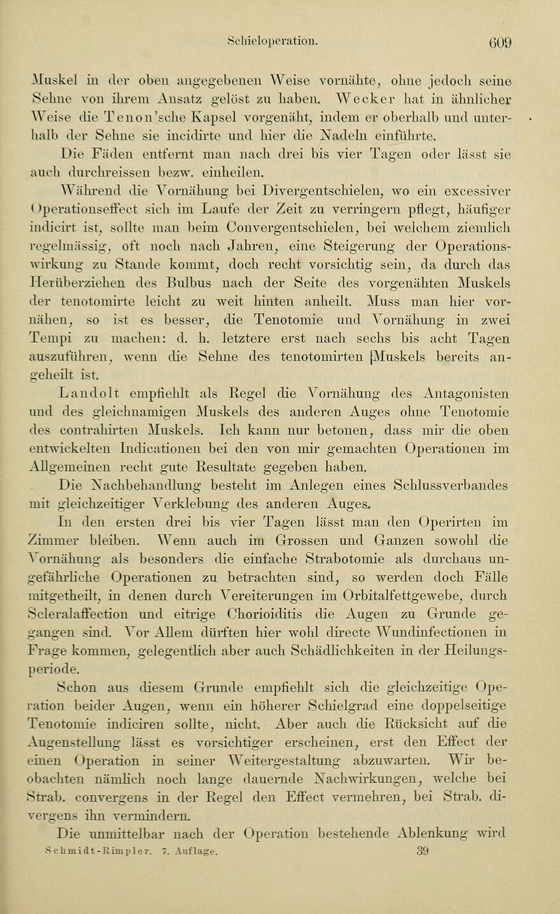 Muskel in der oben angegebenen Weise vornähte, ohne jedoch seine Sehne von ihrem Ansatz gelöst zu haben. Wecker hat in ähnlicher Weise die Tenon'sche Kapsel vorgenäht, indem er oberhalb und unter- halb der Sehne sie incidirte und hier die Nadeln einführte. Die Fäden entfernt man nach drei bis vier Tagen oder lässt sie auch durchreissen bezw. einheilen. Während die Yornähung bei Divergentschielen, wo ein excessiver (>perationseffeet sieh im Laufe der Zeit zu verringern pflegt, häufiger indicirt ist, sollte man beim Convergentschielen, bei welchem ziemlich regelmässig, oft noch nach Jahren, eine Steigerung der Operations- wirkimg zu Stande kommt, doch recht vorsichtig sein, da durch das 1 lei überziehen des Bulbus nach der Seite des vorgenähten Muskels der tenotomirte leicht zu weit hinten anheilt. Muss man hier vor- nähen, so ist es besser, die Tenotomie und Vornähung in zwei Tempi zu machen: d. h. letztere erst nach sechs bis acht Tagen auszuführen, wenn die Sehne des tenotomirten [Muskels bereits an- geheilt ist. Landolt empfiehlt als Regel die A^ornähung des Antagonisten und des gleichnamigen Muskels des anderen Auges ohne Tenotomie des contrahirten Muskels. Ich kann nur betonen, dass mir die oben entwickelten Indicationen bei den von mir gemachten Operationen im Allgemeinen recht gute Resultate gegeben haben. Die Nachbehandlung besteht im Anlegen eines Schlussverbandes mit gleichzeitiger Verklebung des anderen Auges. In den ersten drei bis vier Tagen lässt man den Operirten im Zimmer bleiben. Wenn auch im Grossen und Ganzen sowohl die Vornähung als besonders die einfache Strabotomie als durchaus un- gefährliche Operationen zu betrachten sind, so werden doch Fälle mitgetheilt, in denen durch Vereiterungen im Orbitalfettgewebe, durch Scleralaffection und eitrige Chorioiditis die Augen zu Grunde ge- gangen sind. Vor Allem dürften hier wohl directe Wundinfectionen in Frage kommen, gelegentlich aber auch Schädlichkeiten in der Heilungs- periode. Schon aus diesem Grunde empfiehlt sich die gleichzeitige Ope- ration beider Augen, wenn ein höherer Schielgrad eine doppelseitige Tenotomie indiciren sollte, nicht. Aber auch die Rücksicht auf die Augenstellung lässt es vorsichtiger erscheinen, erst den Effect der einen Operation in seiner Weitergestaltung abzuwarten. Wir be- obachten nämlich noch lange dauernde Nachwirkungen, welche bei Strab. convergens in der Regel den Effect vermehren, bei Strab. di- vergens ihn vermindern. Die unmittelbar nach der Operation bestehende Ablenkung wird Schmidt-Rimpler. T.Auflage. 39