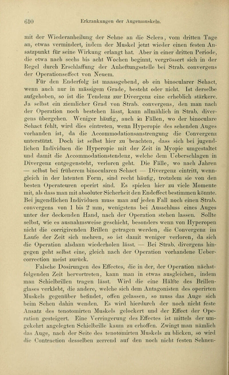 mit der Wiecleranheilung der Sehne an die Sclera, vom dritten Tage an, etwas vermindert, indem der Muskel jetzt wieder einen festen An- satzpunkt für seine Wirkung erlangt hat. Aber in einer dritten Periode, die etwa nach sechs bis acht Wochen beginnt, vergrössert sich in der Kegel dureh Erschlaffung der Anheftungsstelle bei Strab. convergens der Operationseffect von Neuem. Für den Enderfolg ist maassgebend, ob ein binocularer Sehact, wenn auch nur in massigem Grade, besteht oder nicht. Ist derselbe aufgehoben, so ist die Tendenz zur Divergenz eine erheblich stärkere. Ja selbst ein ziemlicher Grad von Strab. convergens, den man nach der Operation noch bestehen lässt, kann allmählich in Strab. diver- gens übergehen. Weniger häufig, auch in Fällen, wo der binoculare Sehact fehlt, wird dies eintreten, wenn Hyperopie des sehenden Auges vorhanden ist, da die Accommodationsanstrengung die Convergenz unterstützt. Doch ist selbst hier zu beachten, dass sich bei jugend- lichen Individuen die Hyperopie mit der Zeit in Myopie umgestaltet und damit die Accommodationstendenz, welche dem U eberschlagen in Divergenz entgegensteht, verloren geht. Die Fälle, wo nach Jahren — selbst bei früherem binocularen Sehact — Divergenz eintritt, wenn- gleich in der latenten Form, sind recht häufig, trotzdem sie von den besten Operateuren operirt sind. Es spielen hier zu viele Momente mit, als dass man mit absoluter Sicherheit den Endeffect bestimmen könnte. Bei jugendlichen Individuen muss man auf jeden Fall noch einen Strab. convergens von 1 bis 2 mm, wenigstens bei Ausschluss eines Auges unter der deckenden Hand, nach der Operation stehen lassen. Sollte selbst, wie es ausnahmsweise geschieht, besonders wenn von Hyperopen nicht die corrigirenden Brillen getragen werden, die Convergenz im Laufe der Zeit sich mehren, so ist damit weniger verloren, da sich die Operation alsdann wiederholen lässt. — Bei Strab. divergens hin- gegen geht selbst eine, gleich nach der Operation vorhandene Ueber- correction meist zurück. Falsche Dosirungen des Effectes, die in der, der Operation nächst- folgenden Zeit hervortreten, kann man in etwas ausgleichen, indem man Schielbrillen tragen lässt. Wird die eine Hälfte des Brillen- glases verklebt, die andere, welche sich dem Antagonisten des operirten Muskels gegenüber befindet, offen gelassen, so muss das Auge sich beim Sehen dahin wenden. Es wird hierdurch der noch nicht feste Ansatz des tenotomirten Muskels gelockert und der Effect der Ope- ration gesteigert. Eine Verringerung des Effectes ist mittels der um- gekehrt angelegten Schielbrille kaum zu erhoffen. Zwingt man nämlich das Auge, nach der Seite des tenotomirten Muskels zu blicken, so wird die < 'ontraction desselben zerrend auf den noch nicht festen Sehnen-