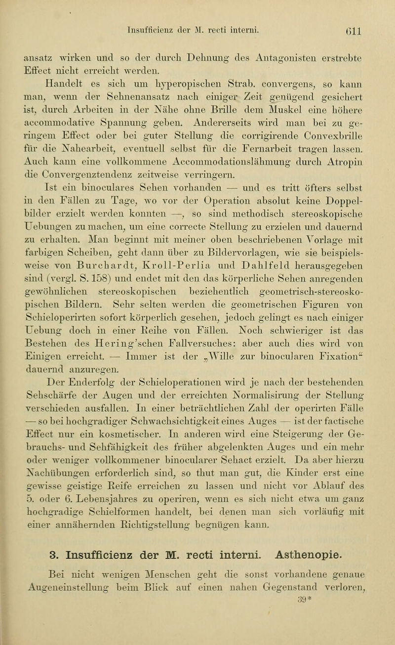 ansatz wirken und so der durch Dehnung des Antagonisten erstrebte Effect nicht erreicht werden. Handelt es sich um hyperopischen Strab, convergens, so kann man, wenn der Sehnenansatz nach einiger Zeit genügend gesichert ist, durch Arbeiten in der Nähe ohne Brille dem Muskel eine höhere aecommodative Spannung geben. Andererseits wird man bei zu ge- ringem Effect oder bei guter Stellung die corrigirende Convexbrille für die Xahearbeit, eventuell selbst für die Fernarbeit tragen lassen. Auch kann eine vollkommene Accommodationslähmung durch Atropin die Convergcnztendcnz zeitweise verringern. Ist ein binoculares Sehen vorhanden — und es tritt öfters selbst in den Fällen zu Tage, wo vor der Operation absolut keine Doppel- bilder erzielt werden konnten —, so sind methodisch stereoskopische Uebungen zu machen; um eine correcte Stellung zu erzielen und dauernd zu erhalten. Man beginnt mit meiner oben beschriebenen Vorlage mit farbigen Scheiben, geht dann über zu Bildervorlagen, wie sie beispiels- weise von Burchardt, Kroll-Perlia und Dahlfeld herausgegeben sind (vergi. S. 158) und endet mit den das körperliche Sehen anregenden gewöhnlichen stereoskopischen beziehentlich geometrisch-stereosko- pischen Bildern. Sehr selten werden die geometrischen Figuren von Schieloperirten sofort körperlich gesehen, jedoch gelingt es nach einiger Uebung doch in einer Reihe von Fällen. Noch schwieriger ist das Bestehen des Hering'schen Fallversuches: aber auch dies wird von Einigen erreicht. — Immer ist der „Wille zur binocularen Fixation dauernd anzuregen. Der Enderfolg der Schieloperationen wird je nach der bestehenden Sehschärfe der Augen und der erreichten Normalisirung der Stellung verschieden ausfallen. In einer beträchtlichen Zahl der operirten Fälle — so bei hochgradiger Schwachsichtigkeit eines Auges — ist der factische Effect nur ein kosmetischer. In anderen wird eine Steigerung der Ge- brauchs- und Sehfähigkeit des früher abgelenkten Auges und ein mehr oder weniger vollkommener binocularer Sehact erzielt. Da aber hierzu Xachübungen erforderlich sind, so thut man gut, die Kinder erst eine gewisse geistige Reife erreichen zu lassen und nicht vor Ablauf des 5. oder 6. Lebensjahres zu operiren, wenn es sich nicht etwa um ganz hochgradige Schielformen handelt, bei denen man sich vorläufig mit einer annähernden Richtigstellung begnügen kann. 3. Insuffizienz der M. recti interni. Asthenopie. Bei nicht wenigen Menschen geht die sonst vorhandene genaue Augeneinstellung beim Blick auf einen nahen Gegenstand verloren, 39*