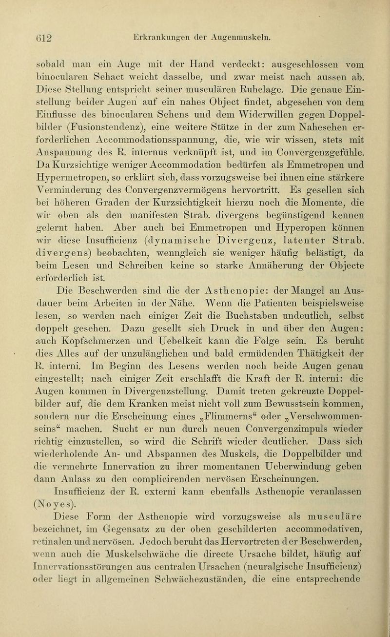 sobald man ein Auge mit der Hand verdeckt: ausgeschlossen vom binocularen Sehact weicht dasselbe, und zwar meist nach aussen ab. Diese Stellung entspricht seiner musculären Ruhelage. Die genaue Ein- stellung beider Augen auf ein nahes Object findet, abgesehen von dem Einflüsse des binocularen Sehens und dem Widerwillen gegen Doppel- bilder (Fusionstendenz), eine weitere Stütze in der zum ISSahesehen er- forderlichen Accommodationsspannung, die, wie wir wissen, stets mit Anspannung des R. internus verknüpft ist, und im Convergenzgefühle. Da Kurzsichtige weniger Accommodation bedürfen als Emmetropen und Hypermetropen, so erklärt sich, dass vorzugsweise bei ihnen eine stärkere Verminderung des Convergenzvermögens hervortritt. Es gesellen sich bei höheren Graden der Kurzsichtigkeit hierzu noch die Momente, die wir oben als den manifesten Strab. divergens begünstigend kennen gelernt haben. Aber auch bei Emmetropen und Hyperopen können wir diese Insuffizienz (dynamische Divergenz, latenter Strab. divergens) beobachten, wenngleich sie weniger häufig belästigt, da beim Lesen und Schreiben keine so starke Annäherung der Objecte erforderlich ist. Die Beschwerden sind die der Asthenopie: der Mangel an Aus- dauer beim Arbeiten in der Nähe. Wenn die Patienten beispielsweise lesen, so werden nach einiger Zeit die Buchstaben undeutlich, selbst doppelt gesehen. Dazu gesellt sich Druck in und über den Augen: auch Kopfschmerzen und Uebelkeit kann die Folge sein. Es beruht dies Alles auf der unzulänglichen und bald ermüdenden Thätigkeit der R. interni. Im Beginn des Lesens werden noch beide Augen genau eingestellt; nach einiger Zeit erschlafft die Kraft der R, interni: die Augen kommen in Divergenzstellung. Damit treten gekreuzte Doppel- bilder auf, die dem Kranken meist nicht voll zum Bewusstsein kommen, sondern nur die Erscheinung eines „Flininierns oder „Verschwommen- seins machen. Sucht er nun durch neuen Convergenzimpuls wieder richtig einzustellen, so wird die Schrift wieder deutlicher. Dass sich wiederholende An- und Abspannen des Muskels, die Doppelbilder und die vermehrte Innervation zu ihrer momentanen Ueberwindung geben dann Anlass zu den complicirenden nervösen Erscheinungen. Insuffizienz der R. externi kann ebenfalls Asthenopie veranlassen (Noyes). Diese Form der Asthenopie wird vorzugsweise als musciliare bezeichnet, im Gegensatz zu der oben geschilderten aecommodativen, retinalen und nervösen. Jedoch beruht das Hervortreten d er Beschwerden, wenn auch die Muskelschwäche die directe Ursache bildet, häufig auf hiniTvationsstörungen aus centralen Ursachen (neuralgische Insuffizienz) oder liegt in allgemeinen Schwächezuständen, die eine entsprechende