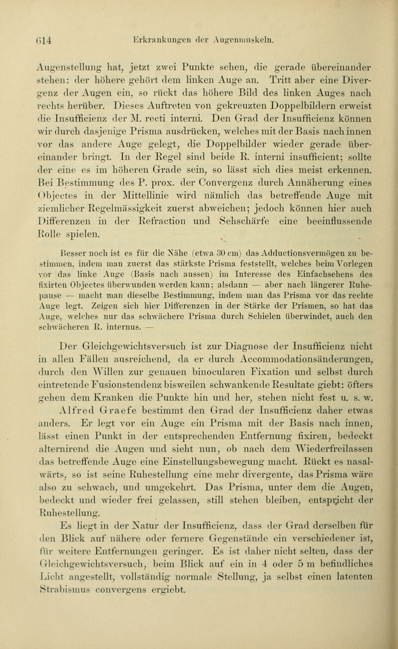 Augenstellung hat, jetzt zwei Punkte sehen, die gerade übereinander .stehen: der höhere gehört dem linken Auge an. Tritt aber eine Diver- genz der Augen ein, so rückt das höhere Bild des linken Auges nach rechts herüber. Dieses Auftreten von gekreuzten Doppelbildern erweist die Insuffizienz der M. recti interna. Den Grad der Insufficienz können wir durch dasjenige Prisma ausdrücken, welches mit der Basis nach innen vor das andere Auge gelegt, die Doppelbilder wieder gerade über- einander bringt. In der Regel sind beide R. interni insufficient; sollte der eine es im höheren Grade sein, so lässt sich dies meist erkennen. Bei Bestimmung des P. prox. der Convergenz durch Annäherung eines < )bjectes in der Mittellinie wird nämlich das betreffende Auge mit ziemlicher Regelmässigkeit zuerst abweichen; jedoch können hier auch 1 >ifferenzen in der Refraction und Sehschärfe eine beeinflussende Rolle spielen. Besser noch ist es für die Xähe (etwa 30 cm) das Adductionsvermögen zu be- stimmen, indem man zuerst das stärkste Prisma feststellt, welches beim Vorlegen vor das linke Auge (Basis nach aussen) im Interesse des Einfachsehens des fixirten Objeetes überwunden werden kann; alsdann — aber nach längerer Kuhe- pause — macht man dieselbe Bestimmung, indem man das Prisma vor das rechte Auge legt. Zeigen sich hier Differenzen in der Stärke der Prismen, so hat das Auge, welches nur das schwächere Prisma durch Schielen überwindet, auch den schwächeren R. internus. — Der Gleichgewichtsversuch ist zur Diagnose der Insufficienz nicht in allen Fällen ausreichend, da er durch Accommodationsänderungen, durch den AVillen zur genauen binocularen Fixation und selbst durch eintretende Fusionstendenz bisweilen schwankende Resultate giebt: öfters gehen dem Kranken die Punkte hin und her, stehen nicht fest u. s. w. Alfred Graefe bestimmt den Grad der Insufficienz daher etwas anders. Er legt vor ein Auge ein Prisma mit der Basis nach innen, lässt einen Punkt in der entsprechenden Entfernung fixiren, bedeckt alternirend die Augen und sieht nun, ob nach dem Wiederfreilassen das betreffende Auge eine Einstellungsbewegung macht. Rückt es nasal- wärts, so ist seine Ruhestellung eine mehr divergente, das Prisma wäre also zu schwach, und umgekehrt. Das Prisma, unter dem die Augen, bedeckt und wieder frei gelassen, still stehen bleiben, entspracht der Ruhestellung. Es liegt in der Natur der Insufficienz, dass der Grad derselben fin- den Blick auf nähere oder fernere Gegenstände ein verschiedener ist, \uv weitere Entfernungen geringer. Es ist daher nicht selten, dass der Gleichgewichtsversuch, beim Blick auf ein in 4 oder 5 m befindliches Licht angestellt, vollständig normale Stellung, ja selbst einen latenten Strabismus eonvergens ergiebt.