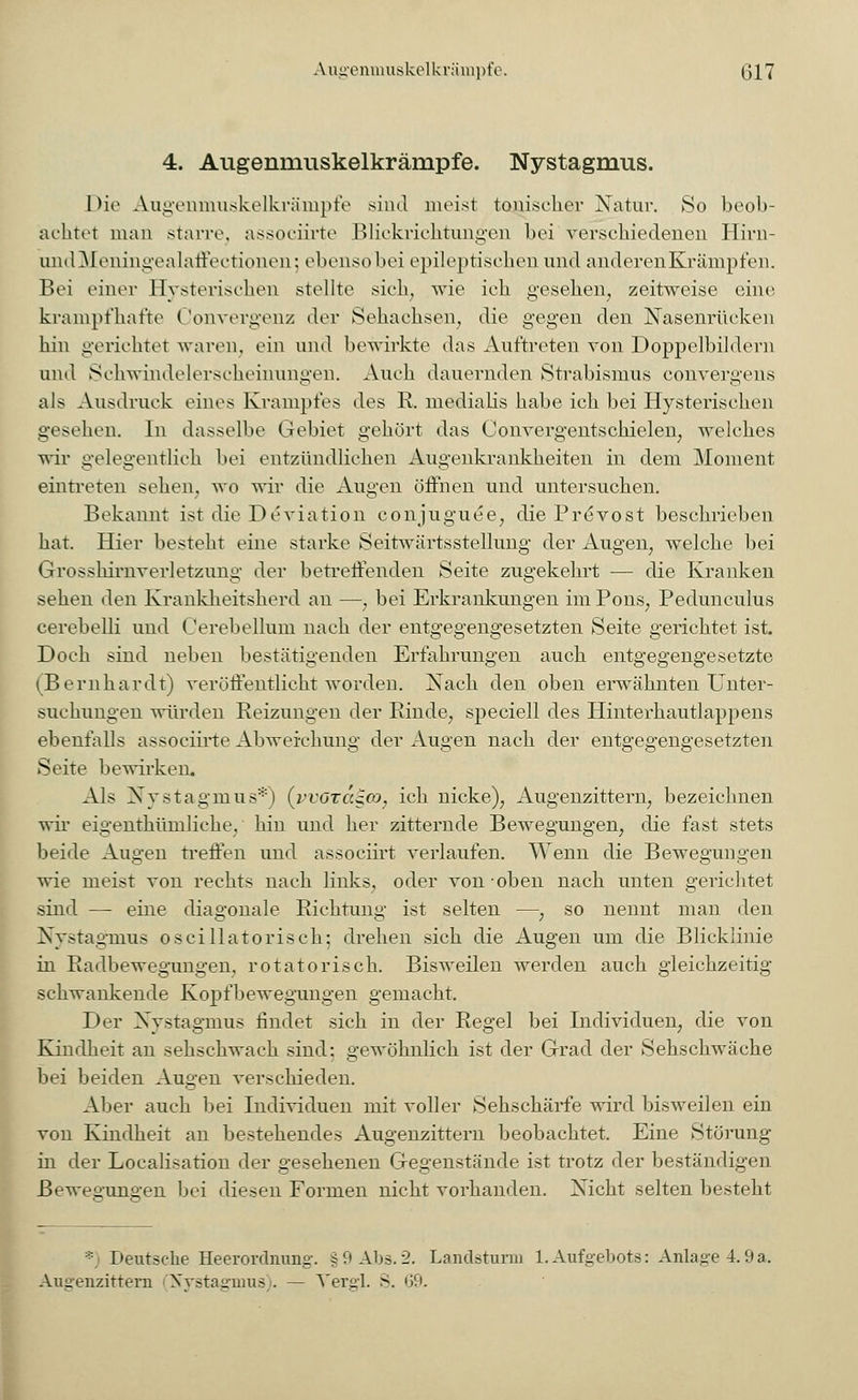 4. Augenmuskelkrämpfe. Nystagmus. l>ic Augenmuskelkrämpfe sind meist tonischer Natur. So beob- achtet man starre, assoeiirte Blickrichtungen bei verschiedenen Hirn- undMeningealaffectionen; ebensobei epileptischen und anderenKrämpfen. Bei einer Hysterischen stellte sich, wie ich gesehen, zeitweise eine krampfhafte Convergenz der Sehachsen, die gegen den Nasenrücken hin gerichtet waren, ein und bewirkte das Auftreten von Doppelbildern und Schwindelerscheinungen. Auch dauernden Strabismus convergens als Ausdruck eines Krampfes des R. medialis habe ich bei Hysterischen gesehen. In dasselbe Gebiet gehört das Convergentschielen, welches wir gelegentlich bei entzündlichen Augenkrankheiten in dem Moment eintreten sehen, wo wir die Augen öffnen und untersuchen. Bekannt ist die Deviation conjuguee, die Prevost beschrieben hat. Hier besteht eine starke Seitwärtsstellung der Augen, welche bei Grosshirnverletzung der betreffenden Seite zugekehrt — die Kranken sehen den Krankheitsherd an —, bei Erkrankungen im Pons, Pedunculus cerebelli und Cerebellum nach der entgegengesetzten Seite gerichtet ist. Doch sind neben bestätigenden Erfahrungen auch entgegengesetzte (Bernhardt) veröffentlicht worden. Nach den oben erwähnten Unter- suchungen würden Reizungen der Rinde, speciell des Hinterhautlappens ebenfalls assoeiirte Abweichung der Augen nach der entgegengesetzten Seite bewirken. Als Nystagmus*) (vvöt<x^co} ich nicke), Augenzittern, bezeichnen wir eigentümliche, hin und her zitternde Bewegungen, die fast stets beide Augen treffen und assoeiirt verlaufen. Wenn die Bewegungen wie meist von rechts nach links, oder von-oben nach unten gerichtet sind — eine diagonale Richtung ist selten —, so nennt man den Nystagmus o sei IIa torisch: drehen sich die Augen um die Blicklinie in Radbewegungen, rotatorisch. Bisweilen werden auch gleichzeitig schwankende Kopfbewegungen gemacht. Der Nystagmus findet sich in der Regel bei Individuen, die von Kindheit an sehschwach sind; gewöhnlich ist der Grad der Sehschwäche bei beiden Augen verschieden. Aber auch bei Individuen mit voller Sehschärfe wird bisweilen ein von Kindheit an bestehendes Augenzittern beobachtet. Eine Störung in der Localisation der gesehenen Gegenstände ist trotz der beständigen Bewegungen bei diesen Formen nicht vorhanden. Nicht selten besteht * Deutsche Heerordnung'. §9 Abs. 2. Landsturm 1. Aufgebots: Anlage 4.9a. Augenzittern 'Nystagmus). — Vergl. S. 69.