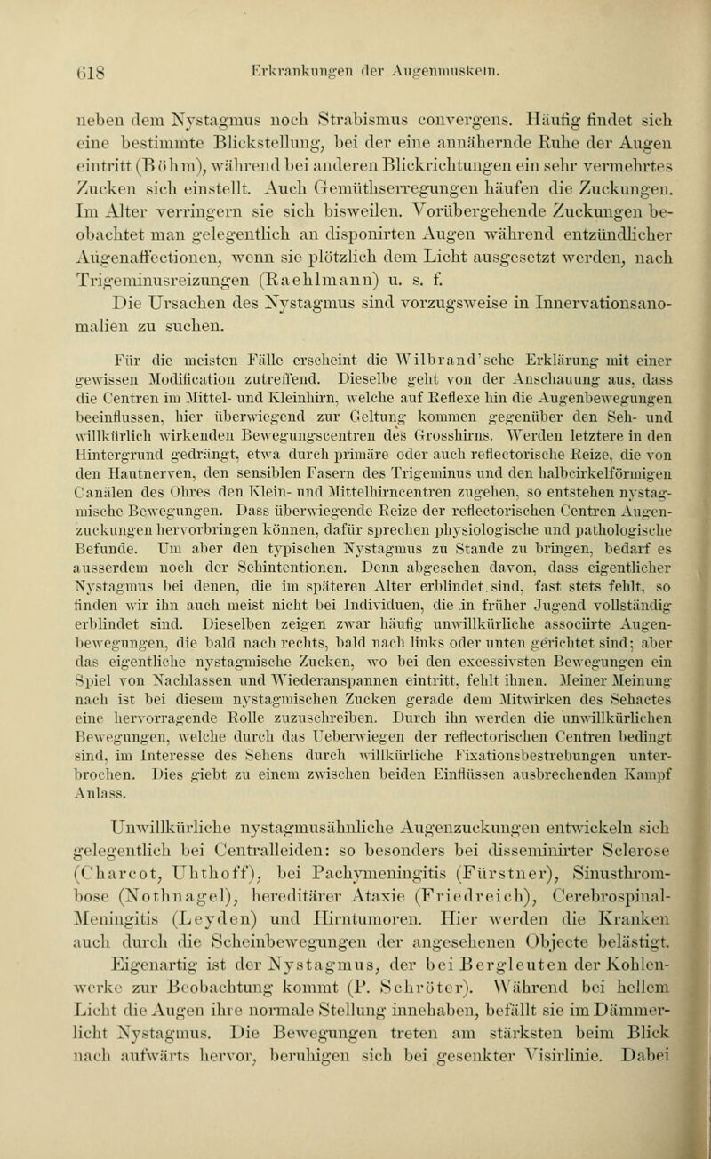 neben dem Nystagmus noch Strabismus convergens. Häutig findet sich eine bestimmte Blickstellung, bei der eine annähernde Ruhe der Augen eintritt (Böhm), während bei anderen Blickrichtungen ein sehr vermehrtes Zucken sich einstellt. Auch Gemüthserregungen häufen die Zuckungen. Im Alter verringern sie sich bisweilen. Vorübergehende Zuckungen be- obachtet man gelegentlich an disponirten Augen während entzündlicher Augenaffectionen, wenn sie plötzlich dem Licht ausgesetzt werden, nach Trigeminusreizungen (Raehlmann) u. s. f. Die Ursachen des Nystagmus sind vorzugsweise in Innervationsano- malien zu suchen. Für die meisten Fälle erscheint die Wilbrand'sehe Erklärung mit einer gewissen Modification zutreffend. Dieselbe geht von der Anschauung aus. dass die Centren im Mittel- und Kleinhirn, welche auf Reflexe hin die Augenbewegungen beeinflussen, hier überwiegend zur Geltung kommen gegenüber den Seh- und willkürlich wirkenden Bewegungscentren des Grosshirns. Werden letztere in den Hintergrund gedrängt, etwa durch primäre oder auch reflectorische Reize, die von den Hautnerven, den sensiblen Fasern des Trigeminus und den halbcirkelförmigen Canälen des Ohres den Klein-und Mittelhirncentren zugehen, so entstehen nystag- mische Bewegungen. Dass überwiegende Beize der reflectorischen Centren Augen- zuckungen hervorbringen können, dafür sprechen physiologische und pathologische Befunde. Um aber den typischen Nystagmus zu Stande zu bringen, bedarf es ausserdem noch der Sehintentionen. Denn abgesehen davon, dass eigentlicher Nystagmus bei denen, die im späteren Alter erblindet. sind, fast stets fehlt, so finden wir ihn auch meist nicht bei Individuen, die .in früher Jugend vollständig erblindet sind. Dieselben zeigen zwar häufig unwillkürliche assoeiirte Augen- bewegungen, die bald nach rechts, bald nach links oder unten gerichtet sind; aber das eigentliche nystagmische Zucken, wo bei den excessivsten Bewegungen ein Spiel von Nachlassen und Wiederanspannen eintritt, fehlt ihnen. Meiner Meinung nach ist bei diesem nystagmischen Zucken gerade dem Mitwirken des Sehactes eine hervorragende Rolle zuzuschreiben. Durch ihn werden die unwillkürlichen Bewegungen, welche durch das Ueberwiegen der reflectorischen Centren bedingt sind, im Interesse des Sehens durch willkürliche Fixationsbestrebungen unter- brochen. Dies giebt zu einem zwischen beiden Einflüssen ausbrechenden Kampf Anlass. Unwillkürliche nystagmusähnliche Augenzuckungen entwickeln sich gelegentlich bei Centralleiden: so besonders bei disseminirter Sclerose (Chareot, Ulithoff), bei Pachvmeiiingitis (Fürstner), »Sinusthrom- bose (Nothnagel), hereditärer Ataxie (Friedreich), Cerebrospinal- Meningitis (Leyden) und Hirntumoren. Hier werden die Kranken auch durch die Scheinbewegungen der angesehenen (>bjecte belästigt. Eigenartig ist der Nystagmus, der bei Bergleuten der Kohlen- wisrke zur Beobachtung kommt (P. Schröter). Während bei hellem Licht die Augen ihre normale Stellung innehaben, befällt sie im Dämmer- licht Nystagmus. Die Bewegungen treten am stärksten beim Blick nach aufwärts hervor, beruhigen sieh bei gesenkter Yisirlinie. Dabei