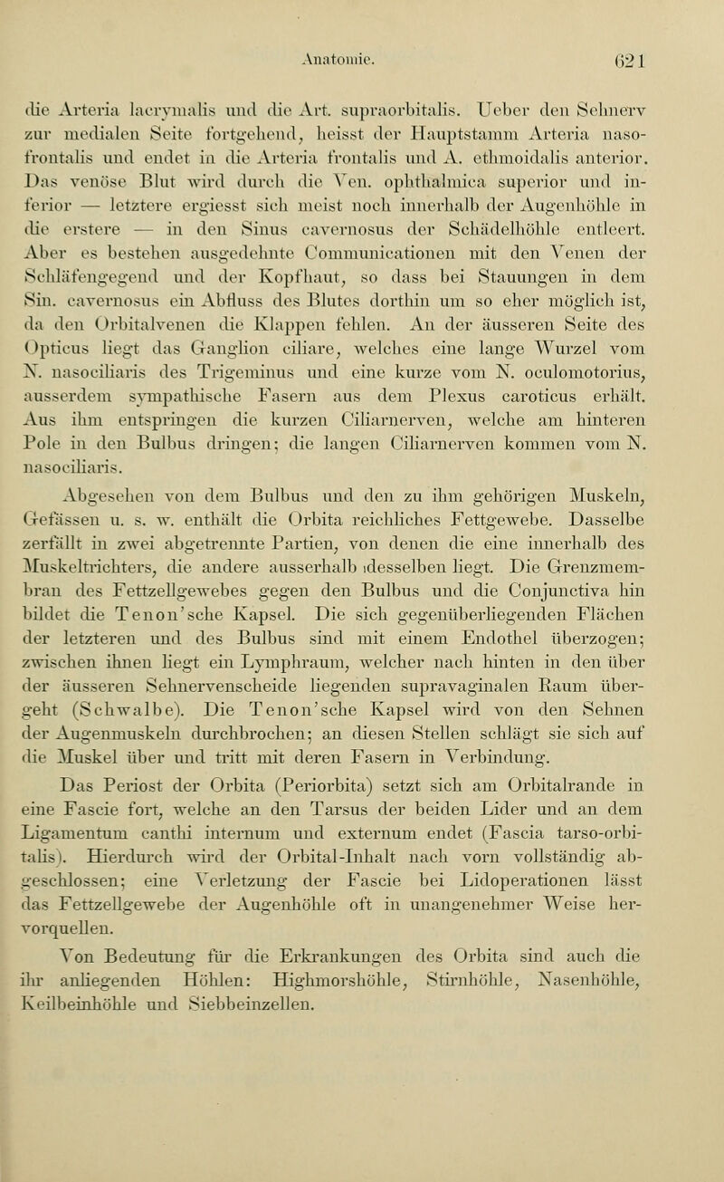 Anatomie. (;21 die Arteria lacrymalis und die Art. supraorbitalis. Ueber den Sehnerv zur medialen Seite fortgehend, heisst der Hauptstamm Arteria naso- frontalis und endet in die Arteria frontalis und A. ethmoidalis anterior. Das venöse Blut wird durch die Von. ophthalmica supcrior und in- ferior — letztere ergiesst sieh meist noch innerhalb der Augenhöhle in die erstere ■— in den Sinus cavernosus der Schädelhöhle entleert. Aber es bestehen ausgedehnte Communicationen mit den Venen der Schläfengegend und der Kopfhaut, so dass bei Stauungen in dem Sin. cavernosus ein Abftuss des Blutes dorthin um so eher möglich ist, da den Orbitalvenen die Klappen fehlen. An der äusseren Seite des I opticus liegt das Ganglion ciliare, welches eine lange Wurzel vom X. nasociliaris des Trigeminus und eine kurze vom N. oculomotorius, ausserdem sympathische Pasern aus dem Plexus caroticus erhält. Aus ihm entspringen die kurzen Ciliarnerven, welche am hinteren Pole in den Bulbus dringen; die langen Ciliarnerven kommen vom N. nasociliaris. Abgesehen von dem Bulbus und den zu ihm gehörigen Muskeln, Grefassen u. s. w. enthält die Orbita reichliches Fettgewebe. Dasselbe zerfällt in zwei abgetrennte Partien, von denen die eine innerhalb des Muskeltrichters, die andere ausserhalb desselben liegt. Die Grenzmem- bran des Fettzellgewebes gegen den Bulbus und die Conjunctiva hin bildet die Tenon'sche Kapsel. Die sich gegenüberliegenden Flächen der letzteren und des Bulbus sind mit einem Endothel überzogen; zwischen ihnen liegt ein Lymphraum, welcher nach hinten in den über der äusseren Sehnervenscheide liegenden supravaginalen Raum über- geht (Schwalbe). Die Tenon'sche Kapsel wird von den Sehnen der Augenmuskeln durchbrochen; an diesen Stellen schlägt sie sich auf die Muskel über und tritt mit deren Fasern in Verbindung. Das Periost der Orbita (Periorbita) setzt sich am Orbitalrande in eine Fascie fort, welche an den Tarsus der beiden Lider und an dem Ligamentum canthi internum und externum endet (Fascia tarso-orbi- talis). Hierdurch wird der Orbital-Inhalt nach vorn vollständig ab- geschlossen; eine Verletzung der Fascie bei Lidoperationen lässt das Fettzellgewebe der Augenhöhle oft in unangenehmer Weise her- vorquellen. Von Bedeutung für die Erkrankungen des Orbita sind auch die ihr anliegenden Höhlen: Highmorshöhle, Stirnhöhle, Xasenhöhle, Keilbeinhöhle und Siebbeinzellen.