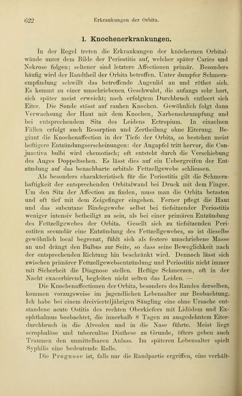 1. Knochenerkrankungen. In der Regel treten die Erkrankungen der knöchernen Orbital- wände unter dem Bilde der Periostitis auf; welcher später Caries und Nekrose folgen; seltener sind letztere Affectionen primär. Besonders häutig wird der Randtheil der Orbita betroffen. Unter dumpfer Schrnerz- empfmdung schwillt das betreffende Augenlid an und röthet sich. Es kommt zu einer umschriebenen Geschwulst, die anfangs sehr hart, sich später meist erweicht; nach erfolgtem Durchbruch entleert sich Eiter. Die Sonde stösst auf rauhen Knochen. Gewöhnlich folgt dann Verwachsung der Haut mit dem Knochen, Narbenschrunipfung und bei entsprechendem Sitz des Leidens Ectropium. In einzelnen Fällen erfolgt auch Resorption und Zertheilung ohne Eiterung. Be- ginnt die Knochenaffection in der Tiefe der Orbita; so bestehen meist heftigere Entzündungserscheinungen: der Augapfel tritt hervor, die (Jon- junctiva bulbi wird chemotisch; oft entsteht durch die Verschiebung des Auges Doppeltsehen. Es lässt dies auf ein Uebergreifen der Ent- zündung auf das benachbarte orbitale Fettzellgewebe schliessen. Als besonders charakteristisch für die Periostitis gilt die Schmerz- haftigkeit der entsprechenden Orbitalwand bei Druck mit dem Finger. Um den Sitz der Affection zu finden, muss man die Orbita betasten und oft tief mit dem Zeigefinger eingehen. Ferner pflegt die Haut und das subcutane Bindegewebe selbst bei tiefsitzender Periostitis weniger intensiv betheiligt zu sein, als bei einer primären Entzündung des Fettzellgewebes der Orbita. Gesellt sich zu tiefsitzenden Peri- ostiten secundär eine Entzündung des Fettzellgewebes, so ist dieselbe gewöhnlich local begrenzt, fühlt sich als festere umschriebene Masse an und drängt den Bulbus zur Seite, so dass seine Beweglichkeit nach der entsprechenden Richtung hin beschränkt wird. Dennoch lässt sich zwischen primärer Fettzellgewebsentzündung und Periostitis nicht immer mit Sicherheit die Diagnose stellen. Heftige Schmerzen, oft in der Nacht exacerbirend, begleiten nicht selten das Leiden. — Die Knochenaffectionen der Orbita, besonders des Randes derselben, kommen vorzugsweise im jugendlichen Lebensalter zur Beobachtung. Ich habe bei einem dreivierteljährigen Säugling eine ohne Ursache ent- standene acute Ostitis des rechten Oberkiefers mit Lidödem und Ex- ophthalmus beobachtet, die innerhalb 8 Tagen zu ausgedehntem Eiter- durchbruch in die Alveolen und in die Nase führte. Meist liegt scrophulöse und tuberculöse Diathese zu Grunde, öfters geben auch Traumen den unmittelbaren Anlass. Im späteren Lebensalter spielt Syphilis eine bedeutende Rolle. Die Prognose ist, falls nur die Randpartie ergriffen, eine verhält-
