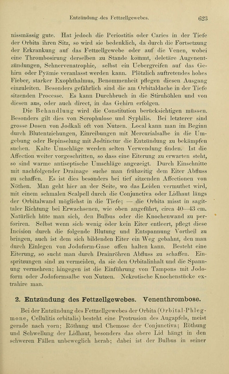 nissmässig gute. Hat jedoch die Periostitis oder Caries in der Tiefe der Orbita ihren Sitz, so wird sie bedenklieh, da durch die Fortsetzung der Erkrankung auf das Fettzellgewrebe oder auf die Venen, wobei eine Thrombosirung derselben zu Stande kommt, deletäre Augenent- zündungen, Sehnervenatrophie, selbst ein Uebergreifen auf das Ge- hirn oder Prämie veranlasst werden kann. Plötzlich auftretendes hohes Fieber, starker Exophthalmus, Benommenheit pflegen diesen Ausgang einzuleiten. Besonders gefährlich sind die am Orbitaldache in der Tiefe sitzenden Processe. Es kann Durchbruch in die Stirnhöhlen und von diesen aus, oder auch direct, in das Gehirn erfolgen. Die Behandlung wird die Constitution berücksichtigen müssen. Besonders gilt dies von Scrophulose und Syphilis. Bei letzterer sind grosse Dosen von Jodkali oft von Nutzen. Local kann man im Beginn durch Blutentziehungen, Einreibungen mit Mercurialsalbe in die Um- gebung oder Bepinselung mit Jodtinctur die Entzündung zu bekämpfen suchen. Kalte Umschläge werden selten Verwendung finden. Ist die Arreetion weiter vorgeschritten, so dass eine Eiterung zu erwarten steht, so sind warme antiseptische Umschläge angezeigt. Durch Einschnitte mit nachfolgender Drainage suche man frühzeitig dem Eiter Abfluss zu schaffen. Es ist dies besonders bei tief sitzenden Affectionen von Nöthen. Man geht hier an der Seite, wo das Leiden vermuthet wird, mir einem schmalen Scalpell durch die Conjunctiva oder Lidhaut längs der Orbitalwand möglichst in die Tiefe; — die Orbita misst in sagit- taler Eichtung bei Erwachsenen, wie oben angeführt, circa 40—43 cm. Natürlich hüte man sich, den Bulbus oder die Knochenwand zu per- foriren. Selbst wemi sich- wenig oder kein Eiter entleert, pflegt diese Incision durch die folgende Blutung und Entspannung Vortheil zu bringen, auch ist dem sich bildenden Eiter ein Weg gebahnt, den man durch Einlegen von Jodoform-Gase offen halten kann. Besteht eine Eiterung, so sucht man durch Drainröhren Abfluss zu schaffen. Ein- spritzungen sind zu vermeiden, da sie den Orbitalinhalt und die Spann- ung vermehren; hingegen ist die Einführung von Tampons mit Jodo- form oder Jodoformsalbe von Nutzen. Nekrotische Knochenstücke ex- tra hire man. 2. Entzündung des Fettzellgewebes. Venenthrombose. Bei der Entzündung des Fettzellgewebes der Orbita (Orbital-Phleg- mone, Cellulitis orbitalis) besteht eine Protrusion des Augapfels, meist gerade nach vorn: Röthung und Chemose der Conjunctiva; Röthung und Schwellung der Lidhaut, besonders das obere Lid hängt in den schweren Fällen unbeweglich herab; dabei ist der Bulbus in seiner