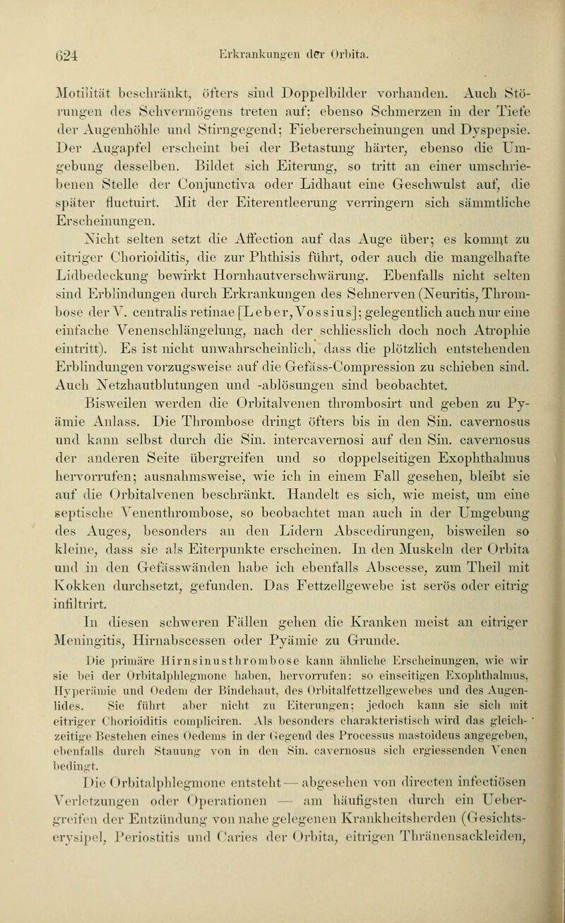 Motilität beschränkt, öfters sind Doppelbilder vorhanden. Auch Stö- rungen des Sehvermögens treten auf: ebenso Schmerzen in der Tiefe der Augenhöhle und Stirngegend; Fiebererscheinungen und Dyspepsie. Der Augapfel erseheint bei der Betastung härter, ebenso die Um- gebung desselben. Bildet sieh Eiterung, so tritt an einer umschrie- benen Stelle der Conjunetiva oder Lidhaut eine Geschwulst auf, die später fluctuirt. Mit der Eiterentleerung verringern sich sämmtliche Erscheinungen. Nicht selten setzt die Affection auf das Auge über; es kommt zu eitriger Chorioiditis, die zur Phthisis führt, oder auch die mangelhafte Lidbedeckung bewirkt Hornhautverschwärung. Ebenfalls nicht selten sind Erblindungen durch Erkrankungen des Sehnerven (Neuritis, Throm- bose der V. centralis retinae [Leber, Vossius]; gelegentlich auch nur eine einfache Venensehlängelung, nach der schliesslich doch noch Atrophie eintritt). Es ist nicht unwahrscheinlich, dass die plötzlich entstehenden Erblindungen vorzugsweise auf die Gefäss-Compression zu schieben sind. Auch Netzhautblutungen und -ablösungen sind beobachtet. Bisweilen werden die Orbitalvenen thrombosirt und geben zu Py- ämie Anlass. Die Thrombose dringt öfters bis in den Sin. cavernosus und kann selbst durch die Sin. intercavernosi auf den Sin. cavernosus der anderen Seite übergreifen und so doppelseitigen Exophthalmus hervorrufen; ausnahmsweise, wie ich in einem Fall gesehen, bleibt sie auf die Orbitalvenen beschränkt. Handelt es sich, wie meist, um eine septische Venenthrombose, so beobachtet man auch in der Umgebung des Auges, besonders an den Lidern Abscedirungen, bisweilen so kleine, dass sie als Eiterpunkte erscheinen. In den Muskeln der Orbita und in den Gefiisswänden habe ich ebenfalls Abscesse, zum Theil mit Kokken durchsetzt, gefunden. Das Fettzellgewebe ist serös oder eitrig infiltrirt. In diesen schweren Fällen gehen die Kranken meist an eitriger Meningitis, Hirnabscessen oder Pyämie zu Grunde. Die primäre Hirnsinusthrombose kann ähnliche Erscheinungen, wie wir sie bei der Orbitalphlegmone haben, hervorrufen: so einseitigen Exophthalmus, Hyperämie und Oedem der Bindehaut, des Orbitalfettzellgewebes und des Augen- lides. Sie führt aber nicht zu Eiterungen; jedoch kann sie sich mit eitriger Chorioiditis compliciren. Als besonders charakteristisch wird das gleich- zeitige Bestehen eines Oedems in der Gegend des Processus mastoideus angegeben, ebenfalls durch Stauung von in den sin. cavernosus sich ergiessenden Venen bedingt. Die Orbitalphlegmone entstellt abgesehen von directen infectiösen Verletzungen <>dvr < Operationen - am häufigsten durch ein Ueber- greifen der Entzündung von nahe gelegenen Krankheitsherden (Gesichts- erysipel, Periostitis und Caries der Orbita, eitrigen Thränensackleiden,