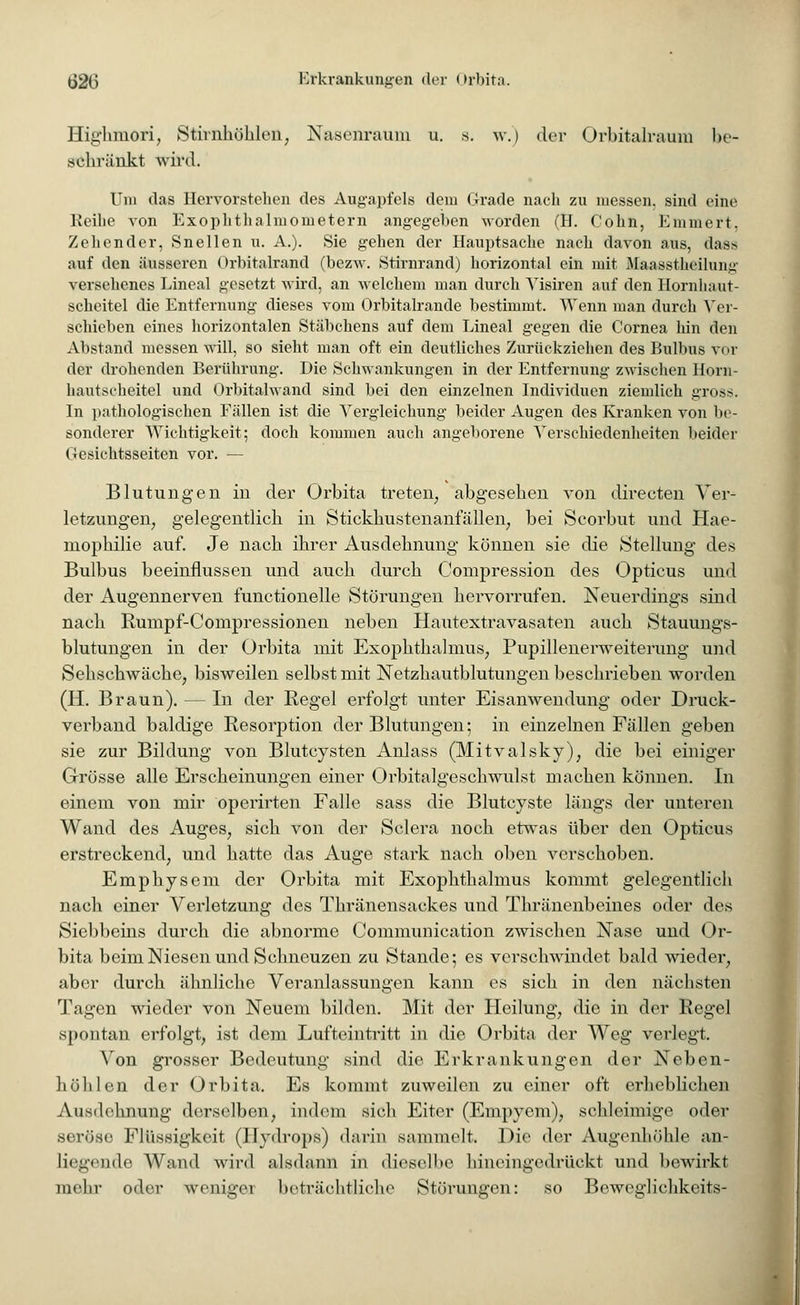 Highmori, Stirnhöhlen, Nasenraum u. s. w.) der Orbitalraum be- schränkt wird. Uni das Hervorstehen des Augapfels dem Grade nach zu messen, sind eine Reihe von Exophthalmometern angegeben worden (H. Colin, Emmert, Zeliender, Snellen u. A.). Sie gehen der Hauptsache nach davon aus, dass auf den äusseren Orbitalrand (bezw. Stirnrand) horizontal ein mit Maasstheilung versehenes Lineal gesetzt wird, an welchem man durch Visiren auf den Hornhaut- scheitel die Entfernung dieses vom Orbitalrande bestimmt. Wenn man durch Ver- schieben eines horizontalen Stäbchens auf dem Lineal gegen die Cornea hin den Abstand messen will, so sieht man oft ein deutliches Zurückziehen des Bulbus vor der drohenden Berührung. Die Schwankungen in der Entfernung zwischen Horn- hautscheitel und Orbitalwand sind bei den einzelnen Individuen ziemlich gross. In pathologischen Fällen ist die Vergleichung beider Augen des Kranken von be- sonderer Wichtigkeit; doch kommen auch angeborene Verschiedenheiten beider Gesichtsseiten vor. — Blutungen in der Orbita treten, abgesehen von directen Ver- letzungen, gelegentlich in Stickhustenanfällen, bei Scorbut und Hae- niophilie auf. Je nach ihrer Ausdehnung können sie die Stellung des Bulbus beeinflussen und auch durch Compression des Opticus und der Augennerven functionelle Störungen hervorrufen. Neuerdings sind nach Rurnpf-Compressionen neben Hautextravasaten auch Stauungs- blutungen in der Orbita mit Exophthalmus, Pupillenerweiterung und Sehschwäche, bisweilen selbst mit Netzhautblutungen beschrieben worden (H. Braun). — In der Regel erfolgt unter Eisanwendung oder Druck- verband baldige Resorption der Blutungen; in einzelnen Fällen geben sie zur Bildung von Blutcysten Anlass (Mitvalsky), die bei einiger Grösse alle Erscheinungen einer Orbitalgeschwulst machen können. In einem von mir operirten Falle sass die Blutcyste längs der unteren Wand des Auges, sich von der Sclera noch etwas über den Opticus erstreckend, und hatte das Auge stark nach oben verschoben. Emphysem der Orbita mit Exophthalmus kommt gelegentlich nach einer Verletzung des Thränensackes und Thränenbeines oder des Siebbeins durch die abnorme Communication zwischen Nase und Or- bita beim Niesen und Schneuzen zu Stande; es verschwindet bald wieder, aber durch ähnliche Veranlassungen kann es sich in den nächsten Tagen wieder von Neuem bilden. Mit der Heilung, die in der Regel spontan erfolgt, ist dem Lufteintritt in die Orbita der Weg verlegt. Von grosser Bedeutung sind die Erkrankungen der Neben- höhlen der Orbita. Es kommt zuweilen zu einer oft erheblichen Ausdehnung derselben, indem sich Eiter (Empyem), schleimige oder seröse Flüssigkeit (Hydrops) darin sammelt. Die der Augenhöhle an- liegende Wand wird alsdann in dieselbe liineingedriiekt und bewirkt mehr oder weniger beträchtliche Störungen: so Beweglichkeits-