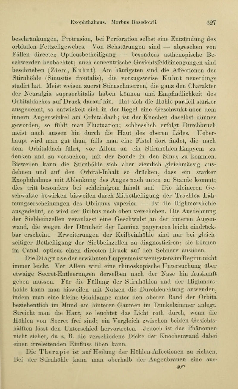 beschränkungen, Protrusion, bei Perforation selbst eine Entzündung des orbitalen Fettzellgewebes. Von Sehstörungen sind — abgesehen von Fällen directer. Optieusbetkeiligung — besonders asthenopische Be- schwerden beobachtet; auch concentrische G-esichtsfeldeinengungen sind beschrieben (Ziem, Kuhnt). Am häufigsten sind die Affectionen der Stirnhöhle (Sinusitis frontalis), die vorzugsweise Kuhnt neuerdings studirt hat. Meist weisen zuerst Stirnschmerzen, die ganz den Charakter der Neuralgia supraorbitalis haben können und Empfindlichkeit des Orbitaida dies auf Druck daraufhin. Hat sich die Höhle partiell stärker ausgedehnt, so entwickelt sich in der Regel eine Geschwulst über dem innern Augenwinkel am Orbitaldach; ist der Knochen daselbst dünner geworden, so fühlt man Fluctuation; schliesslich erfolgt Durchbruch meist nach aussen hin durch die Haut des oberen Lides. Ueber- haupt wird man gut thun, falls man eine Fistel dort findet, die nach dem Orbitaldach führt, vor Allem an ein Stirnhöhlen-Empyem zu denken und zu versuchen, mit der Sonde in den Sinus zu kommen. Bisweilen kann die Stirnhöhle sich aber ziemlich gleichmässig aus- dehnen und auf den Orbital-Inhalt so drücken, dass ein starker Exophthalmus mit Ablenkung des Auges nach unten zu Stande kommt; dies tritt besonders bei schleimigem Inhalt auf. Die kleineren Ge- schwülste bewirken bisweilen durch Mitbetheiligung der Trochlea Läh- mungserscheinungen des Oblicpius superior. — Ist die Highmorshöhle ausgedehnt, so wird der Bulbus nach oben verschoben. Die Ausdehnung der Siebbeinzellen veranlasst eine Geschwulst an der inneren Augen- wand, die wegen der Dünnheit der Lamina papyracea leicht eindrück- bar erscheint. Erweiterungen der Keilbeinhöhle sind nur bei gleich- zeitiger Betheiligung der Siebbeinzellen zu diagnosticiren; sie können im Canal. opticus einen directen Druck auf den Sehnerv ausüben. DieDiagnose der erwähntenEnipyeme ist wenigstens imBeginn nicht immer leicht. Vor Allem wird eine rhinoskopische Untersuchung über etwaige Secret-Entleerungen derselben nach der Nase hin Auskunft geben müssen. Für die Füllung der Stirnhöhlen und der Highmors- höhle kann man bisweilen mit Nutzen die Durchleuchtung anwenden, indem man eine kleine Glühlampe unter den oberen Rand der Orbita beziehentlich im Mund am hinteren Gaumen im Dunkelzimmer anlegt. Streicht man die Haut, so leuchtet das Licht roth durch, wenn die Höhlen von Secret frei sind; ein Vergleich zwischen beiden Gesichts- hälften lässt den Unterschied hervortreten. Jedoch ist das Phänomen nicht sicher, da z. B. die verschiedene Dicke der Knochenwand dabei einen irreleitenden Einfluss üben kann. Die Therapie ist auf Heilung der Höhlen-Affectionen zu richten. Bei der Stirnhöhle kann man oberhalb der Augenbrauen eine aus- 40*