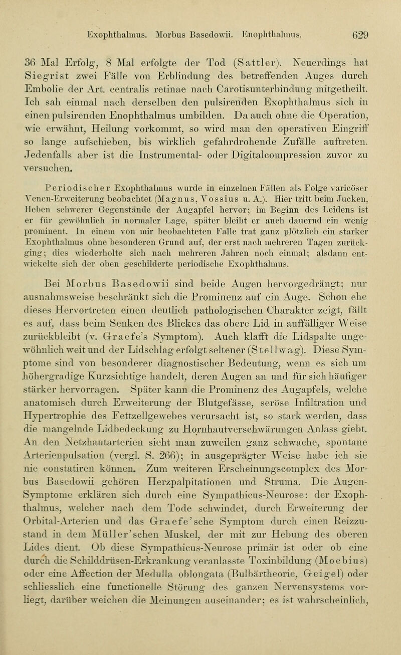 36 Mal Erfolg, 8 Mal erfolgte der Tod (Sattler). Neuerdings bat Siegrist zwei Fälle von Erblindung des betreffenden Auges durch Embolie der Art. centralis retinae nacb Carotisunterbindung mitgetheilt. Ich sah einmal nach derselben den pulsirenden Exophthalmus sich in einen pulsirenden Enophthalmus umbilden. Da auch ohne die Operation, wie erwähnt, Heilung vorkommt, so wird man den operativen Eingriff so lange aufschieben, bis wirklich gefahrdrohende Zufälle auftreten. Jedenfalls aber ist die Instrumental- oder Digitalcompression zuvor zu versuchen. Periodischer Exophthalmus wurde in einzelnen Fällen als Folge varicöser Venen-Erweiterung beobachtet (Magnus, Vossius u. A.). Hier tritt beim Jucken. Heben schwerer Gegenstände der Augapfel hervor; im Beginn des Leidens ist er für gewöhnlich in normaler Lage, später bleibt er auch dauernd ein wenig prominent. In einem von mir beobachteten Falle trat ganz plötzlich ein starker Exophthalmus ohne besonderen Grund auf, der erst nach mehreren Tagen zurück- ging; dies wiederholte sich nach mehreren Jahren noch einmal; alsdann ent- wickelte sich der oben geschilderte periodische Exophthalmus. Bei Morbus Basedowii sind beide Augen her vorgedrängt; nur ausnahmsweise beschränkt sich die Prominenz auf ein Auge. Schon ehe dieses Hervortreten einen deutlich pathologischen Charakter zeigt, fällt es auf, dass beim Senken des Blickes das obere Lid in auffälliger Weise zurückbleibt (v. Graefe's Symptom). Auch klafft die Lidspalte unge- wöhnlich weit und der Lidschlag erfolgt seltener (St eil wag). Diese Sym- ptome sind von besonderer diagnostischer Bedeutung, wenn es sich um höhergradige Kurzsichtige handelt, deren Augen an und für sich häufiger stärker hervorragen. Später kann die Prominenz des Augapfels, welche anatomisch durch Erweiterung der Blutgefässe, seröse Infiltration und Hypertrophie des Fettzellgewebes verursacht ist, so stark werden, dass die mangelnde Lidbedeckung zu Hornhautverschwärungen Anlass giebt. An den Xetzhautarterien sieht man zuweilen ganz schwache, spontane Arterienpulsation (vergl. S. 266); in ausgeprägter Weise habe ich sie nie constatiren können. Zum weiteren Erscheinungscomplex des Mor- bus Basedowii gehören Herzpalpitationen und Struma. Die Augen- Symptome erklären sich durch eine Sympathicus-jSTeurose: der Exoph- thalmus, welcher nach dem Tode schwindet, durch Erweiterung der Orbital-Arterien und das Graefe'sche Symptom durch einen Reizzu- stand in dem Müller'sehen Muskel, der mit zur Hebung des oberen Lides dient. Ob diese Sympathicus-jSTeurose primär ist oder ob eine durch die Schilddrüsen-Erkrankung veranlasste Toxinbildung (Moebius) oder eine Affection der Medulla oblongata (Bulbärtheorie, Geigel) oder schliesslich eine functionelle Störung des ganzen Nervensystems vor- liegt, darüber weichen die Meinungen auseinander; es ist wahrscheinlich,