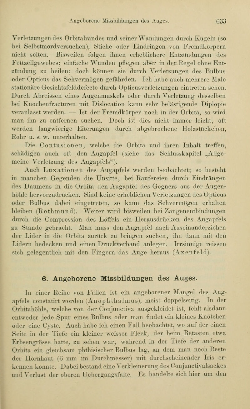Verletzungendes Orbitalrandes und seiner Wandungen durch Kugeln (so bei Selbstmordversuchen), Stiche oder Eindringen von Fremdkörpern nicht selten. Bisweilen folgen ihnen erheblichere Entzündungen des Fettzellgewebes; einfache Wunden pflegen aber in der Regel ohne Ent- zündung zu heilen: doch können sie durch Verletzungen des Bulbus oder Opticus das Sehvermögen gefährden. Ich habe auch mehrere Male stationäre I resichtsfelddefecte durch Opticusverletzungen eintreten sehen. Durch Abreissen eines Augenmuskels oder durch Verletzung desselben bei Knochenfracturen mit Dislocation kann sehr belästigende Diplopie veranlasst werden. - - Ist der Fremdkörper noch in der Orbita, so wird man ihn zu entfernen suchen. Doch ist dies nicht immer leicht, oft werden langwierige Eiterungen durch abgebrochene Holzstückchen, Rohr u. s. w. unterhalten. Die Contusionen, welche die Orbita und ihren Inhalt treffen, schädigen auch oft den Augapfel (siehe das Schlusskapitel „Allge- meine Verletzung des Augapfels). Auch Luxationen des Augapfels werden beobachtet; so besteht in manchen Gegenden die Unsitte, bei Raufereien durch Eindrängen des Daumens in die Orbita den Augapfel des Gegners aus der Augen- höhle hervorzudrücken. Sind keine erheblichen Verletzungen des Opticus oder Bulbus dabei eingetreten, so kann das Sehvermögen erhalten bleiben (Rothmund). Weiter wird bisweilen bei Zangenentbindungen durch die Compression des Löffels ein Herausdrücken des Augapfels zu Stande gebracht. Man muss den Augapfel nach Auseinanderziehen der Lider in die Orbita zurück zu bringen suchen, ihn dann mit den Lidern bedecken und einen Druckverband anlegen. Irrsinnige reissen sich gelegentlich mit den Fingern das Auge heraus (Axenfeld). 6. Angeborene Missbildungen des Auges. In einer Reihe von Fällen ist ein angeborener Mangel des Aug- apfels constatirt worden (AnOphthalmus), meist doppelseitig. In der Orbitahöhle, welche von der Conjunctiva ausgekleidet ist, fehlt alsdann entweder jede Spur eines Bulbus oder man findet ein kleines Knötchen oder eine Cyste. Auch habe ich einen Fall beobachtet, wo auf der einen Seite in der Tiefe ein kleiner weisser Fleck, der beim Betasten etwa Erbsengrüsse hatte, zu sehen war, während in der Tiefe der anderen Orbita ein gleichsam phthisischer Bulbus lag, an dem man noch Reste der Hornhaut (6 mm im Durchmesser) mit durchscheinender Iris er- kennen konnte. Dabei bestand eine Verkleinerung des Conjunctivalsackes und Verlust der oberen Uebergangsfalte. Es handelte sich hier um den