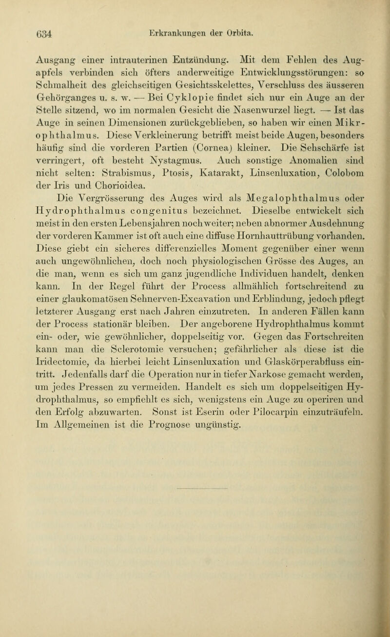 Ausgang einer intrauterinen Entzündung. Mit dem Fehlen des Aug- apfels verbinden sich öfters anderweitige Entwieklungsstürungen: so Schmalheit des gleichseitigen Gesichtsskelettes, Verschluss des äusseren Gehörganges u. s. w. — Bei Cyklopie findet sich nur ein Auge an der Stelle sitzend, wo im normalen Gesicht die Nasenwurzel liegt. — Ist das Auge in seinen Dimensionen zurückgeblieben, so haben wir einen Mikr- o p h thalmus. Diese Verkleinerung betrifft meist beide Augen, besonders häutig sind die vorderen Partien (Cornea) kleiner. Die Sehschärfe ist verringert, oft besteht Nystagmus. Auch sonstige Anomalien sind nicht selten: Strabismus, Ptosis, Katarakt, Linsenluxation, Colobom der Iris und Chorioidea. Die Vergrösserung des Auges wird als Megalophthalmus oder Hydrophthalmus congenitus bezeichnet. Dieselbe entwickelt sich meist in den ersten Lebensjahren noch weiter; neben abnormer Ausdehnung der vorderen Kammer ist oft auch eine diffuse Hornhauttrübung vorhanden. Diese giebt ein sicheres differenzielles Moment gegenüber einer wenn auch ungewöhnlichen, doch noch physiologischen Grösse des Auges, an die man, wenn es sich um ganz jugendliche Individuen handelt, denken kann. In der Regel führt der Process allmählich fortschreitend zu einer glaukomatösen Sehnerven-Excavation und Erblindung, jedoch pflegt letzterer Ausgang erst nach Jahren einzutreten. In anderen Fällen kann der Process stationär bleiben. Der angeborene Hydrophthalmus kommt ein- oder, wie gewöhnlicher, doppelseitig vor. Gegen das Fortschreiten kann man die Sclerotomie versuchen; gefährlicher als diese ist die Iridectomie, da hierbei leicht Linsenluxation und Glaskörperabfluss ein- tritt. Jedenfalls darf die Operation nur in tiefer Narkose gemacht werden, um jedes Pressen zu vermeiden. Handelt es sich um doppelseitigen Hy- drophthalmus, so empfiehlt es sich, wenigstens ein Auge zu operiren und den Erfolg abzuwarten. Sonst ist Eserin oder Pilocarpin einzuträufeln. Im Allgemeinen ist die Prognose unsrünstm-.